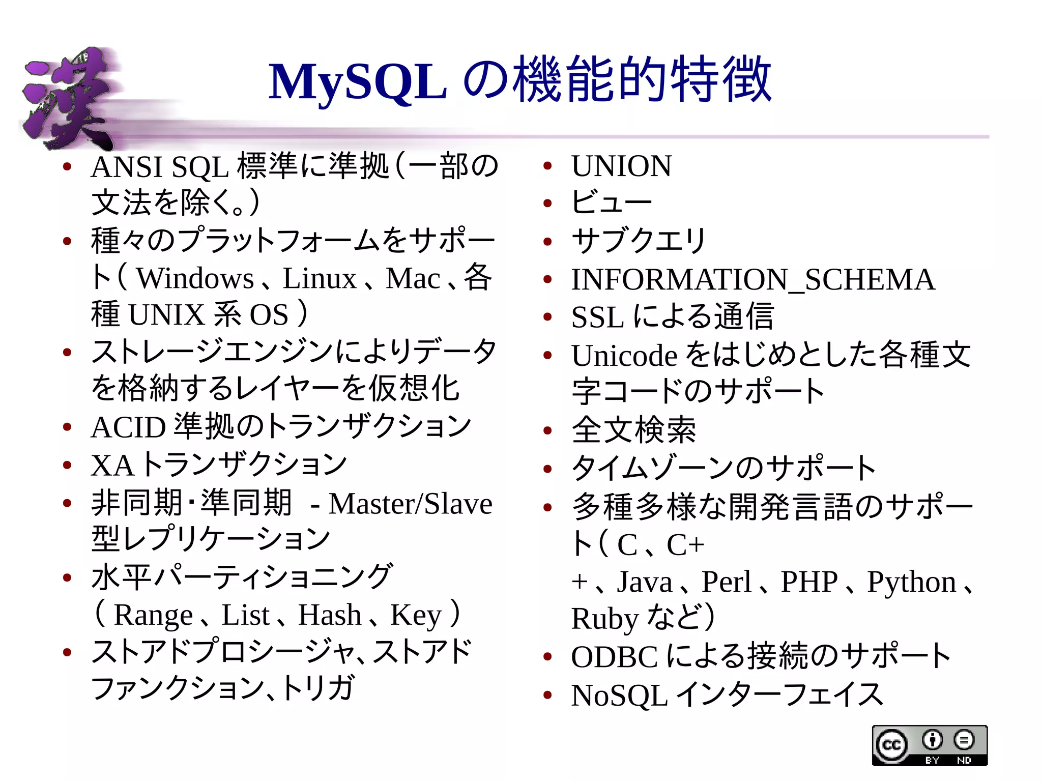 MySQL の機能的特徴
●

●

●

●
●
●

●

●

ANSI SQL 標準に準拠（一部の
文法を除く。）
種々のプラットフォームをサポー
ト（ Windows 、 Linux 、 Mac 、各
種 UNIX 系 OS ）
ストレージエンジンによりデータ
を格納するレイヤーを仮想化
ACID 準拠のトランザクション
XA トランザクション
非同期・準同期 - Master/Slave
型レプリケーション
水平パーティショニング
（ Range 、 List 、 Hash 、 Key ）
ストアドプロシージャ、ストアド
ファンクション、トリガ

●
●
●
●
●
●

●
●
●

●
●

UNION
ビュー
サブクエリ
INFORMATION_SCHEMA
SSL による通信
Unicode をはじめとした各種文
字コードのサポート
全文検索
タイムゾーンのサポート
多種多様な開発言語のサポー
ト（ C 、 C+
+ 、 Java 、 Perl 、 PHP 、 Python 、
Ruby など）
ODBC による接続のサポート
NoSQL インターフェイス

 
