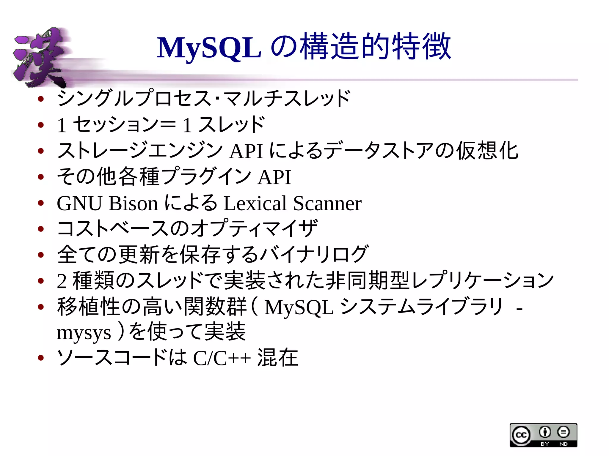 MySQL の構造的特徴
●
●
●
●
●
●
●
●
●

●

シングルプロセス・マルチスレッド
1 セッション＝ 1 スレッド
ストレージエンジン API によるデータストアの仮想化
その他各種プラグイン API
GNU Bison による Lexical Scanner
コストベースのオプティマイザ
全ての更新を保存するバイナリログ
2 種類のスレッドで実装された非同期型レプリケーション
移植性の高い関数群（ MySQL システムライブラリ mysys ）を使って実装
ソースコードは C/C++ 混在

 