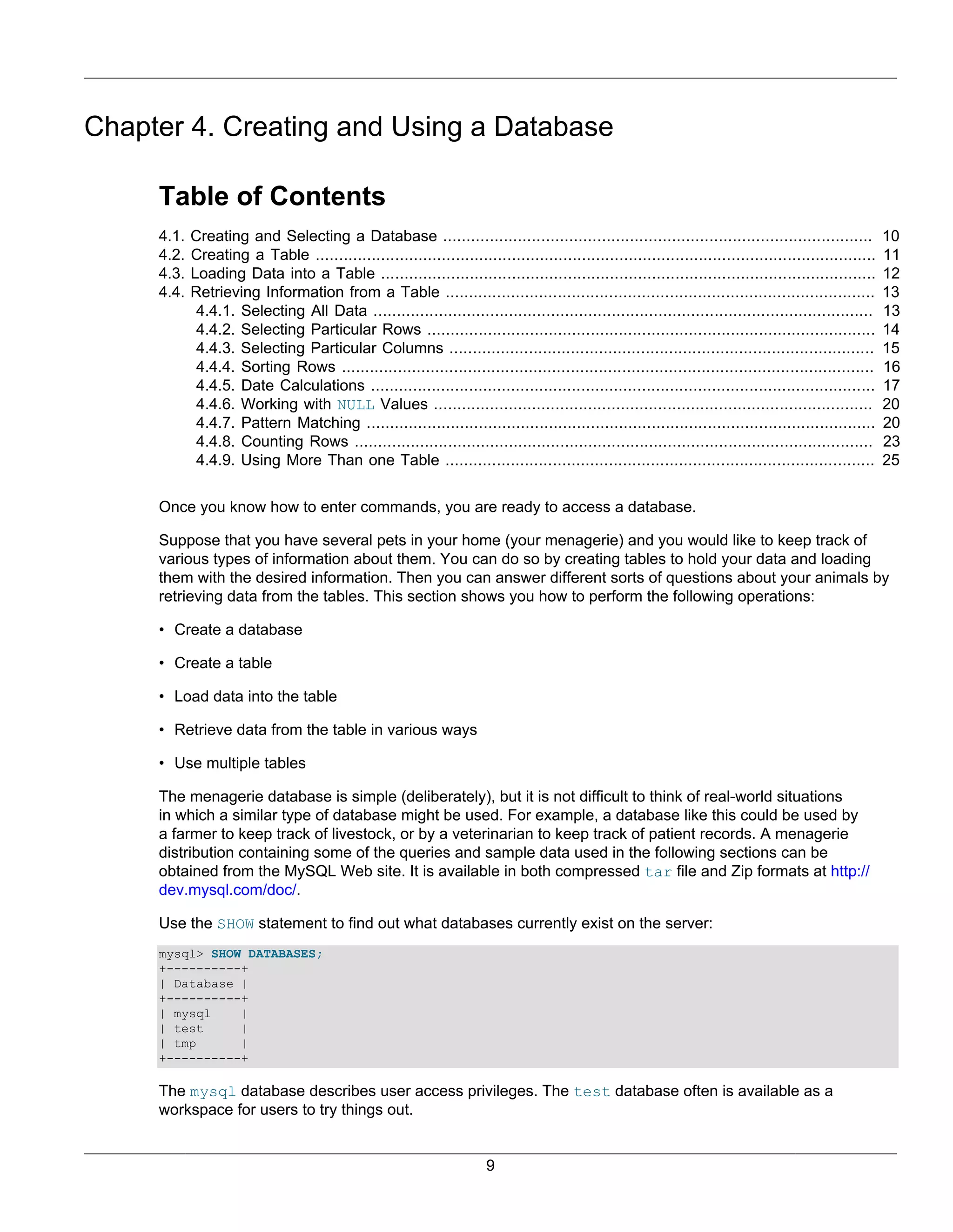 Chapter 4. Creating and Using a Database

     Table of Contents
     4.1.   Creating and Selecting a Database ............................................................................................              10
     4.2.   Creating a Table ........................................................................................................................   11
     4.3.   Loading Data into a Table ..........................................................................................................        12
     4.4.   Retrieving Information from a Table ............................................................................................            13
             4.4.1. Selecting All Data ...........................................................................................................      13
             4.4.2. Selecting Particular Rows ................................................................................................          14
             4.4.3. Selecting Particular Columns ...........................................................................................            15
             4.4.4. Sorting Rows ..................................................................................................................     16
             4.4.5. Date Calculations ............................................................................................................      17
             4.4.6. Working with NULL Values ..............................................................................................             20
             4.4.7. Pattern Matching .............................................................................................................      20
             4.4.8. Counting Rows ...............................................................................................................       23
             4.4.9. Using More Than one Table ............................................................................................              25


     Once you know how to enter commands, you are ready to access a database.

     Suppose that you have several pets in your home (your menagerie) and you would like to keep track of
     various types of information about them. You can do so by creating tables to hold your data and loading
     them with the desired information. Then you can answer different sorts of questions about your animals by
     retrieving data from the tables. This section shows you how to perform the following operations:

     • Create a database

     • Create a table

     • Load data into the table

     • Retrieve data from the table in various ways

     • Use multiple tables

     The menagerie database is simple (deliberately), but it is not difficult to think of real-world situations
     in which a similar type of database might be used. For example, a database like this could be used by
     a farmer to keep track of livestock, or by a veterinarian to keep track of patient records. A menagerie
     distribution containing some of the queries and sample data used in the following sections can be
     obtained from the MySQL Web site. It is available in both compressed tar file and Zip formats at http://
     dev.mysql.com/doc/.

     Use the SHOW statement to find out what databases currently exist on the server:
     mysql> SHOW DATABASES;
     +----------+
     | Database |
     +----------+
     | mysql    |
     | test     |
     | tmp      |
     +----------+

     The mysql database describes user access privileges. The test database often is available as a
     workspace for users to try things out.


                                                                       9
 