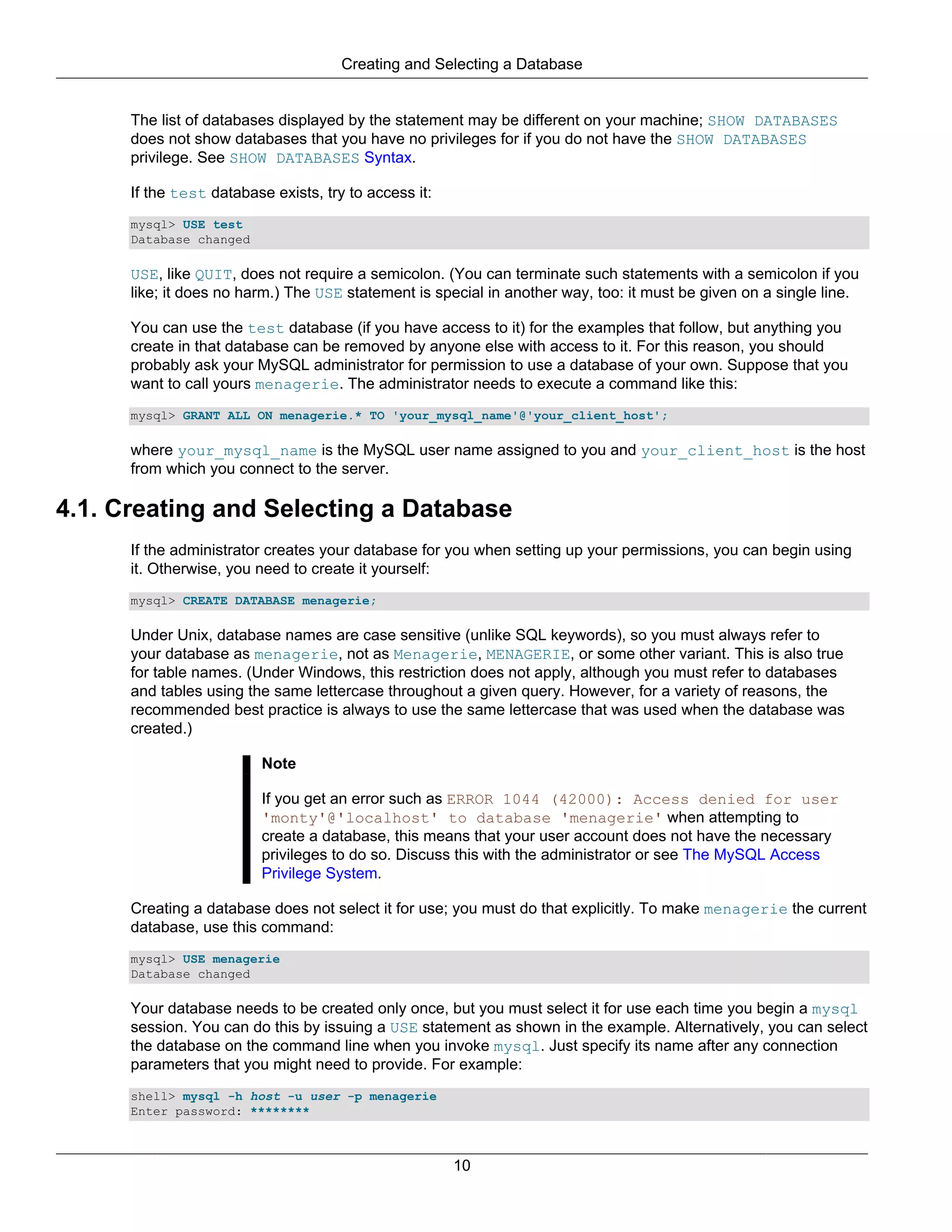 Creating and Selecting a Database


      The list of databases displayed by the statement may be different on your machine; SHOW DATABASES
      does not show databases that you have no privileges for if you do not have the SHOW DATABASES
      privilege. See SHOW DATABASES Syntax.

      If the test database exists, try to access it:
      mysql> USE test
      Database changed

      USE, like QUIT, does not require a semicolon. (You can terminate such statements with a semicolon if you
      like; it does no harm.) The USE statement is special in another way, too: it must be given on a single line.

      You can use the test database (if you have access to it) for the examples that follow, but anything you
      create in that database can be removed by anyone else with access to it. For this reason, you should
      probably ask your MySQL administrator for permission to use a database of your own. Suppose that you
      want to call yours menagerie. The administrator needs to execute a command like this:
      mysql> GRANT ALL ON menagerie.* TO 'your_mysql_name'@'your_client_host';

      where your_mysql_name is the MySQL user name assigned to you and your_client_host is the host
      from which you connect to the server.

4.1. Creating and Selecting a Database
      If the administrator creates your database for you when setting up your permissions, you can begin using
      it. Otherwise, you need to create it yourself:
      mysql> CREATE DATABASE menagerie;

      Under Unix, database names are case sensitive (unlike SQL keywords), so you must always refer to
      your database as menagerie, not as Menagerie, MENAGERIE, or some other variant. This is also true
      for table names. (Under Windows, this restriction does not apply, although you must refer to databases
      and tables using the same lettercase throughout a given query. However, for a variety of reasons, the
      recommended best practice is always to use the same lettercase that was used when the database was
      created.)

                          Note

                          If you get an error such as ERROR 1044 (42000): Access denied for user
                          'monty'@'localhost' to database 'menagerie' when attempting to
                          create a database, this means that your user account does not have the necessary
                          privileges to do so. Discuss this with the administrator or see The MySQL Access
                          Privilege System.

      Creating a database does not select it for use; you must do that explicitly. To make menagerie the current
      database, use this command:
      mysql> USE menagerie
      Database changed

      Your database needs to be created only once, but you must select it for use each time you begin a mysql
      session. You can do this by issuing a USE statement as shown in the example. Alternatively, you can select
      the database on the command line when you invoke mysql. Just specify its name after any connection
      parameters that you might need to provide. For example:
      shell> mysql -h host -u user -p menagerie
      Enter password: ********



                                                       10
 