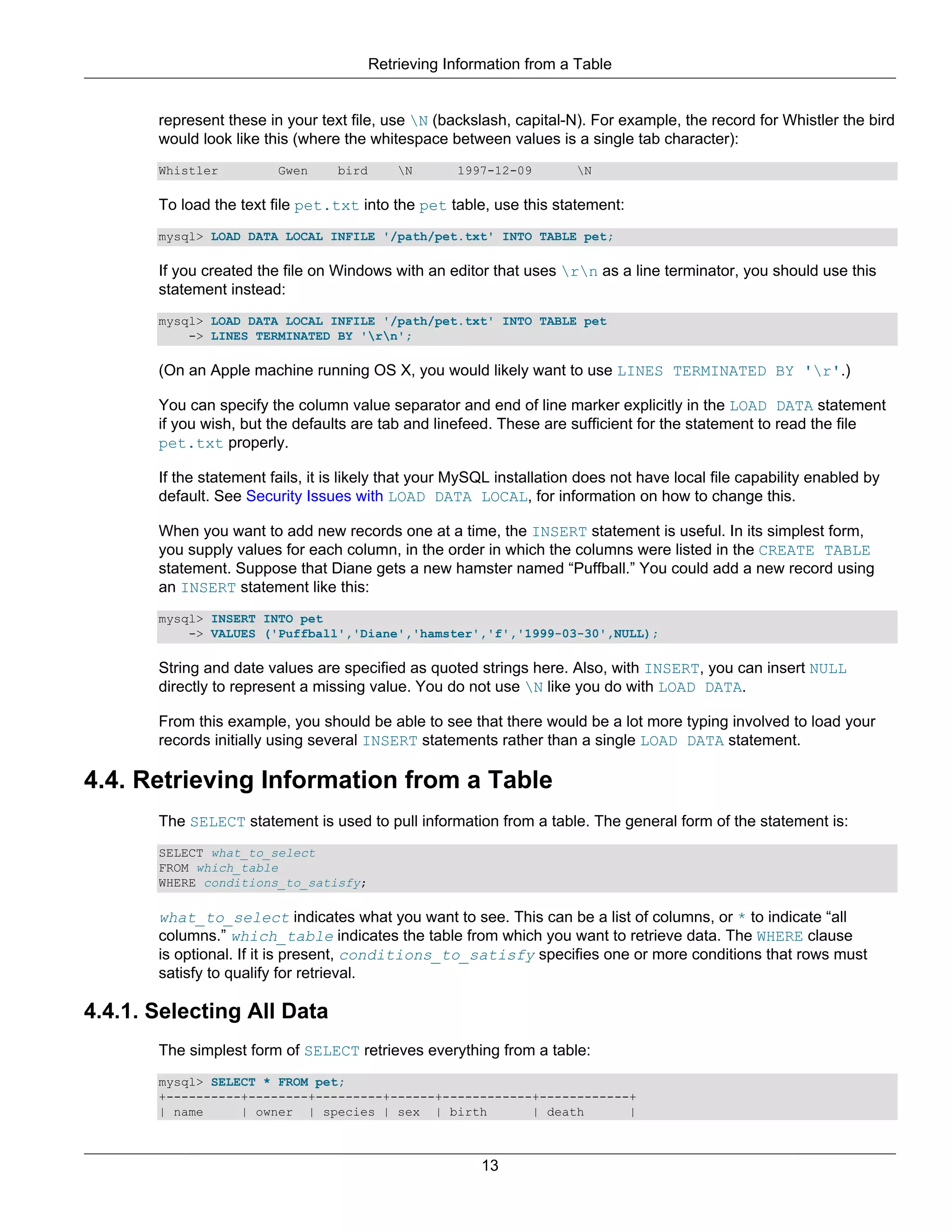 Retrieving Information from a Table


       represent these in your text file, use N (backslash, capital-N). For example, the record for Whistler the bird
       would look like this (where the whitespace between values is a single tab character):
       Whistler          Gwen     bird       N      1997-12-09        N

       To load the text file pet.txt into the pet table, use this statement:
       mysql> LOAD DATA LOCAL INFILE '/path/pet.txt' INTO TABLE pet;

       If you created the file on Windows with an editor that uses rn as a line terminator, you should use this
       statement instead:
       mysql> LOAD DATA LOCAL INFILE '/path/pet.txt' INTO TABLE pet
           -> LINES TERMINATED BY 'rn';

       (On an Apple machine running OS X, you would likely want to use LINES TERMINATED BY 'r'.)

       You can specify the column value separator and end of line marker explicitly in the LOAD DATA statement
       if you wish, but the defaults are tab and linefeed. These are sufficient for the statement to read the file
       pet.txt properly.

       If the statement fails, it is likely that your MySQL installation does not have local file capability enabled by
       default. See Security Issues with LOAD DATA LOCAL, for information on how to change this.

       When you want to add new records one at a time, the INSERT statement is useful. In its simplest form,
       you supply values for each column, in the order in which the columns were listed in the CREATE TABLE
       statement. Suppose that Diane gets a new hamster named “Puffball.” You could add a new record using
       an INSERT statement like this:
       mysql> INSERT INTO pet
           -> VALUES ('Puffball','Diane','hamster','f','1999-03-30',NULL);

       String and date values are specified as quoted strings here. Also, with INSERT, you can insert NULL
       directly to represent a missing value. You do not use N like you do with LOAD DATA.

       From this example, you should be able to see that there would be a lot more typing involved to load your
       records initially using several INSERT statements rather than a single LOAD DATA statement.

4.4. Retrieving Information from a Table
       The SELECT statement is used to pull information from a table. The general form of the statement is:
       SELECT what_to_select
       FROM which_table
       WHERE conditions_to_satisfy;

       what_to_select indicates what you want to see. This can be a list of columns, or * to indicate “all
       columns.” which_table indicates the table from which you want to retrieve data. The WHERE clause
       is optional. If it is present, conditions_to_satisfy specifies one or more conditions that rows must
       satisfy to qualify for retrieval.

4.4.1. Selecting All Data
       The simplest form of SELECT retrieves everything from a table:
       mysql> SELECT * FROM pet;
       +----------+--------+---------+------+------------+------------+
       | name     | owner | species | sex | birth        | death      |



                                                         13
 