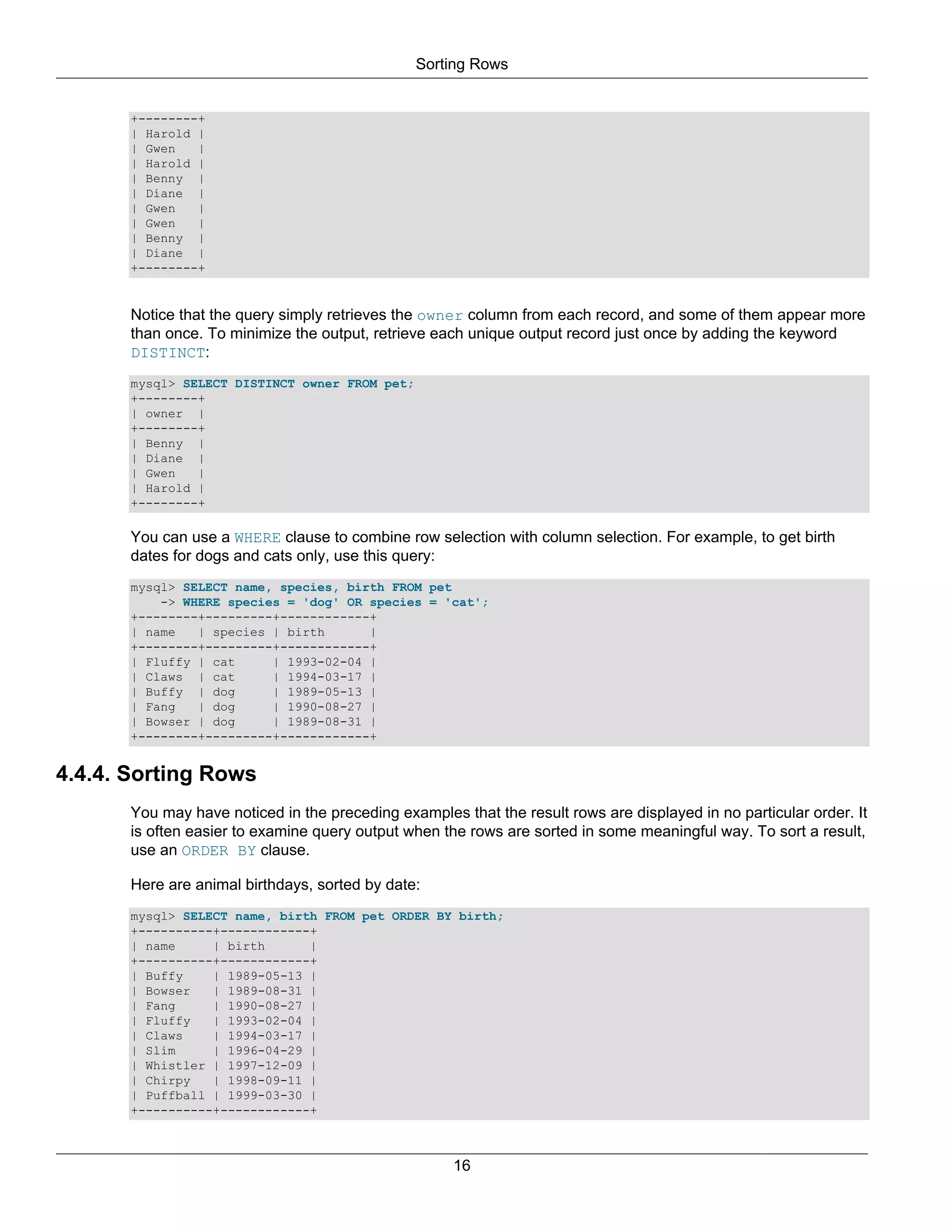 Sorting Rows


       +--------+
       | Harold |
       | Gwen   |
       | Harold |
       | Benny |
       | Diane |
       | Gwen   |
       | Gwen   |
       | Benny |
       | Diane |
       +--------+


       Notice that the query simply retrieves the owner column from each record, and some of them appear more
       than once. To minimize the output, retrieve each unique output record just once by adding the keyword
       DISTINCT:
       mysql> SELECT DISTINCT owner FROM pet;
       +--------+
       | owner |
       +--------+
       | Benny |
       | Diane |
       | Gwen   |
       | Harold |
       +--------+

       You can use a WHERE clause to combine row selection with column selection. For example, to get birth
       dates for dogs and cats only, use this query:
       mysql> SELECT name, species, birth FROM pet
           -> WHERE species = 'dog' OR species = 'cat';
       +--------+---------+------------+
       | name   | species | birth      |
       +--------+---------+------------+
       | Fluffy | cat     | 1993-02-04 |
       | Claws | cat      | 1994-03-17 |
       | Buffy | dog      | 1989-05-13 |
       | Fang   | dog     | 1990-08-27 |
       | Bowser | dog     | 1989-08-31 |
       +--------+---------+------------+


4.4.4. Sorting Rows
       You may have noticed in the preceding examples that the result rows are displayed in no particular order. It
       is often easier to examine query output when the rows are sorted in some meaningful way. To sort a result,
       use an ORDER BY clause.

       Here are animal birthdays, sorted by date:
       mysql> SELECT name, birth FROM pet ORDER BY birth;
       +----------+------------+
       | name     | birth      |
       +----------+------------+
       | Buffy    | 1989-05-13 |
       | Bowser   | 1989-08-31 |
       | Fang     | 1990-08-27 |
       | Fluffy   | 1993-02-04 |
       | Claws    | 1994-03-17 |
       | Slim     | 1996-04-29 |
       | Whistler | 1997-12-09 |
       | Chirpy   | 1998-09-11 |
       | Puffball | 1999-03-30 |
       +----------+------------+



                                                      16
 