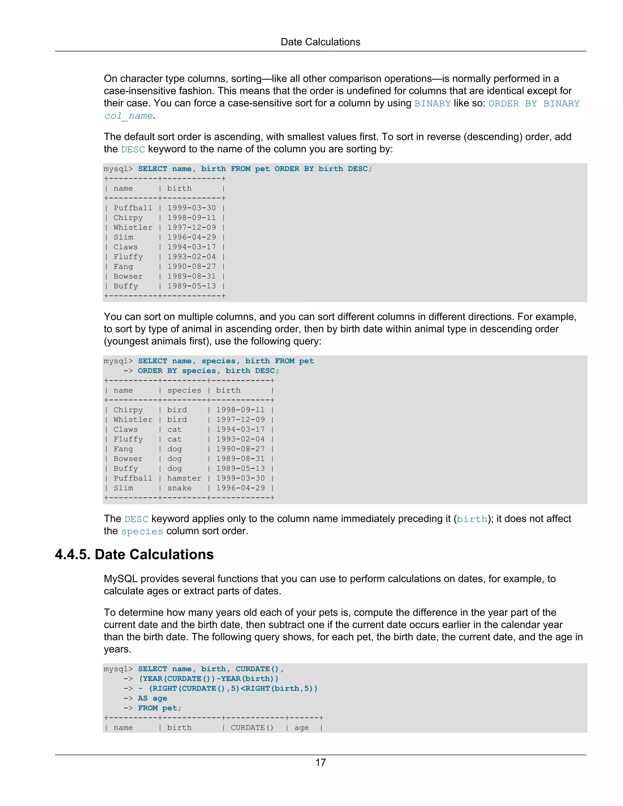 Date Calculations


       On character type columns, sorting—like all other comparison operations—is normally performed in a
       case-insensitive fashion. This means that the order is undefined for columns that are identical except for
       their case. You can force a case-sensitive sort for a column by using BINARY like so: ORDER BY BINARY
       col_name.

       The default sort order is ascending, with smallest values first. To sort in reverse (descending) order, add
       the DESC keyword to the name of the column you are sorting by:
       mysql> SELECT name, birth FROM pet ORDER BY birth DESC;
       +----------+------------+
       | name     | birth      |
       +----------+------------+
       | Puffball | 1999-03-30 |
       | Chirpy   | 1998-09-11 |
       | Whistler | 1997-12-09 |
       | Slim     | 1996-04-29 |
       | Claws    | 1994-03-17 |
       | Fluffy   | 1993-02-04 |
       | Fang     | 1990-08-27 |
       | Bowser   | 1989-08-31 |
       | Buffy    | 1989-05-13 |
       +----------+------------+

       You can sort on multiple columns, and you can sort different columns in different directions. For example,
       to sort by type of animal in ascending order, then by birth date within animal type in descending order
       (youngest animals first), use the following query:
       mysql> SELECT name, species, birth FROM pet
           -> ORDER BY species, birth DESC;
       +----------+---------+------------+
       | name     | species | birth      |
       +----------+---------+------------+
       | Chirpy   | bird    | 1998-09-11 |
       | Whistler | bird    | 1997-12-09 |
       | Claws    | cat     | 1994-03-17 |
       | Fluffy   | cat     | 1993-02-04 |
       | Fang     | dog     | 1990-08-27 |
       | Bowser   | dog     | 1989-08-31 |
       | Buffy    | dog     | 1989-05-13 |
       | Puffball | hamster | 1999-03-30 |
       | Slim     | snake   | 1996-04-29 |
       +----------+---------+------------+

       The DESC keyword applies only to the column name immediately preceding it (birth); it does not affect
       the species column sort order.

4.4.5. Date Calculations
       MySQL provides several functions that you can use to perform calculations on dates, for example, to
       calculate ages or extract parts of dates.

       To determine how many years old each of your pets is, compute the difference in the year part of the
       current date and the birth date, then subtract one if the current date occurs earlier in the calendar year
       than the birth date. The following query shows, for each pet, the birth date, the current date, and the age in
       years.
       mysql> SELECT name, birth, CURDATE(),
           -> (YEAR(CURDATE())-YEAR(birth))
           -> - (RIGHT(CURDATE(),5)<RIGHT(birth,5))
           -> AS age
           -> FROM pet;
       +----------+------------+------------+------+
       | name     | birth      | CURDATE() | age |



                                                       17
 
