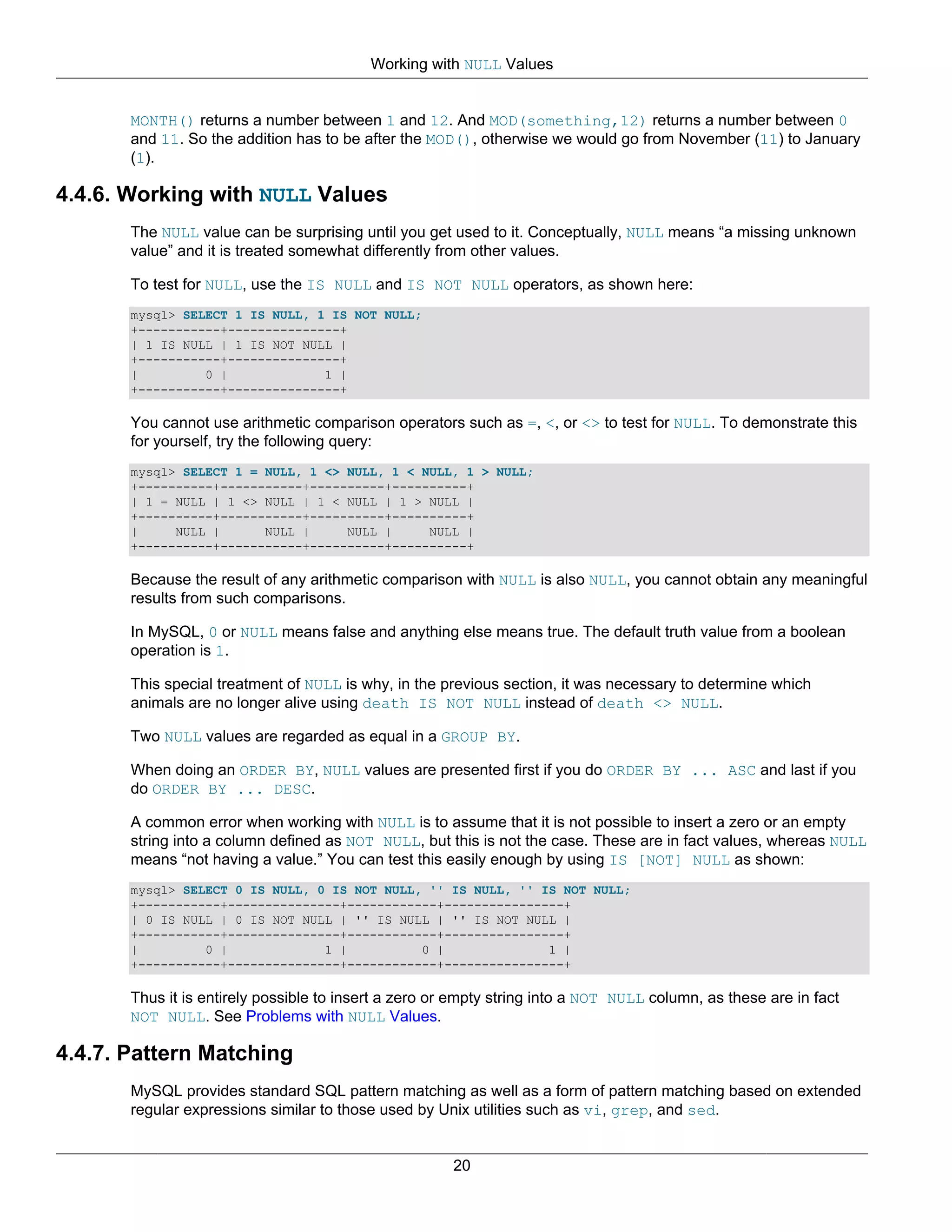 Working with NULL Values


       MONTH() returns a number between 1 and 12. And MOD(something,12) returns a number between 0
       and 11. So the addition has to be after the MOD(), otherwise we would go from November (11) to January
       (1).

4.4.6. Working with NULL Values
       The NULL value can be surprising until you get used to it. Conceptually, NULL means “a missing unknown
       value” and it is treated somewhat differently from other values.

       To test for NULL, use the IS NULL and IS NOT NULL operators, as shown here:
       mysql> SELECT 1 IS NULL, 1 IS NOT NULL;
       +-----------+---------------+
       | 1 IS NULL | 1 IS NOT NULL |
       +-----------+---------------+
       |         0 |             1 |
       +-----------+---------------+

       You cannot use arithmetic comparison operators such as =, <, or <> to test for NULL. To demonstrate this
       for yourself, try the following query:
       mysql> SELECT 1 = NULL, 1 <> NULL, 1 < NULL, 1 > NULL;
       +----------+-----------+----------+----------+
       | 1 = NULL | 1 <> NULL | 1 < NULL | 1 > NULL |
       +----------+-----------+----------+----------+
       |     NULL |      NULL |     NULL |     NULL |
       +----------+-----------+----------+----------+

       Because the result of any arithmetic comparison with NULL is also NULL, you cannot obtain any meaningful
       results from such comparisons.

       In MySQL, 0 or NULL means false and anything else means true. The default truth value from a boolean
       operation is 1.

       This special treatment of NULL is why, in the previous section, it was necessary to determine which
       animals are no longer alive using death IS NOT NULL instead of death <> NULL.

       Two NULL values are regarded as equal in a GROUP BY.

       When doing an ORDER BY, NULL values are presented first if you do ORDER BY ... ASC and last if you
       do ORDER BY ... DESC.

       A common error when working with NULL is to assume that it is not possible to insert a zero or an empty
       string into a column defined as NOT NULL, but this is not the case. These are in fact values, whereas NULL
       means “not having a value.” You can test this easily enough by using IS [NOT] NULL as shown:
       mysql> SELECT 0 IS NULL, 0 IS NOT NULL, '' IS NULL, '' IS NOT NULL;
       +-----------+---------------+------------+----------------+
       | 0 IS NULL | 0 IS NOT NULL | '' IS NULL | '' IS NOT NULL |
       +-----------+---------------+------------+----------------+
       |         0 |             1 |          0 |              1 |
       +-----------+---------------+------------+----------------+

       Thus it is entirely possible to insert a zero or empty string into a NOT NULL column, as these are in fact
       NOT NULL. See Problems with NULL Values.

4.4.7. Pattern Matching
       MySQL provides standard SQL pattern matching as well as a form of pattern matching based on extended
       regular expressions similar to those used by Unix utilities such as vi, grep, and sed.


                                                       20
 