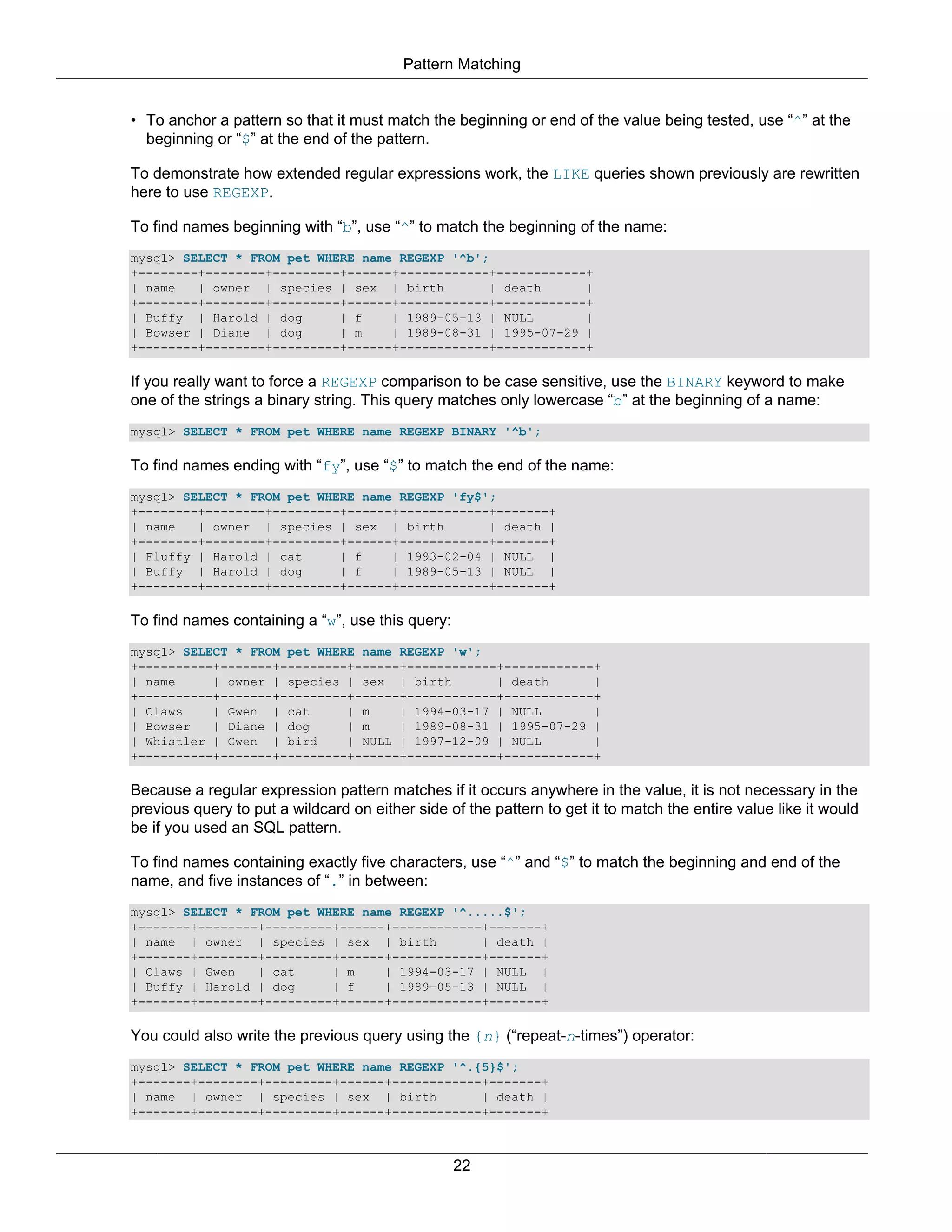 Pattern Matching


• To anchor a pattern so that it must match the beginning or end of the value being tested, use “^” at the
  beginning or “$” at the end of the pattern.

To demonstrate how extended regular expressions work, the LIKE queries shown previously are rewritten
here to use REGEXP.

To find names beginning with “b”, use “^” to match the beginning of the name:
mysql> SELECT * FROM pet WHERE name REGEXP '^b';
+--------+--------+---------+------+------------+------------+
| name   | owner | species | sex | birth         | death     |
+--------+--------+---------+------+------------+------------+
| Buffy | Harold | dog      | f    | 1989-05-13 | NULL       |
| Bowser | Diane | dog      | m    | 1989-08-31 | 1995-07-29 |
+--------+--------+---------+------+------------+------------+

If you really want to force a REGEXP comparison to be case sensitive, use the BINARY keyword to make
one of the strings a binary string. This query matches only lowercase “b” at the beginning of a name:
mysql> SELECT * FROM pet WHERE name REGEXP BINARY '^b';

To find names ending with “fy”, use “$” to match the end of the name:
mysql> SELECT * FROM pet WHERE name REGEXP 'fy$';
+--------+--------+---------+------+------------+-------+
| name   | owner | species | sex | birth        | death |
+--------+--------+---------+------+------------+-------+
| Fluffy | Harold | cat     | f    | 1993-02-04 | NULL |
| Buffy | Harold | dog      | f    | 1989-05-13 | NULL |
+--------+--------+---------+------+------------+-------+

To find names containing a “w”, use this query:
mysql> SELECT * FROM pet WHERE name REGEXP 'w';
+----------+-------+---------+------+------------+------------+
| name     | owner | species | sex | birth       | death      |
+----------+-------+---------+------+------------+------------+
| Claws    | Gwen | cat      | m    | 1994-03-17 | NULL       |
| Bowser   | Diane | dog     | m    | 1989-08-31 | 1995-07-29 |
| Whistler | Gwen | bird     | NULL | 1997-12-09 | NULL       |
+----------+-------+---------+------+------------+------------+

Because a regular expression pattern matches if it occurs anywhere in the value, it is not necessary in the
previous query to put a wildcard on either side of the pattern to get it to match the entire value like it would
be if you used an SQL pattern.

To find names containing exactly five characters, use “^” and “$” to match the beginning and end of the
name, and five instances of “.” in between:
mysql> SELECT * FROM pet WHERE name REGEXP '^.....$';
+-------+--------+---------+------+------------+-------+
| name | owner | species | sex | birth         | death |
+-------+--------+---------+------+------------+-------+
| Claws | Gwen   | cat     | m    | 1994-03-17 | NULL |
| Buffy | Harold | dog     | f    | 1989-05-13 | NULL |
+-------+--------+---------+------+------------+-------+

You could also write the previous query using the {n} (“repeat-n-times”) operator:
mysql> SELECT * FROM pet WHERE name REGEXP '^.{5}$';
+-------+--------+---------+------+------------+-------+
| name | owner | species | sex | birth         | death |
+-------+--------+---------+------+------------+-------+



                                                  22
 