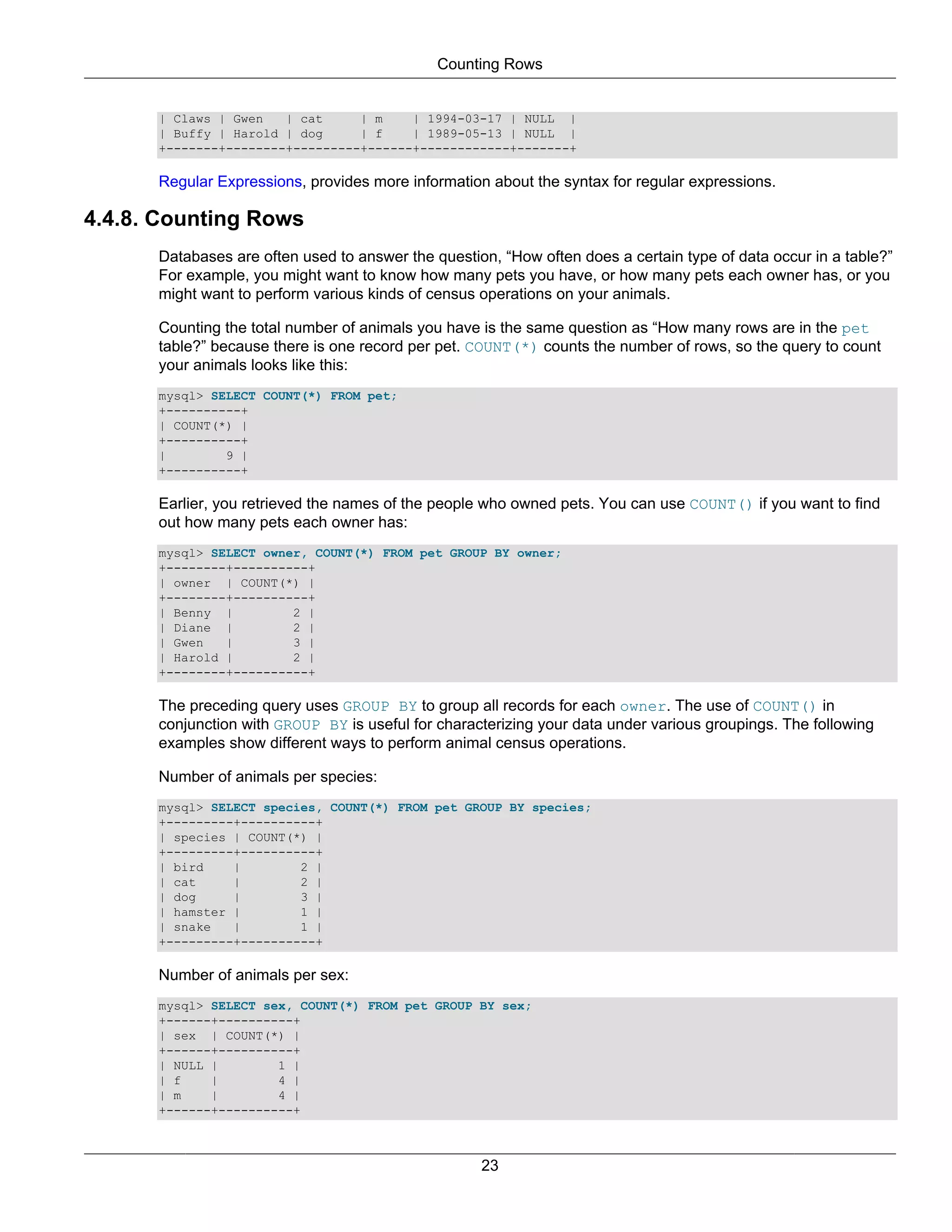 Counting Rows


      | Claws | Gwen   | cat     | m    | 1994-03-17 | NULL |
      | Buffy | Harold | dog     | f    | 1989-05-13 | NULL |
      +-------+--------+---------+------+------------+-------+

      Regular Expressions, provides more information about the syntax for regular expressions.

4.4.8. Counting Rows
      Databases are often used to answer the question, “How often does a certain type of data occur in a table?”
      For example, you might want to know how many pets you have, or how many pets each owner has, or you
      might want to perform various kinds of census operations on your animals.

      Counting the total number of animals you have is the same question as “How many rows are in the pet
      table?” because there is one record per pet. COUNT(*) counts the number of rows, so the query to count
      your animals looks like this:
      mysql> SELECT COUNT(*) FROM pet;
      +----------+
      | COUNT(*) |
      +----------+
      |        9 |
      +----------+

      Earlier, you retrieved the names of the people who owned pets. You can use COUNT() if you want to find
      out how many pets each owner has:
      mysql> SELECT owner, COUNT(*) FROM pet GROUP BY owner;
      +--------+----------+
      | owner | COUNT(*) |
      +--------+----------+
      | Benny |         2 |
      | Diane |         2 |
      | Gwen   |        3 |
      | Harold |        2 |
      +--------+----------+

      The preceding query uses GROUP BY to group all records for each owner. The use of COUNT() in
      conjunction with GROUP BY is useful for characterizing your data under various groupings. The following
      examples show different ways to perform animal census operations.

      Number of animals per species:
      mysql> SELECT species, COUNT(*) FROM pet GROUP BY species;
      +---------+----------+
      | species | COUNT(*) |
      +---------+----------+
      | bird    |        2 |
      | cat     |        2 |
      | dog     |        3 |
      | hamster |        1 |
      | snake   |        1 |
      +---------+----------+

      Number of animals per sex:
      mysql> SELECT sex, COUNT(*) FROM pet GROUP BY sex;
      +------+----------+
      | sex | COUNT(*) |
      +------+----------+
      | NULL |        1 |
      | f    |        4 |
      | m    |        4 |
      +------+----------+



                                                    23
 