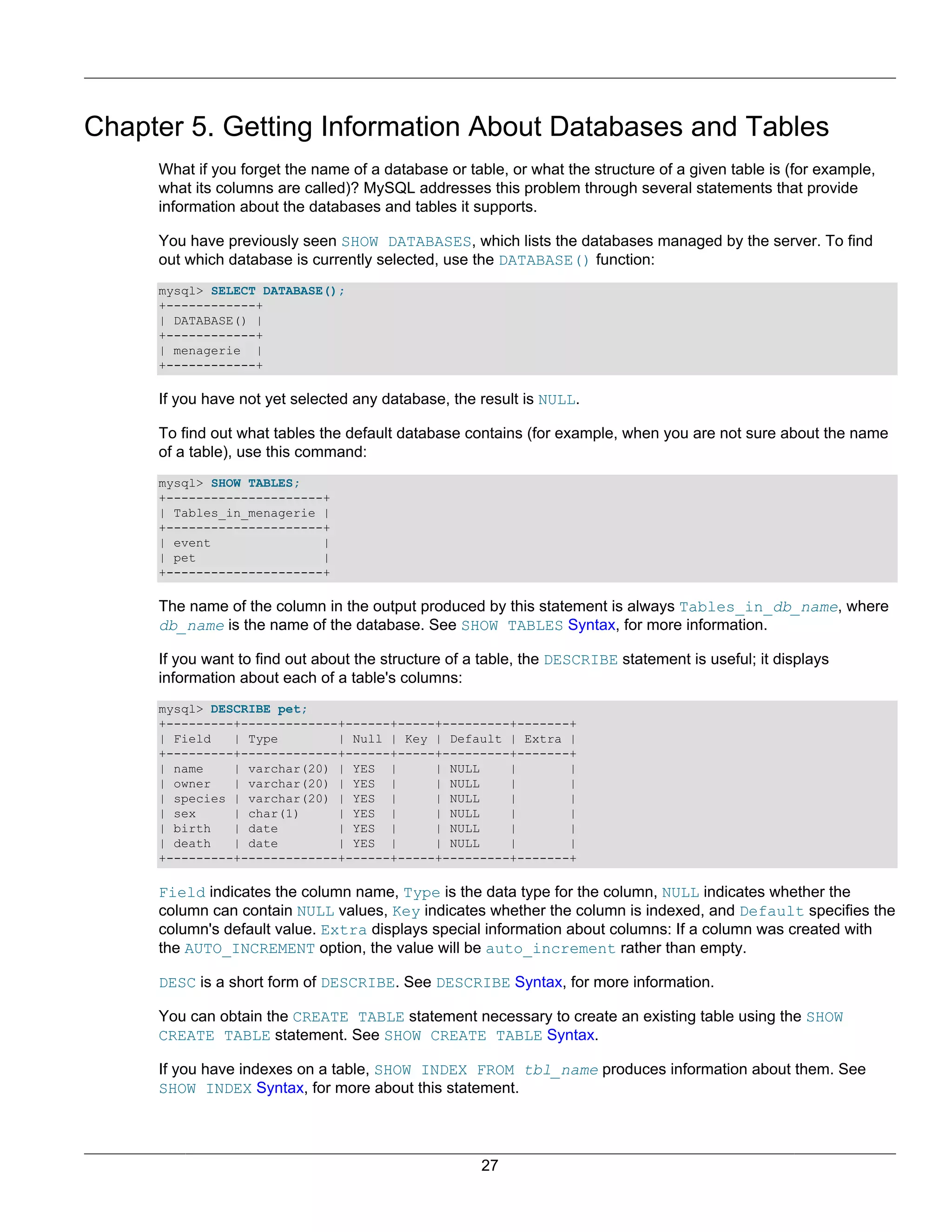 Chapter 5. Getting Information About Databases and Tables
     What if you forget the name of a database or table, or what the structure of a given table is (for example,
     what its columns are called)? MySQL addresses this problem through several statements that provide
     information about the databases and tables it supports.

     You have previously seen SHOW DATABASES, which lists the databases managed by the server. To find
     out which database is currently selected, use the DATABASE() function:
     mysql> SELECT DATABASE();
     +------------+
     | DATABASE() |
     +------------+
     | menagerie |
     +------------+

     If you have not yet selected any database, the result is NULL.

     To find out what tables the default database contains (for example, when you are not sure about the name
     of a table), use this command:
     mysql> SHOW TABLES;
     +---------------------+
     | Tables_in_menagerie |
     +---------------------+
     | event               |
     | pet                 |
     +---------------------+

     The name of the column in the output produced by this statement is always Tables_in_db_name, where
     db_name is the name of the database. See SHOW TABLES Syntax, for more information.

     If you want to find out about the structure of a table, the DESCRIBE statement is useful; it displays
     information about each of a table's columns:
     mysql> DESCRIBE pet;
     +---------+-------------+------+-----+---------+-------+
     | Field   | Type        | Null | Key | Default | Extra |
     +---------+-------------+------+-----+---------+-------+
     | name    | varchar(20) | YES |      | NULL    |       |
     | owner   | varchar(20) | YES |      | NULL    |       |
     | species | varchar(20) | YES |      | NULL    |       |
     | sex     | char(1)     | YES |      | NULL    |       |
     | birth   | date        | YES |      | NULL    |       |
     | death   | date        | YES |      | NULL    |       |
     +---------+-------------+------+-----+---------+-------+

     Field indicates the column name, Type is the data type for the column, NULL indicates whether the
     column can contain NULL values, Key indicates whether the column is indexed, and Default specifies the
     column's default value. Extra displays special information about columns: If a column was created with
     the AUTO_INCREMENT option, the value will be auto_increment rather than empty.

     DESC is a short form of DESCRIBE. See DESCRIBE Syntax, for more information.

     You can obtain the CREATE TABLE statement necessary to create an existing table using the SHOW
     CREATE TABLE statement. See SHOW CREATE TABLE Syntax.

     If you have indexes on a table, SHOW INDEX FROM tbl_name produces information about them. See
     SHOW INDEX Syntax, for more about this statement.




                                                     27
 