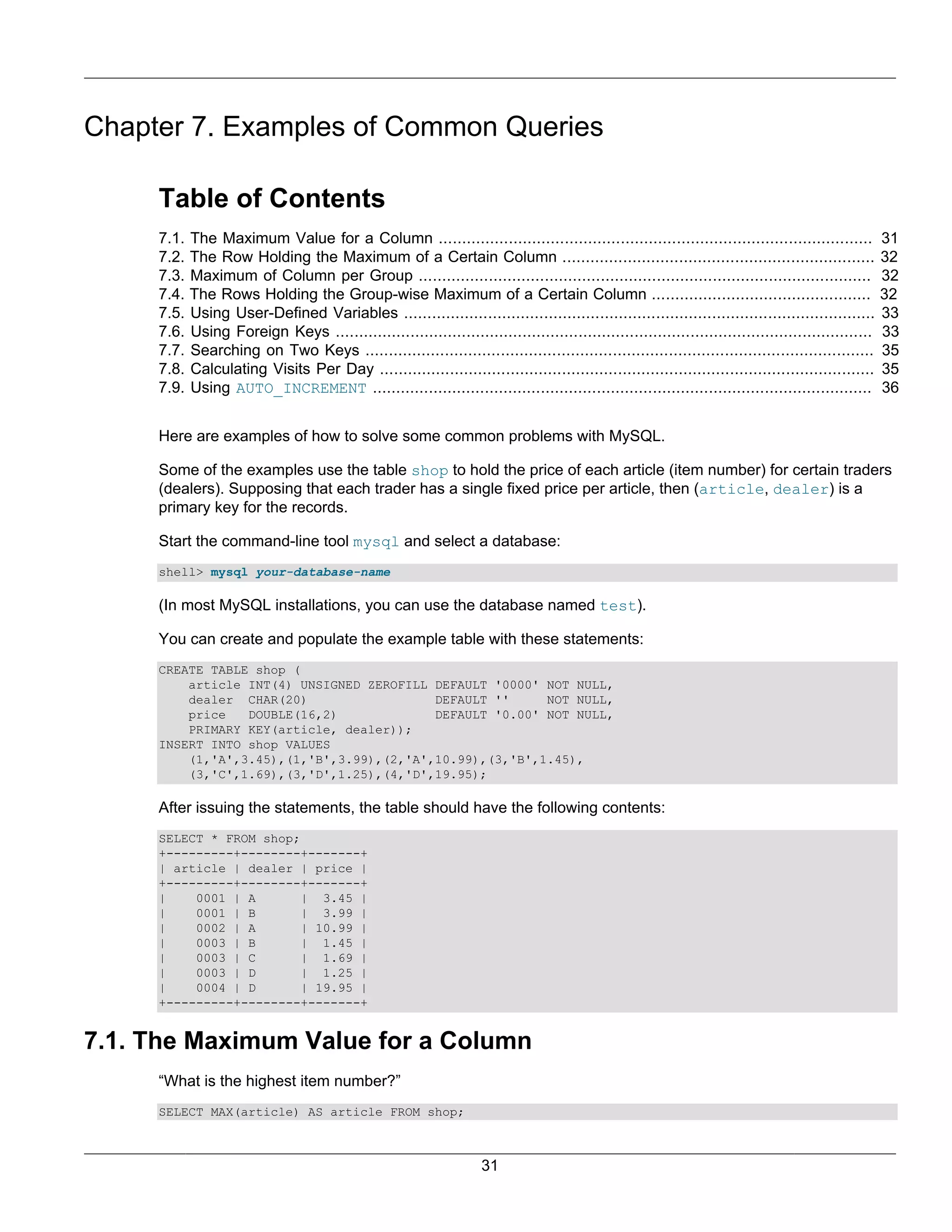 Chapter 7. Examples of Common Queries

     Table of Contents
     7.1.   The Maximum Value for a Column .............................................................................................             31
     7.2.   The Row Holding the Maximum of a Certain Column ...................................................................                      32
     7.3.   Maximum of Column per Group .................................................................................................            32
     7.4.   The Rows Holding the Group-wise Maximum of a Certain Column ...............................................                              32
     7.5.   Using User-Defined Variables .....................................................................................................       33
     7.6.   Using Foreign Keys ...................................................................................................................   33
     7.7.   Searching on Two Keys .............................................................................................................      35
     7.8.   Calculating Visits Per Day ..........................................................................................................    35
     7.9.   Using AUTO_INCREMENT ...........................................................................................................         36


     Here are examples of how to solve some common problems with MySQL.

     Some of the examples use the table shop to hold the price of each article (item number) for certain traders
     (dealers). Supposing that each trader has a single fixed price per article, then (article, dealer) is a
     primary key for the records.

     Start the command-line tool mysql and select a database:
     shell> mysql your-database-name

     (In most MySQL installations, you can use the database named test).

     You can create and populate the example table with these statements:
     CREATE TABLE shop (
         article INT(4) UNSIGNED ZEROFILL DEFAULT '0000' NOT NULL,
         dealer CHAR(20)                  DEFAULT ''     NOT NULL,
         price   DOUBLE(16,2)             DEFAULT '0.00' NOT NULL,
         PRIMARY KEY(article, dealer));
     INSERT INTO shop VALUES
         (1,'A',3.45),(1,'B',3.99),(2,'A',10.99),(3,'B',1.45),
         (3,'C',1.69),(3,'D',1.25),(4,'D',19.95);

     After issuing the statements, the table should have the following contents:
     SELECT * FROM shop;
     +---------+--------+-------+
     | article | dealer | price |
     +---------+--------+-------+
     |    0001 | A       | 3.45 |
     |    0001 | B       | 3.99 |
     |    0002 | A       | 10.99 |
     |    0003 | B       | 1.45 |
     |    0003 | C       | 1.69 |
     |    0003 | D       | 1.25 |
     |    0004 | D       | 19.95 |
     +---------+--------+-------+


7.1. The Maximum Value for a Column
     “What is the highest item number?”
     SELECT MAX(article) AS article FROM shop;



                                                                     31
 