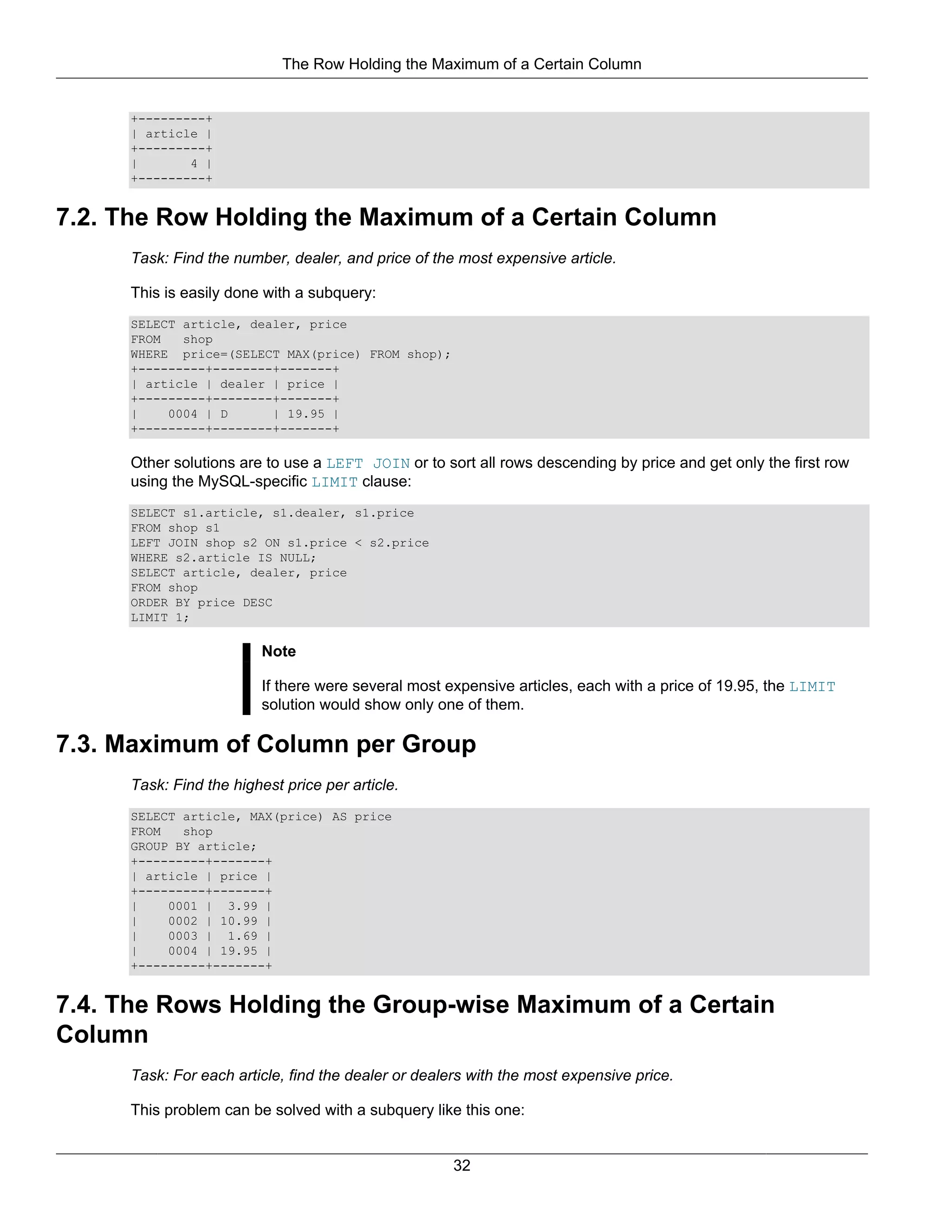 The Row Holding the Maximum of a Certain Column


     +---------+
     | article |
     +---------+
     |       4 |
     +---------+


7.2. The Row Holding the Maximum of a Certain Column
     Task: Find the number, dealer, and price of the most expensive article.

     This is easily done with a subquery:
     SELECT article, dealer, price
     FROM   shop
     WHERE price=(SELECT MAX(price) FROM shop);
     +---------+--------+-------+
     | article | dealer | price |
     +---------+--------+-------+
     |    0004 | D      | 19.95 |
     +---------+--------+-------+

     Other solutions are to use a LEFT JOIN or to sort all rows descending by price and get only the first row
     using the MySQL-specific LIMIT clause:
     SELECT s1.article, s1.dealer, s1.price
     FROM shop s1
     LEFT JOIN shop s2 ON s1.price < s2.price
     WHERE s2.article IS NULL;
     SELECT article, dealer, price
     FROM shop
     ORDER BY price DESC
     LIMIT 1;

                         Note

                         If there were several most expensive articles, each with a price of 19.95, the LIMIT
                         solution would show only one of them.

7.3. Maximum of Column per Group
     Task: Find the highest price per article.
     SELECT article, MAX(price) AS price
     FROM   shop
     GROUP BY article;
     +---------+-------+
     | article | price |
     +---------+-------+
     |    0001 | 3.99 |
     |    0002 | 10.99 |
     |    0003 | 1.69 |
     |    0004 | 19.95 |
     +---------+-------+


7.4. The Rows Holding the Group-wise Maximum of a Certain
Column
     Task: For each article, find the dealer or dealers with the most expensive price.

     This problem can be solved with a subquery like this one:


                                                     32
 