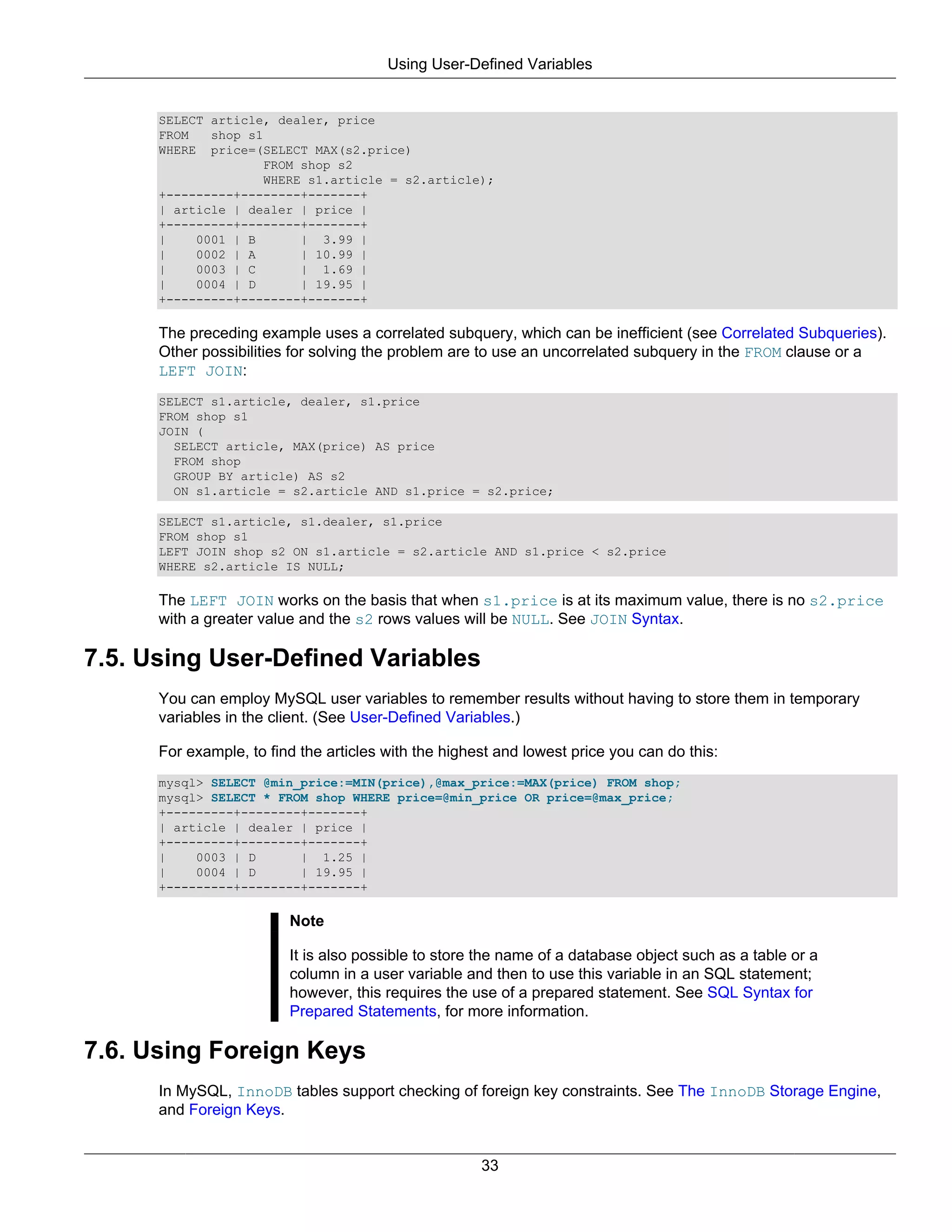 Using User-Defined Variables


      SELECT article, dealer, price
      FROM   shop s1
      WHERE price=(SELECT MAX(s2.price)
                    FROM shop s2
                    WHERE s1.article = s2.article);
      +---------+--------+-------+
      | article | dealer | price |
      +---------+--------+-------+
      |    0001 | B      | 3.99 |
      |    0002 | A      | 10.99 |
      |    0003 | C      | 1.69 |
      |    0004 | D      | 19.95 |
      +---------+--------+-------+

      The preceding example uses a correlated subquery, which can be inefficient (see Correlated Subqueries).
      Other possibilities for solving the problem are to use an uncorrelated subquery in the FROM clause or a
      LEFT JOIN:
      SELECT s1.article, dealer, s1.price
      FROM shop s1
      JOIN (
        SELECT article, MAX(price) AS price
        FROM shop
        GROUP BY article) AS s2
        ON s1.article = s2.article AND s1.price = s2.price;

      SELECT s1.article, s1.dealer, s1.price
      FROM shop s1
      LEFT JOIN shop s2 ON s1.article = s2.article AND s1.price < s2.price
      WHERE s2.article IS NULL;

      The LEFT JOIN works on the basis that when s1.price is at its maximum value, there is no s2.price
      with a greater value and the s2 rows values will be NULL. See JOIN Syntax.

7.5. Using User-Defined Variables
      You can employ MySQL user variables to remember results without having to store them in temporary
      variables in the client. (See User-Defined Variables.)

      For example, to find the articles with the highest and lowest price you can do this:
      mysql> SELECT @min_price:=MIN(price),@max_price:=MAX(price) FROM shop;
      mysql> SELECT * FROM shop WHERE price=@min_price OR price=@max_price;
      +---------+--------+-------+
      | article | dealer | price |
      +---------+--------+-------+
      |    0003 | D      | 1.25 |
      |    0004 | D      | 19.95 |
      +---------+--------+-------+

                         Note

                         It is also possible to store the name of a database object such as a table or a
                         column in a user variable and then to use this variable in an SQL statement;
                         however, this requires the use of a prepared statement. See SQL Syntax for
                         Prepared Statements, for more information.

7.6. Using Foreign Keys
      In MySQL, InnoDB tables support checking of foreign key constraints. See The InnoDB Storage Engine,
      and Foreign Keys.


                                                      33
 