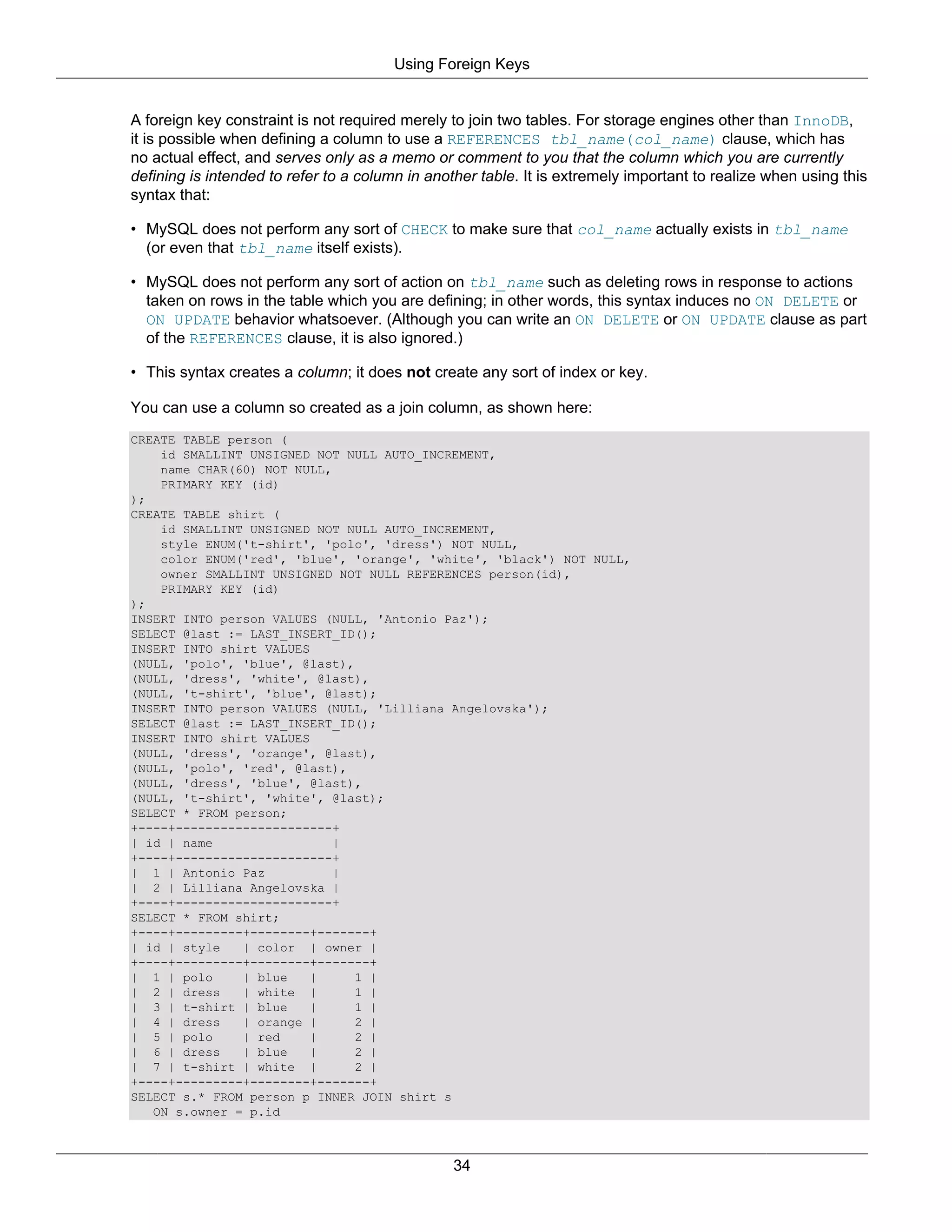 Using Foreign Keys


A foreign key constraint is not required merely to join two tables. For storage engines other than InnoDB,
it is possible when defining a column to use a REFERENCES tbl_name(col_name) clause, which has
no actual effect, and serves only as a memo or comment to you that the column which you are currently
defining is intended to refer to a column in another table. It is extremely important to realize when using this
syntax that:

• MySQL does not perform any sort of CHECK to make sure that col_name actually exists in tbl_name
  (or even that tbl_name itself exists).

• MySQL does not perform any sort of action on tbl_name such as deleting rows in response to actions
  taken on rows in the table which you are defining; in other words, this syntax induces no ON DELETE or
  ON UPDATE behavior whatsoever. (Although you can write an ON DELETE or ON UPDATE clause as part
  of the REFERENCES clause, it is also ignored.)

• This syntax creates a column; it does not create any sort of index or key.

You can use a column so created as a join column, as shown here:
CREATE TABLE person (
    id SMALLINT UNSIGNED NOT NULL AUTO_INCREMENT,
    name CHAR(60) NOT NULL,
    PRIMARY KEY (id)
);
CREATE TABLE shirt (
    id SMALLINT UNSIGNED NOT NULL AUTO_INCREMENT,
    style ENUM('t-shirt', 'polo', 'dress') NOT NULL,
    color ENUM('red', 'blue', 'orange', 'white', 'black') NOT NULL,
    owner SMALLINT UNSIGNED NOT NULL REFERENCES person(id),
    PRIMARY KEY (id)
);
INSERT INTO person VALUES (NULL, 'Antonio Paz');
SELECT @last := LAST_INSERT_ID();
INSERT INTO shirt VALUES
(NULL, 'polo', 'blue', @last),
(NULL, 'dress', 'white', @last),
(NULL, 't-shirt', 'blue', @last);
INSERT INTO person VALUES (NULL, 'Lilliana Angelovska');
SELECT @last := LAST_INSERT_ID();
INSERT INTO shirt VALUES
(NULL, 'dress', 'orange', @last),
(NULL, 'polo', 'red', @last),
(NULL, 'dress', 'blue', @last),
(NULL, 't-shirt', 'white', @last);
SELECT * FROM person;
+----+---------------------+
| id | name                 |
+----+---------------------+
| 1 | Antonio Paz           |
| 2 | Lilliana Angelovska |
+----+---------------------+
SELECT * FROM shirt;
+----+---------+--------+-------+
| id | style   | color | owner |
+----+---------+--------+-------+
| 1 | polo     | blue    |     1 |
| 2 | dress    | white |       1 |
| 3 | t-shirt | blue     |     1 |
| 4 | dress    | orange |      2 |
| 5 | polo     | red     |     2 |
| 6 | dress    | blue    |     2 |
| 7 | t-shirt | white |        2 |
+----+---------+--------+-------+
SELECT s.* FROM person p INNER JOIN shirt s
   ON s.owner = p.id



                                                 34
 