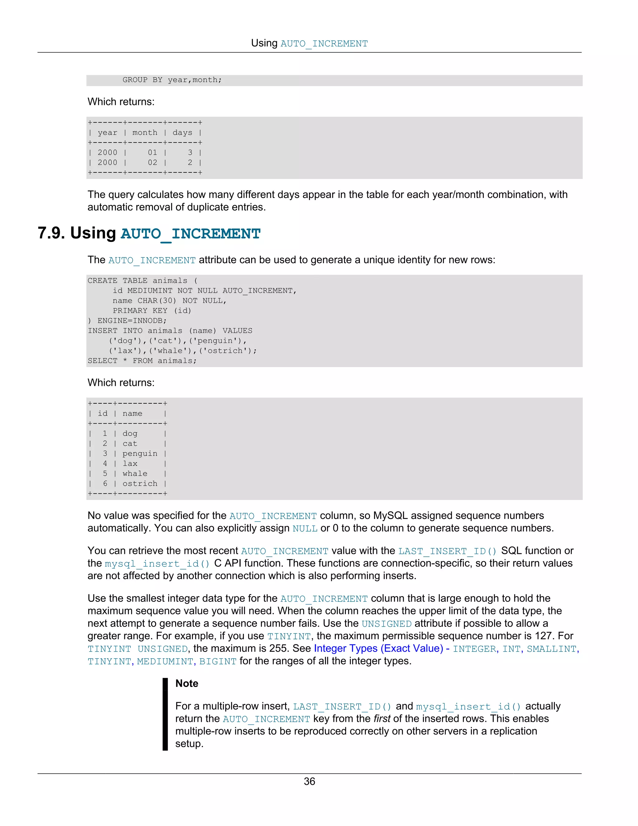 Using AUTO_INCREMENT


            GROUP BY year,month;

     Which returns:
     +------+-------+------+
     | year | month | days |
     +------+-------+------+
     | 2000 |    01 |    3 |
     | 2000 |    02 |    2 |
     +------+-------+------+

     The query calculates how many different days appear in the table for each year/month combination, with
     automatic removal of duplicate entries.

7.9. Using AUTO_INCREMENT
     The AUTO_INCREMENT attribute can be used to generate a unique identity for new rows:
     CREATE TABLE animals (
          id MEDIUMINT NOT NULL AUTO_INCREMENT,
          name CHAR(30) NOT NULL,
          PRIMARY KEY (id)
     ) ENGINE=INNODB;
     INSERT INTO animals (name) VALUES
         ('dog'),('cat'),('penguin'),
         ('lax'),('whale'),('ostrich');
     SELECT * FROM animals;

     Which returns:
     +----+---------+
     | id | name    |
     +----+---------+
     | 1 | dog      |
     | 2 | cat      |
     | 3 | penguin |
     | 4 | lax      |
     | 5 | whale    |
     | 6 | ostrich |
     +----+---------+

     No value was specified for the AUTO_INCREMENT column, so MySQL assigned sequence numbers
     automatically. You can also explicitly assign NULL or 0 to the column to generate sequence numbers.

     You can retrieve the most recent AUTO_INCREMENT value with the LAST_INSERT_ID() SQL function or
     the mysql_insert_id() C API function. These functions are connection-specific, so their return values
     are not affected by another connection which is also performing inserts.

     Use the smallest integer data type for the AUTO_INCREMENT column that is large enough to hold the
     maximum sequence value you will need. When the column reaches the upper limit of the data type, the
     next attempt to generate a sequence number fails. Use the UNSIGNED attribute if possible to allow a
     greater range. For example, if you use TINYINT, the maximum permissible sequence number is 127. For
     TINYINT UNSIGNED, the maximum is 255. See Integer Types (Exact Value) - INTEGER, INT, SMALLINT,
     TINYINT, MEDIUMINT, BIGINT for the ranges of all the integer types.

                        Note

                        For a multiple-row insert, LAST_INSERT_ID() and mysql_insert_id() actually
                        return the AUTO_INCREMENT key from the first of the inserted rows. This enables
                        multiple-row inserts to be reproduced correctly on other servers in a replication
                        setup.


                                                   36
 