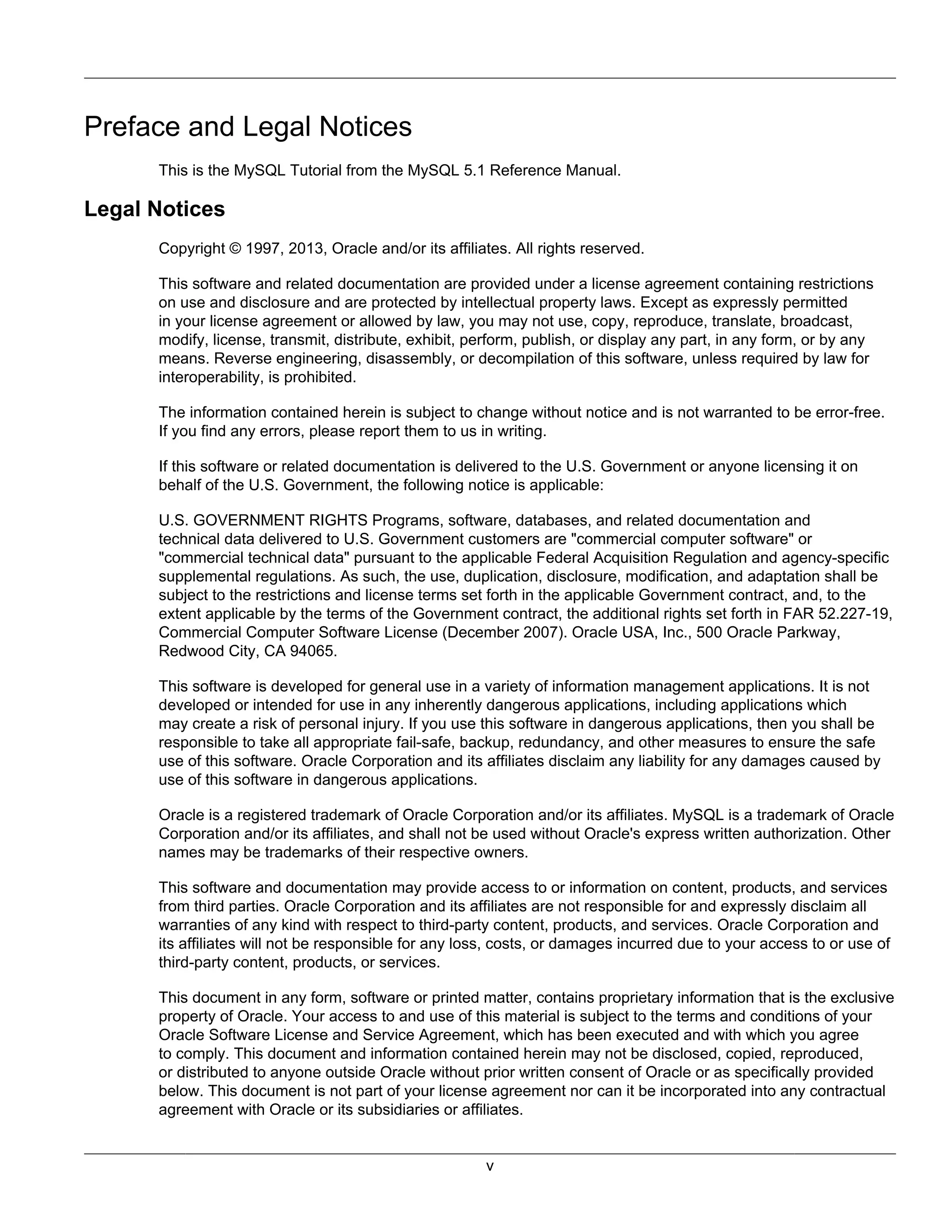 Preface and Legal Notices
      This is the MySQL Tutorial from the MySQL 5.1 Reference Manual.

Legal Notices
      Copyright © 1997, 2013, Oracle and/or its affiliates. All rights reserved.

      This software and related documentation are provided under a license agreement containing restrictions
      on use and disclosure and are protected by intellectual property laws. Except as expressly permitted
      in your license agreement or allowed by law, you may not use, copy, reproduce, translate, broadcast,
      modify, license, transmit, distribute, exhibit, perform, publish, or display any part, in any form, or by any
      means. Reverse engineering, disassembly, or decompilation of this software, unless required by law for
      interoperability, is prohibited.

      The information contained herein is subject to change without notice and is not warranted to be error-free.
      If you find any errors, please report them to us in writing.

      If this software or related documentation is delivered to the U.S. Government or anyone licensing it on
      behalf of the U.S. Government, the following notice is applicable:

      U.S. GOVERNMENT RIGHTS Programs, software, databases, and related documentation and
      technical data delivered to U.S. Government customers are "commercial computer software" or
      "commercial technical data" pursuant to the applicable Federal Acquisition Regulation and agency-specific
      supplemental regulations. As such, the use, duplication, disclosure, modification, and adaptation shall be
      subject to the restrictions and license terms set forth in the applicable Government contract, and, to the
      extent applicable by the terms of the Government contract, the additional rights set forth in FAR 52.227-19,
      Commercial Computer Software License (December 2007). Oracle USA, Inc., 500 Oracle Parkway,
      Redwood City, CA 94065.

      This software is developed for general use in a variety of information management applications. It is not
      developed or intended for use in any inherently dangerous applications, including applications which
      may create a risk of personal injury. If you use this software in dangerous applications, then you shall be
      responsible to take all appropriate fail-safe, backup, redundancy, and other measures to ensure the safe
      use of this software. Oracle Corporation and its affiliates disclaim any liability for any damages caused by
      use of this software in dangerous applications.

      Oracle is a registered trademark of Oracle Corporation and/or its affiliates. MySQL is a trademark of Oracle
      Corporation and/or its affiliates, and shall not be used without Oracle's express written authorization. Other
      names may be trademarks of their respective owners.

      This software and documentation may provide access to or information on content, products, and services
      from third parties. Oracle Corporation and its affiliates are not responsible for and expressly disclaim all
      warranties of any kind with respect to third-party content, products, and services. Oracle Corporation and
      its affiliates will not be responsible for any loss, costs, or damages incurred due to your access to or use of
      third-party content, products, or services.

      This document in any form, software or printed matter, contains proprietary information that is the exclusive
      property of Oracle. Your access to and use of this material is subject to the terms and conditions of your
      Oracle Software License and Service Agreement, which has been executed and with which you agree
      to comply. This document and information contained herein may not be disclosed, copied, reproduced,
      or distributed to anyone outside Oracle without prior written consent of Oracle or as specifically provided
      below. This document is not part of your license agreement nor can it be incorporated into any contractual
      agreement with Oracle or its subsidiaries or affiliates.


                                                       v
 
