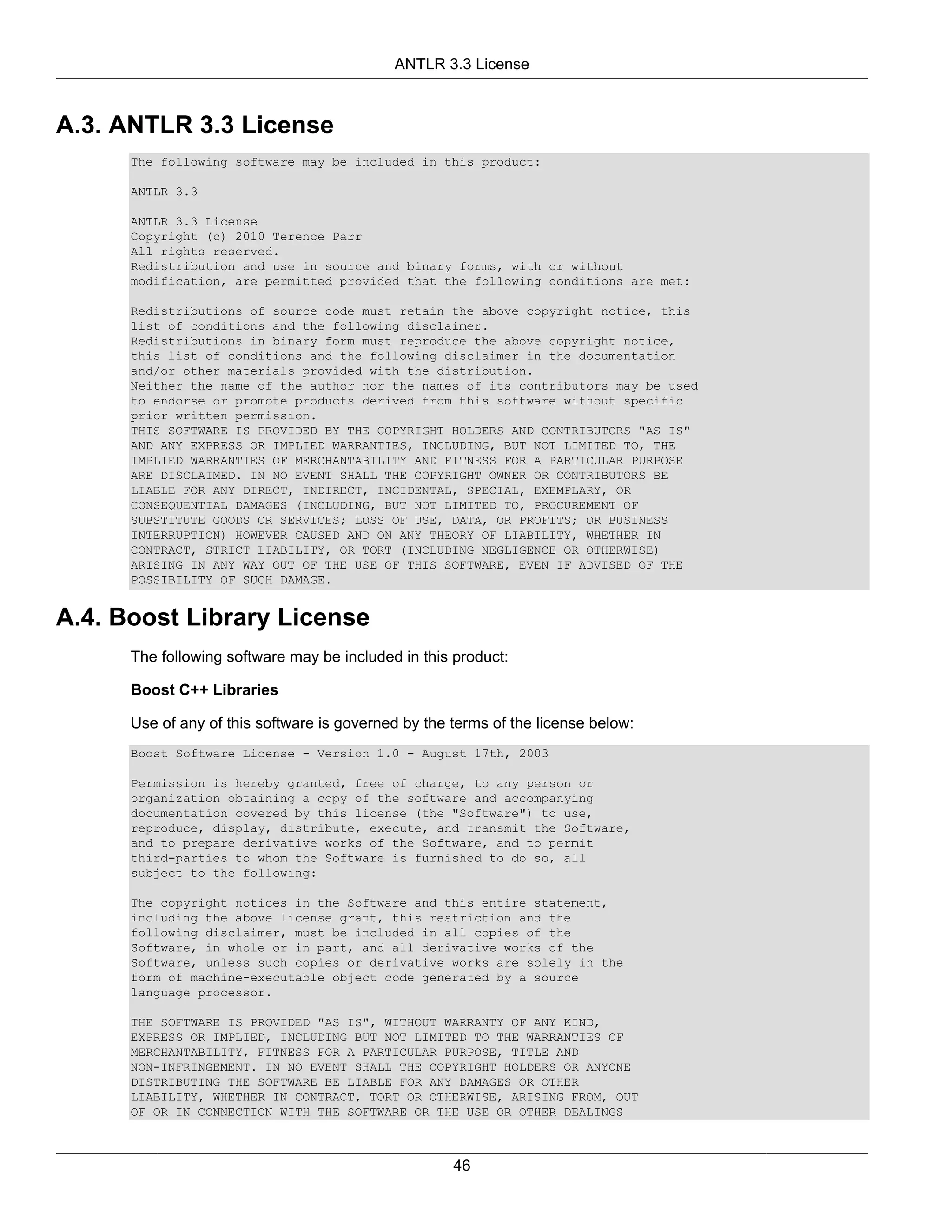 ANTLR 3.3 License



A.3. ANTLR 3.3 License
      The following software may be included in this product:

      ANTLR 3.3

      ANTLR 3.3 License
      Copyright (c) 2010 Terence Parr
      All rights reserved.
      Redistribution and use in source and binary forms, with or without
      modification, are permitted provided that the following conditions are met:

      Redistributions of source code must retain the above copyright notice, this
      list of conditions and the following disclaimer.
      Redistributions in binary form must reproduce the above copyright notice,
      this list of conditions and the following disclaimer in the documentation
      and/or other materials provided with the distribution.
      Neither the name of the author nor the names of its contributors may be used
      to endorse or promote products derived from this software without specific
      prior written permission.
      THIS SOFTWARE IS PROVIDED BY THE COPYRIGHT HOLDERS AND CONTRIBUTORS "AS IS"
      AND ANY EXPRESS OR IMPLIED WARRANTIES, INCLUDING, BUT NOT LIMITED TO, THE
      IMPLIED WARRANTIES OF MERCHANTABILITY AND FITNESS FOR A PARTICULAR PURPOSE
      ARE DISCLAIMED. IN NO EVENT SHALL THE COPYRIGHT OWNER OR CONTRIBUTORS BE
      LIABLE FOR ANY DIRECT, INDIRECT, INCIDENTAL, SPECIAL, EXEMPLARY, OR
      CONSEQUENTIAL DAMAGES (INCLUDING, BUT NOT LIMITED TO, PROCUREMENT OF
      SUBSTITUTE GOODS OR SERVICES; LOSS OF USE, DATA, OR PROFITS; OR BUSINESS
      INTERRUPTION) HOWEVER CAUSED AND ON ANY THEORY OF LIABILITY, WHETHER IN
      CONTRACT, STRICT LIABILITY, OR TORT (INCLUDING NEGLIGENCE OR OTHERWISE)
      ARISING IN ANY WAY OUT OF THE USE OF THIS SOFTWARE, EVEN IF ADVISED OF THE
      POSSIBILITY OF SUCH DAMAGE.


A.4. Boost Library License
      The following software may be included in this product:

      Boost C++ Libraries

      Use of any of this software is governed by the terms of the license below:
      Boost Software License - Version 1.0 - August 17th, 2003

      Permission is hereby granted, free of charge, to any person or
      organization obtaining a copy of the software and accompanying
      documentation covered by this license (the "Software") to use,
      reproduce, display, distribute, execute, and transmit the Software,
      and to prepare derivative works of the Software, and to permit
      third-parties to whom the Software is furnished to do so, all
      subject to the following:

      The copyright notices in the Software and this entire statement,
      including the above license grant, this restriction and the
      following disclaimer, must be included in all copies of the
      Software, in whole or in part, and all derivative works of the
      Software, unless such copies or derivative works are solely in the
      form of machine-executable object code generated by a source
      language processor.

      THE SOFTWARE IS PROVIDED "AS IS", WITHOUT WARRANTY OF ANY KIND,
      EXPRESS OR IMPLIED, INCLUDING BUT NOT LIMITED TO THE WARRANTIES OF
      MERCHANTABILITY, FITNESS FOR A PARTICULAR PURPOSE, TITLE AND
      NON-INFRINGEMENT. IN NO EVENT SHALL THE COPYRIGHT HOLDERS OR ANYONE
      DISTRIBUTING THE SOFTWARE BE LIABLE FOR ANY DAMAGES OR OTHER
      LIABILITY, WHETHER IN CONTRACT, TORT OR OTHERWISE, ARISING FROM, OUT
      OF OR IN CONNECTION WITH THE SOFTWARE OR THE USE OR OTHER DEALINGS



                                                     46
 