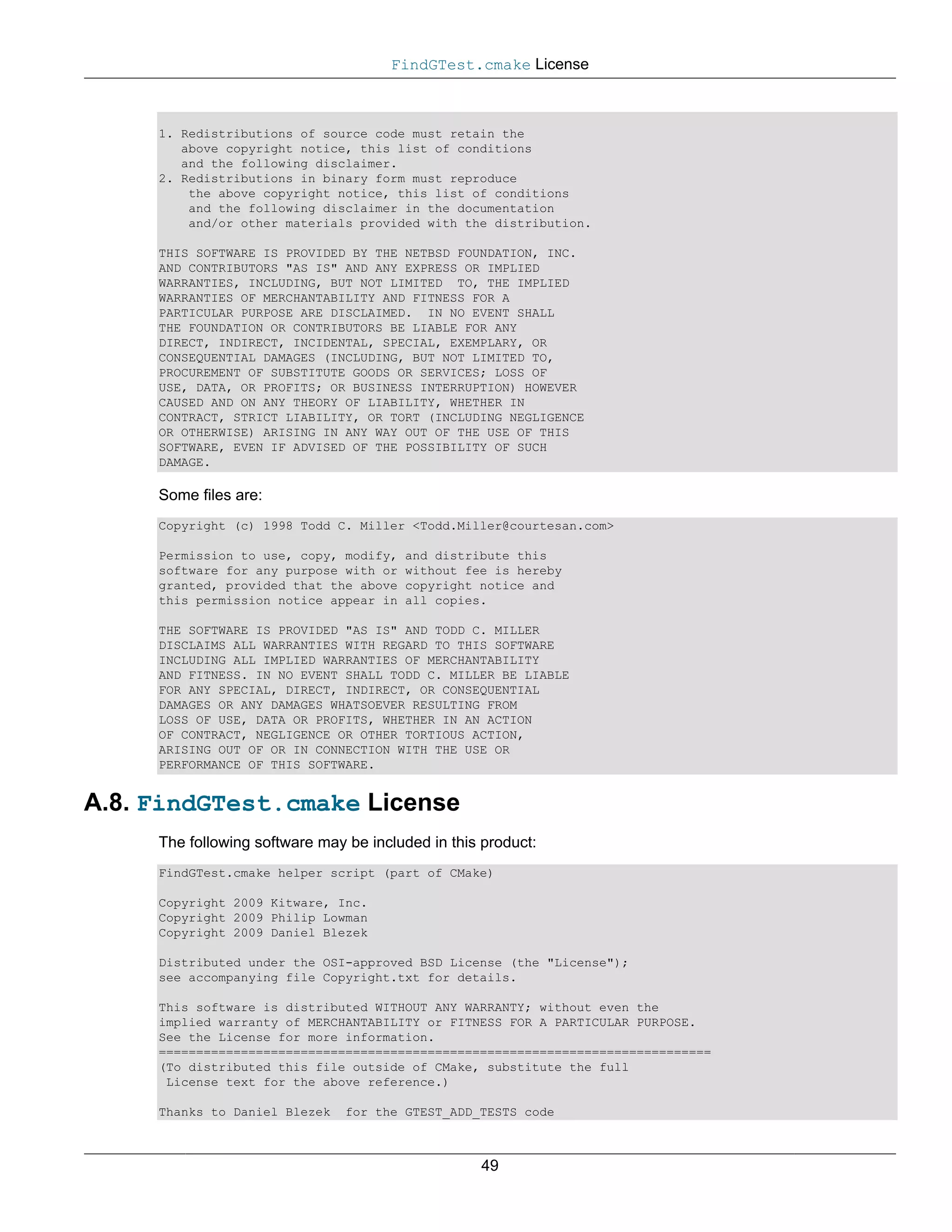 FindGTest.cmake License



     1. Redistributions of source code must retain the
        above copyright notice, this list of conditions
        and the following disclaimer.
     2. Redistributions in binary form must reproduce
         the above copyright notice, this list of conditions
         and the following disclaimer in the documentation
         and/or other materials provided with the distribution.

     THIS SOFTWARE IS PROVIDED BY THE NETBSD FOUNDATION, INC.
     AND CONTRIBUTORS "AS IS" AND ANY EXPRESS OR IMPLIED
     WARRANTIES, INCLUDING, BUT NOT LIMITED TO, THE IMPLIED
     WARRANTIES OF MERCHANTABILITY AND FITNESS FOR A
     PARTICULAR PURPOSE ARE DISCLAIMED. IN NO EVENT SHALL
     THE FOUNDATION OR CONTRIBUTORS BE LIABLE FOR ANY
     DIRECT, INDIRECT, INCIDENTAL, SPECIAL, EXEMPLARY, OR
     CONSEQUENTIAL DAMAGES (INCLUDING, BUT NOT LIMITED TO,
     PROCUREMENT OF SUBSTITUTE GOODS OR SERVICES; LOSS OF
     USE, DATA, OR PROFITS; OR BUSINESS INTERRUPTION) HOWEVER
     CAUSED AND ON ANY THEORY OF LIABILITY, WHETHER IN
     CONTRACT, STRICT LIABILITY, OR TORT (INCLUDING NEGLIGENCE
     OR OTHERWISE) ARISING IN ANY WAY OUT OF THE USE OF THIS
     SOFTWARE, EVEN IF ADVISED OF THE POSSIBILITY OF SUCH
     DAMAGE.

     Some files are:
     Copyright (c) 1998 Todd C. Miller <Todd.Miller@courtesan.com>

     Permission to use, copy, modify,   and distribute this
     software for any purpose with or   without fee is hereby
     granted, provided that the above   copyright notice and
     this permission notice appear in   all copies.

     THE SOFTWARE IS PROVIDED "AS IS" AND TODD C. MILLER
     DISCLAIMS ALL WARRANTIES WITH REGARD TO THIS SOFTWARE
     INCLUDING ALL IMPLIED WARRANTIES OF MERCHANTABILITY
     AND FITNESS. IN NO EVENT SHALL TODD C. MILLER BE LIABLE
     FOR ANY SPECIAL, DIRECT, INDIRECT, OR CONSEQUENTIAL
     DAMAGES OR ANY DAMAGES WHATSOEVER RESULTING FROM
     LOSS OF USE, DATA OR PROFITS, WHETHER IN AN ACTION
     OF CONTRACT, NEGLIGENCE OR OTHER TORTIOUS ACTION,
     ARISING OUT OF OR IN CONNECTION WITH THE USE OR
     PERFORMANCE OF THIS SOFTWARE.


A.8. FindGTest.cmake License
     The following software may be included in this product:
     FindGTest.cmake helper script (part of CMake)

     Copyright 2009 Kitware, Inc.
     Copyright 2009 Philip Lowman
     Copyright 2009 Daniel Blezek

     Distributed under the OSI-approved BSD License (the "License");
     see accompanying file Copyright.txt for details.

     This software is distributed WITHOUT ANY WARRANTY; without even the
     implied warranty of MERCHANTABILITY or FITNESS FOR A PARTICULAR PURPOSE.
     See the License for more information.
     ==========================================================================
     (To distributed this file outside of CMake, substitute the full
      License text for the above reference.)

     Thanks to Daniel Blezek    for the GTEST_ADD_TESTS code



                                                   49
 