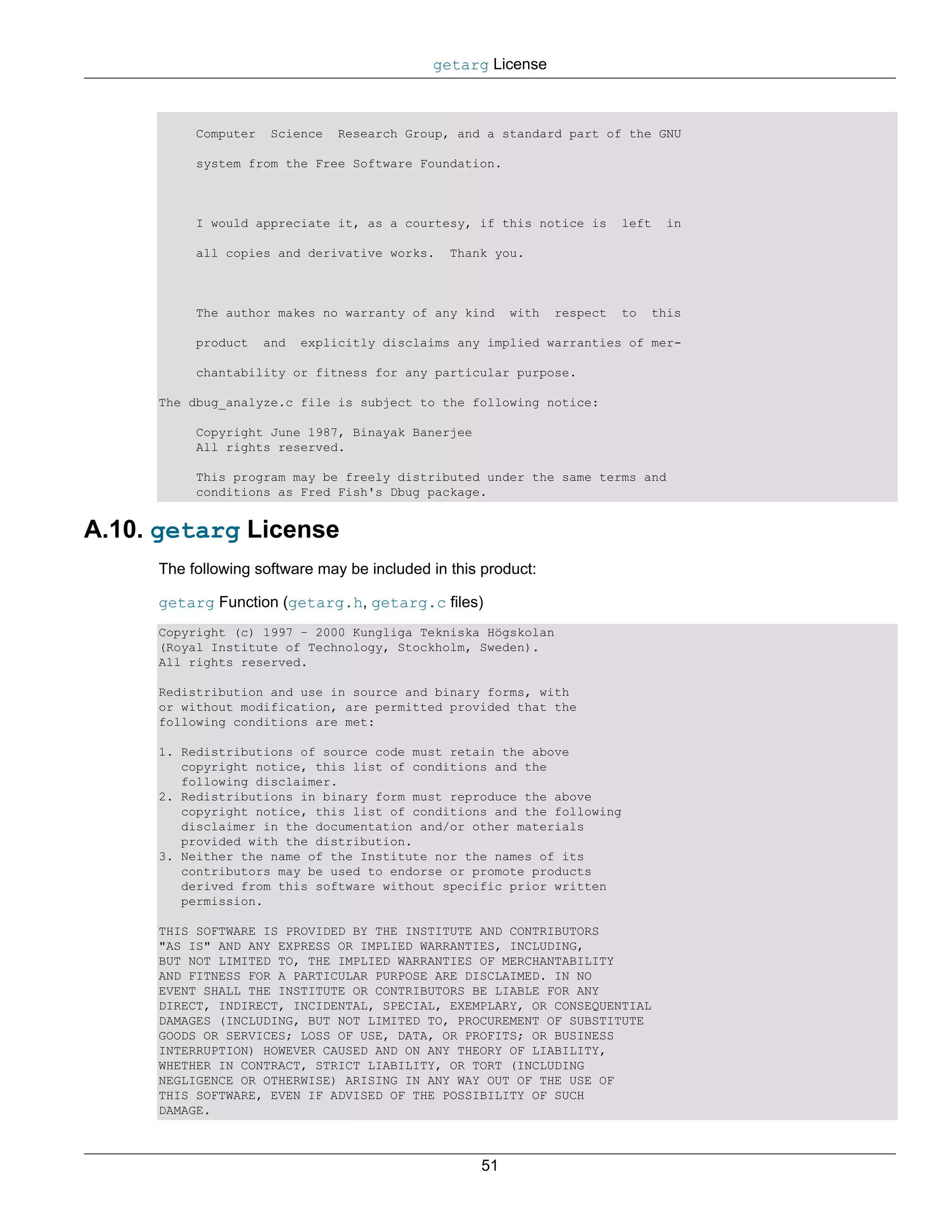 getarg License



          Computer   Science    Research Group, and a standard part of the GNU

          system from the Free Software Foundation.



          I would appreciate it, as a courtesy, if this notice is        left   in

          all copies and derivative works.     Thank you.



          The author makes no warranty of any kind      with   respect   to   this

          product    and   explicitly disclaims any implied warranties of mer-

          chantability or fitness for any particular purpose.

     The dbug_analyze.c file is subject to the following notice:

          Copyright June 1987, Binayak Banerjee
          All rights reserved.

          This program may be freely distributed under the same terms and
          conditions as Fred Fish's Dbug package.


A.10. getarg License
     The following software may be included in this product:

     getarg Function (getarg.h, getarg.c files)
     Copyright (c) 1997 – 2000 Kungliga Tekniska Högskolan
     (Royal Institute of Technology, Stockholm, Sweden).
     All rights reserved.

     Redistribution and use in source and binary forms, with
     or without modification, are permitted provided that the
     following conditions are met:

     1. Redistributions of source code must retain the above
        copyright notice, this list of conditions and the
        following disclaimer.
     2. Redistributions in binary form must reproduce the above
        copyright notice, this list of conditions and the following
        disclaimer in the documentation and/or other materials
        provided with the distribution.
     3. Neither the name of the Institute nor the names of its
        contributors may be used to endorse or promote products
        derived from this software without specific prior written
        permission.

     THIS SOFTWARE IS PROVIDED BY THE INSTITUTE AND CONTRIBUTORS
     "AS IS" AND ANY EXPRESS OR IMPLIED WARRANTIES, INCLUDING,
     BUT NOT LIMITED TO, THE IMPLIED WARRANTIES OF MERCHANTABILITY
     AND FITNESS FOR A PARTICULAR PURPOSE ARE DISCLAIMED. IN NO
     EVENT SHALL THE INSTITUTE OR CONTRIBUTORS BE LIABLE FOR ANY
     DIRECT, INDIRECT, INCIDENTAL, SPECIAL, EXEMPLARY, OR CONSEQUENTIAL
     DAMAGES (INCLUDING, BUT NOT LIMITED TO, PROCUREMENT OF SUBSTITUTE
     GOODS OR SERVICES; LOSS OF USE, DATA, OR PROFITS; OR BUSINESS
     INTERRUPTION) HOWEVER CAUSED AND ON ANY THEORY OF LIABILITY,
     WHETHER IN CONTRACT, STRICT LIABILITY, OR TORT (INCLUDING
     NEGLIGENCE OR OTHERWISE) ARISING IN ANY WAY OUT OF THE USE OF
     THIS SOFTWARE, EVEN IF ADVISED OF THE POSSIBILITY OF SUCH
     DAMAGE.



                                                   51
 