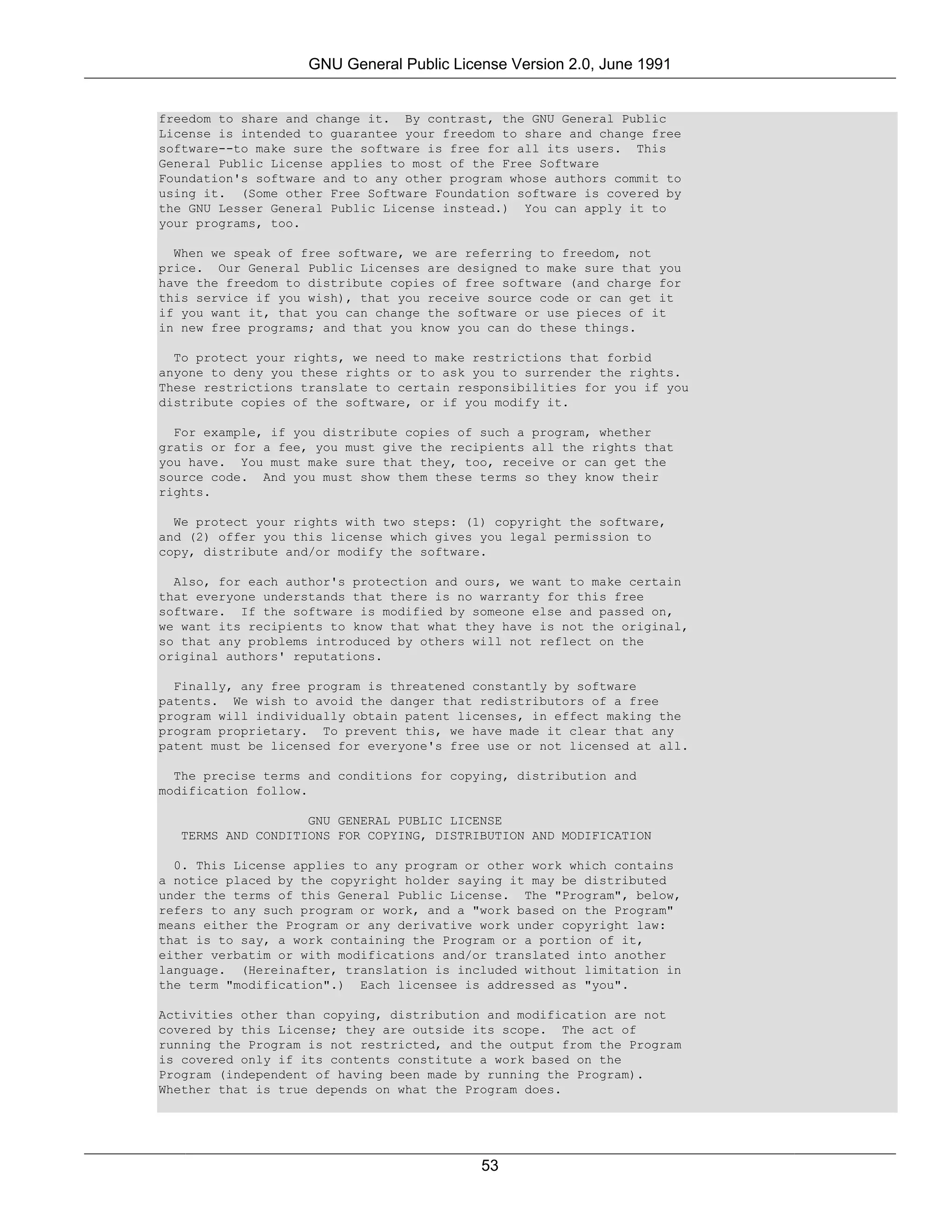 GNU General Public License Version 2.0, June 1991


freedom to share and change it. By contrast, the GNU General Public
License is intended to guarantee your freedom to share and change free
software--to make sure the software is free for all its users. This
General Public License applies to most of the Free Software
Foundation's software and to any other program whose authors commit to
using it. (Some other Free Software Foundation software is covered by
the GNU Lesser General Public License instead.) You can apply it to
your programs, too.

  When we speak of free software, we are referring to freedom, not
price. Our General Public Licenses are designed to make sure that you
have the freedom to distribute copies of free software (and charge for
this service if you wish), that you receive source code or can get it
if you want it, that you can change the software or use pieces of it
in new free programs; and that you know you can do these things.

  To protect your rights, we need to make restrictions that forbid
anyone to deny you these rights or to ask you to surrender the rights.
These restrictions translate to certain responsibilities for you if you
distribute copies of the software, or if you modify it.

  For example, if you distribute copies of such a program, whether
gratis or for a fee, you must give the recipients all the rights that
you have. You must make sure that they, too, receive or can get the
source code. And you must show them these terms so they know their
rights.

  We protect your rights with two steps: (1) copyright the software,
and (2) offer you this license which gives you legal permission to
copy, distribute and/or modify the software.

  Also, for each author's protection and ours, we want to make certain
that everyone understands that there is no warranty for this free
software. If the software is modified by someone else and passed on,
we want its recipients to know that what they have is not the original,
so that any problems introduced by others will not reflect on the
original authors' reputations.

  Finally, any free program is threatened constantly by software
patents. We wish to avoid the danger that redistributors of a free
program will individually obtain patent licenses, in effect making the
program proprietary. To prevent this, we have made it clear that any
patent must be licensed for everyone's free use or not licensed at all.

  The precise terms and conditions for copying, distribution and
modification follow.

                   GNU GENERAL PUBLIC LICENSE
  TERMS AND CONDITIONS FOR COPYING, DISTRIBUTION AND MODIFICATION

  0. This License applies to any program or other work which contains
a notice placed by the copyright holder saying it may be distributed
under the terms of this General Public License. The "Program", below,
refers to any such program or work, and a "work based on the Program"
means either the Program or any derivative work under copyright law:
that is to say, a work containing the Program or a portion of it,
either verbatim or with modifications and/or translated into another
language. (Hereinafter, translation is included without limitation in
the term "modification".) Each licensee is addressed as "you".

Activities other than copying, distribution and modification are not
covered by this License; they are outside its scope. The act of
running the Program is not restricted, and the output from the Program
is covered only if its contents constitute a work based on the
Program (independent of having been made by running the Program).
Whether that is true depends on what the Program does.




                                           53
 