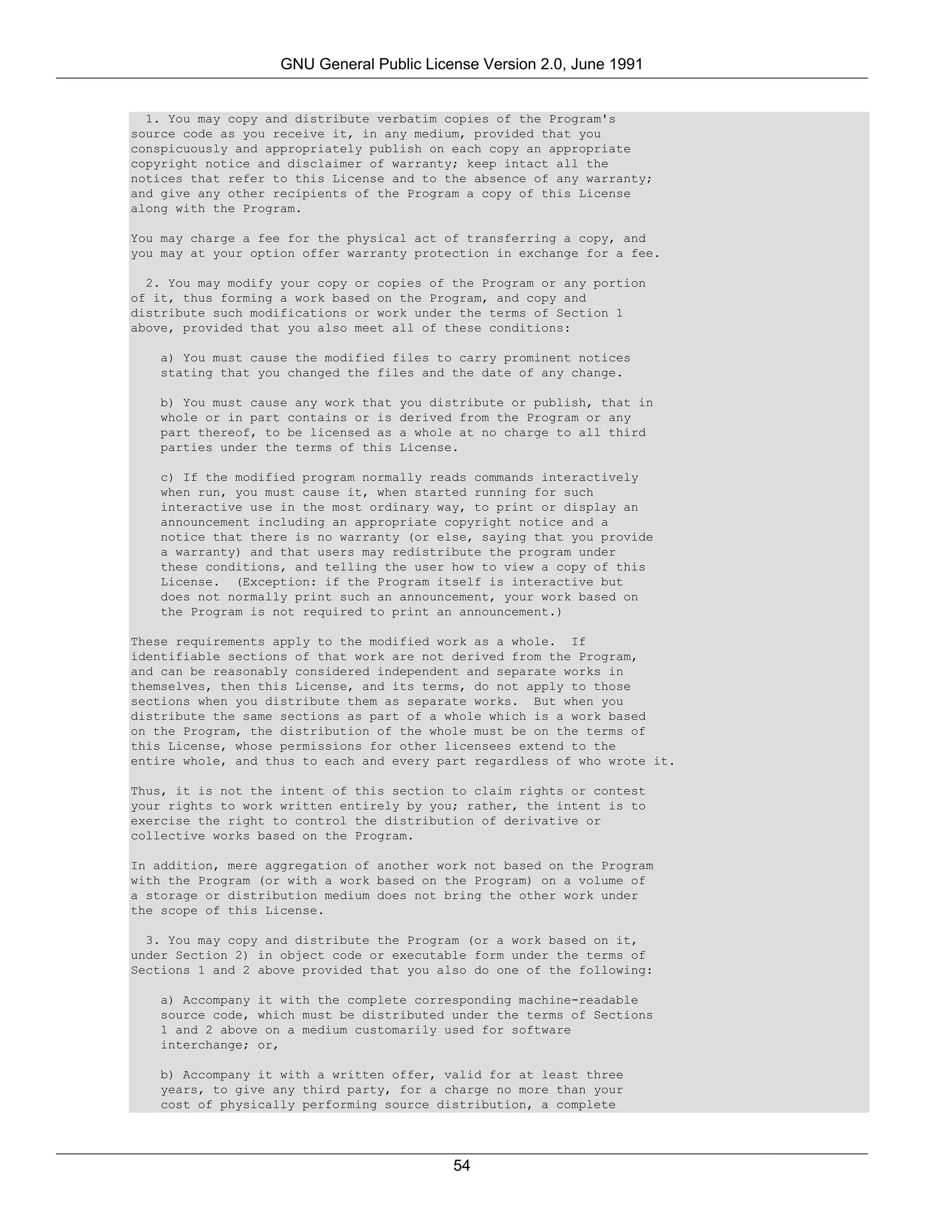 GNU General Public License Version 2.0, June 1991


  1. You may copy and distribute verbatim copies of the Program's
source code as you receive it, in any medium, provided that you
conspicuously and appropriately publish on each copy an appropriate
copyright notice and disclaimer of warranty; keep intact all the
notices that refer to this License and to the absence of any warranty;
and give any other recipients of the Program a copy of this License
along with the Program.

You may charge a fee for the physical act of transferring a copy, and
you may at your option offer warranty protection in exchange for a fee.

  2. You may modify your copy or copies of the Program or any portion
of it, thus forming a work based on the Program, and copy and
distribute such modifications or work under the terms of Section 1
above, provided that you also meet all of these conditions:

   a) You must cause the modified files to carry prominent notices
   stating that you changed the files and the date of any change.

   b) You must cause any work that   you distribute or publish, that in
   whole or in part contains or is   derived from the Program or any
   part thereof, to be licensed as   a whole at no charge to all third
   parties under the terms of this   License.

   c) If the modified program normally reads commands interactively
   when run, you must cause it, when started running for such
   interactive use in the most ordinary way, to print or display an
   announcement including an appropriate copyright notice and a
   notice that there is no warranty (or else, saying that you provide
   a warranty) and that users may redistribute the program under
   these conditions, and telling the user how to view a copy of this
   License. (Exception: if the Program itself is interactive but
   does not normally print such an announcement, your work based on
   the Program is not required to print an announcement.)

These requirements apply to the modified work as a whole. If
identifiable sections of that work are not derived from the Program,
and can be reasonably considered independent and separate works in
themselves, then this License, and its terms, do not apply to those
sections when you distribute them as separate works. But when you
distribute the same sections as part of a whole which is a work based
on the Program, the distribution of the whole must be on the terms of
this License, whose permissions for other licensees extend to the
entire whole, and thus to each and every part regardless of who wrote it.

Thus, it is not the intent of this section to claim rights or contest
your rights to work written entirely by you; rather, the intent is to
exercise the right to control the distribution of derivative or
collective works based on the Program.

In addition, mere aggregation of another work not based on the Program
with the Program (or with a work based on the Program) on a volume of
a storage or distribution medium does not bring the other work under
the scope of this License.

  3. You may copy and distribute the Program (or a work based on it,
under Section 2) in object code or executable form under the terms of
Sections 1 and 2 above provided that you also do one of the following:

   a) Accompany it with the complete corresponding machine-readable
   source code, which must be distributed under the terms of Sections
   1 and 2 above on a medium customarily used for software
   interchange; or,

   b) Accompany it with a written offer, valid for at least three
   years, to give any third party, for a charge no more than your
   cost of physically performing source distribution, a complete




                                            54
 