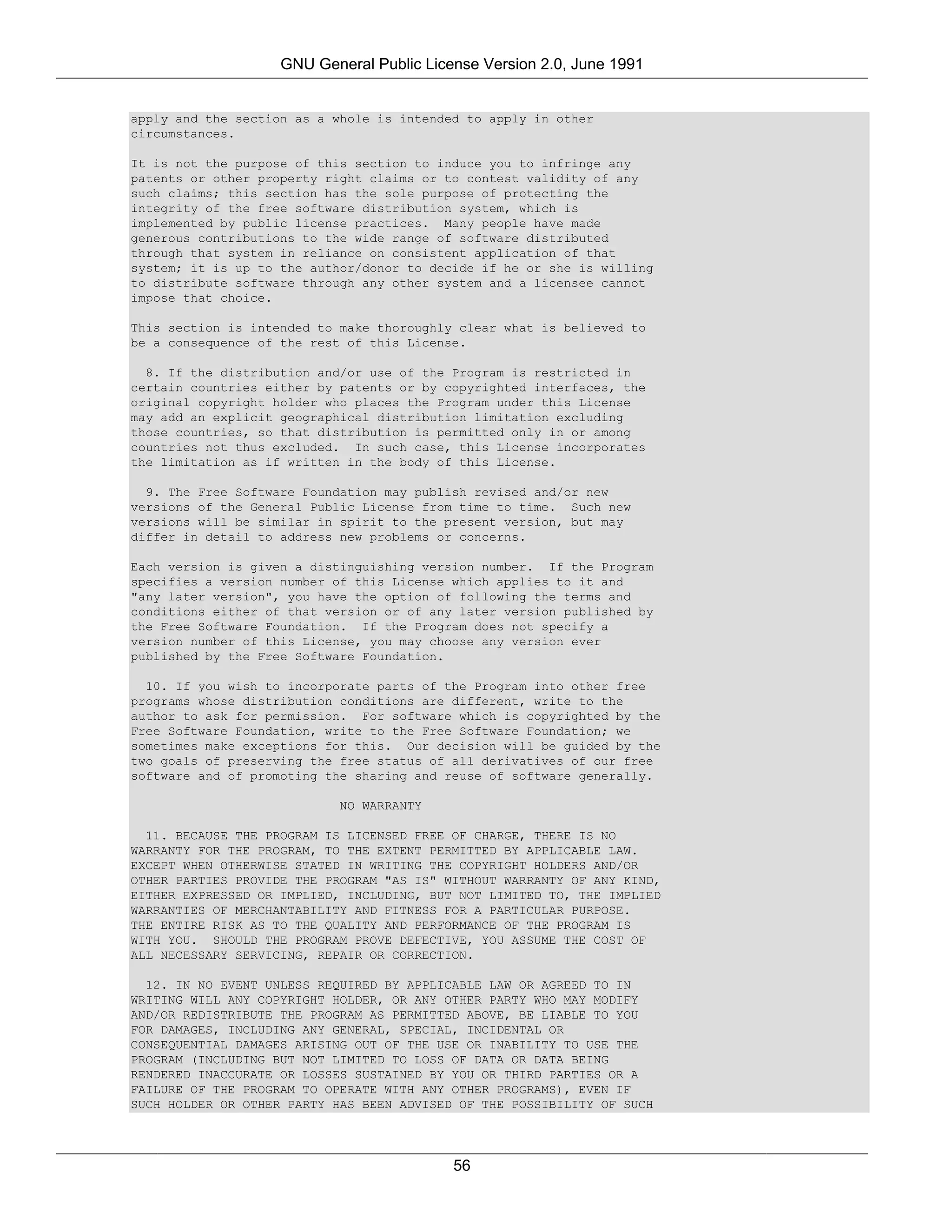 GNU General Public License Version 2.0, June 1991


apply and the section as a whole is intended to apply in other
circumstances.

It is not the purpose of this section to induce you to infringe any
patents or other property right claims or to contest validity of any
such claims; this section has the sole purpose of protecting the
integrity of the free software distribution system, which is
implemented by public license practices. Many people have made
generous contributions to the wide range of software distributed
through that system in reliance on consistent application of that
system; it is up to the author/donor to decide if he or she is willing
to distribute software through any other system and a licensee cannot
impose that choice.

This section is intended to make thoroughly clear what is believed to
be a consequence of the rest of this License.

  8. If the distribution and/or use of the Program is restricted in
certain countries either by patents or by copyrighted interfaces, the
original copyright holder who places the Program under this License
may add an explicit geographical distribution limitation excluding
those countries, so that distribution is permitted only in or among
countries not thus excluded. In such case, this License incorporates
the limitation as if written in the body of this License.

  9. The Free Software Foundation may publish revised and/or new
versions of the General Public License from time to time. Such new
versions will be similar in spirit to the present version, but may
differ in detail to address new problems or concerns.

Each version is given a distinguishing version number. If the Program
specifies a version number of this License which applies to it and
"any later version", you have the option of following the terms and
conditions either of that version or of any later version published by
the Free Software Foundation. If the Program does not specify a
version number of this License, you may choose any version ever
published by the Free Software Foundation.

  10. If you wish to incorporate parts of the Program into other free
programs whose distribution conditions are different, write to the
author to ask for permission. For software which is copyrighted by the
Free Software Foundation, write to the Free Software Foundation; we
sometimes make exceptions for this. Our decision will be guided by the
two goals of preserving the free status of all derivatives of our free
software and of promoting the sharing and reuse of software generally.

                            NO WARRANTY

  11. BECAUSE THE PROGRAM IS LICENSED FREE OF CHARGE, THERE IS NO
WARRANTY FOR THE PROGRAM, TO THE EXTENT PERMITTED BY APPLICABLE LAW.
EXCEPT WHEN OTHERWISE STATED IN WRITING THE COPYRIGHT HOLDERS AND/OR
OTHER PARTIES PROVIDE THE PROGRAM "AS IS" WITHOUT WARRANTY OF ANY KIND,
EITHER EXPRESSED OR IMPLIED, INCLUDING, BUT NOT LIMITED TO, THE IMPLIED
WARRANTIES OF MERCHANTABILITY AND FITNESS FOR A PARTICULAR PURPOSE.
THE ENTIRE RISK AS TO THE QUALITY AND PERFORMANCE OF THE PROGRAM IS
WITH YOU. SHOULD THE PROGRAM PROVE DEFECTIVE, YOU ASSUME THE COST OF
ALL NECESSARY SERVICING, REPAIR OR CORRECTION.

  12. IN NO EVENT UNLESS REQUIRED BY APPLICABLE LAW OR AGREED TO IN
WRITING WILL ANY COPYRIGHT HOLDER, OR ANY OTHER PARTY WHO MAY MODIFY
AND/OR REDISTRIBUTE THE PROGRAM AS PERMITTED ABOVE, BE LIABLE TO YOU
FOR DAMAGES, INCLUDING ANY GENERAL, SPECIAL, INCIDENTAL OR
CONSEQUENTIAL DAMAGES ARISING OUT OF THE USE OR INABILITY TO USE THE
PROGRAM (INCLUDING BUT NOT LIMITED TO LOSS OF DATA OR DATA BEING
RENDERED INACCURATE OR LOSSES SUSTAINED BY YOU OR THIRD PARTIES OR A
FAILURE OF THE PROGRAM TO OPERATE WITH ANY OTHER PROGRAMS), EVEN IF
SUCH HOLDER OR OTHER PARTY HAS BEEN ADVISED OF THE POSSIBILITY OF SUCH




                                           56
 