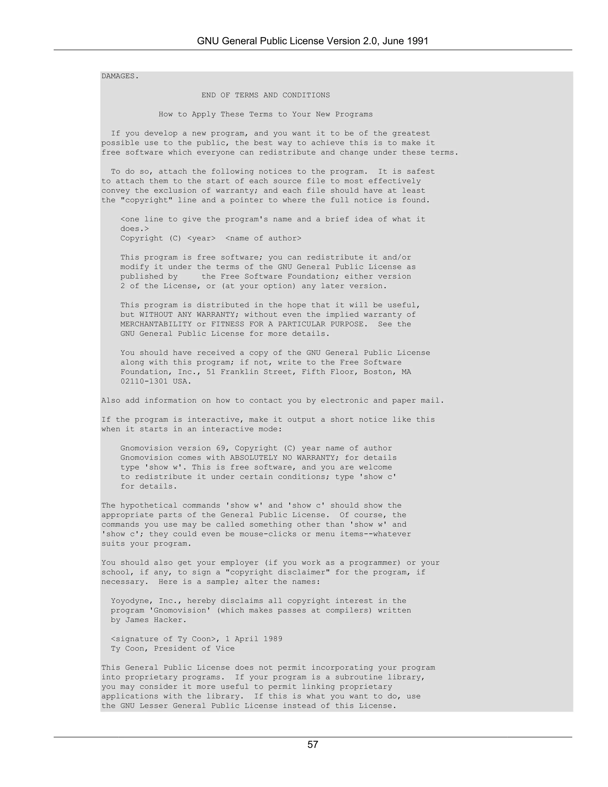 GNU General Public License Version 2.0, June 1991


DAMAGES.

                    END OF TERMS AND CONDITIONS

           How to Apply These Terms to Your New Programs

  If you develop a new program, and you want it to be of the greatest
possible use to the public, the best way to achieve this is to make it
free software which everyone can redistribute and change under these terms.

  To do so, attach the following notices to the   program. It is safest
to attach them to the start of each source file   to most effectively
convey the exclusion of warranty; and each file   should have at least
the "copyright" line and a pointer to where the   full notice is found.

    <one line to give the program's name and a brief idea of what it
    does.>
    Copyright (C) <year> <name of author>

    This program is free software; you can redistribute it and/or
    modify it under the terms of the GNU General Public License as
    published by     the Free Software Foundation; either version
    2 of the License, or (at your option) any later version.

    This program is distributed in the hope that it will be useful,
    but WITHOUT ANY WARRANTY; without even the implied warranty of
    MERCHANTABILITY or FITNESS FOR A PARTICULAR PURPOSE. See the
    GNU General Public License for more details.

    You should have received a copy of the GNU General Public License
    along with this program; if not, write to the Free Software
    Foundation, Inc., 51 Franklin Street, Fifth Floor, Boston, MA
    02110-1301 USA.

Also add information on how to contact you by electronic and paper mail.

If the program is interactive, make it output a short notice like this
when it starts in an interactive mode:

    Gnomovision version 69, Copyright (C) year name of author
    Gnomovision comes with ABSOLUTELY NO WARRANTY; for details
    type 'show w'. This is free software, and you are welcome
    to redistribute it under certain conditions; type 'show c'
    for details.

The hypothetical commands 'show w' and 'show c' should show the
appropriate parts of the General Public License. Of course, the
commands you use may be called something other than 'show w' and
'show c'; they could even be mouse-clicks or menu items--whatever
suits your program.

You should also get your employer (if you work as a programmer) or your
school, if any, to sign a "copyright disclaimer" for the program, if
necessary. Here is a sample; alter the names:

  Yoyodyne, Inc., hereby disclaims all copyright interest in the
  program 'Gnomovision' (which makes passes at compilers) written
  by James Hacker.

  <signature of Ty Coon>, 1 April 1989
  Ty Coon, President of Vice

This General Public License does not permit incorporating your program
into proprietary programs. If your program is a subroutine library,
you may consider it more useful to permit linking proprietary
applications with the library. If this is what you want to do, use
the GNU Lesser General Public License instead of this License.




                                           57
 