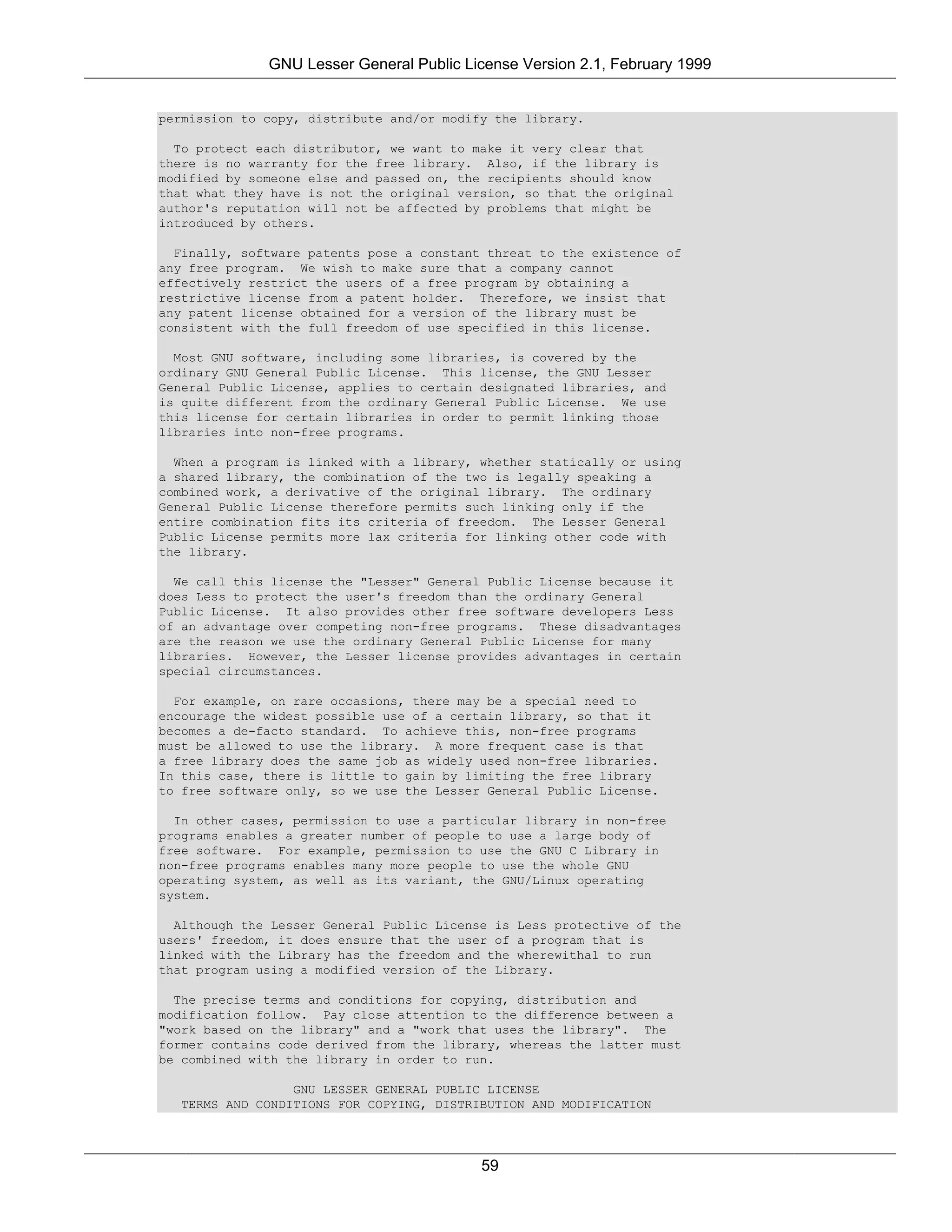 GNU Lesser General Public License Version 2.1, February 1999


permission to copy, distribute and/or modify the library.

  To protect each distributor, we want to make it very clear that
there is no warranty for the free library. Also, if the library is
modified by someone else and passed on, the recipients should know
that what they have is not the original version, so that the original
author's reputation will not be affected by problems that might be
introduced by others.

  Finally, software patents pose a constant threat to the existence of
any free program. We wish to make sure that a company cannot
effectively restrict the users of a free program by obtaining a
restrictive license from a patent holder. Therefore, we insist that
any patent license obtained for a version of the library must be
consistent with the full freedom of use specified in this license.

  Most GNU software, including some libraries, is covered by the
ordinary GNU General Public License. This license, the GNU Lesser
General Public License, applies to certain designated libraries, and
is quite different from the ordinary General Public License. We use
this license for certain libraries in order to permit linking those
libraries into non-free programs.

  When a program is linked with a library, whether statically or using
a shared library, the combination of the two is legally speaking a
combined work, a derivative of the original library. The ordinary
General Public License therefore permits such linking only if the
entire combination fits its criteria of freedom. The Lesser General
Public License permits more lax criteria for linking other code with
the library.

  We call this license the "Lesser" General Public License because it
does Less to protect the user's freedom than the ordinary General
Public License. It also provides other free software developers Less
of an advantage over competing non-free programs. These disadvantages
are the reason we use the ordinary General Public License for many
libraries. However, the Lesser license provides advantages in certain
special circumstances.

  For example, on rare occasions, there may be a special need to
encourage the widest possible use of a certain library, so that it
becomes a de-facto standard. To achieve this, non-free programs
must be allowed to use the library. A more frequent case is that
a free library does the same job as widely used non-free libraries.
In this case, there is little to gain by limiting the free library
to free software only, so we use the Lesser General Public License.

  In other cases, permission to use a particular library in non-free
programs enables a greater number of people to use a large body of
free software. For example, permission to use the GNU C Library in
non-free programs enables many more people to use the whole GNU
operating system, as well as its variant, the GNU/Linux operating
system.

  Although the Lesser General Public License is Less protective of the
users' freedom, it does ensure that the user of a program that is
linked with the Library has the freedom and the wherewithal to run
that program using a modified version of the Library.

  The precise terms and conditions for copying, distribution and
modification follow. Pay close attention to the difference between a
"work based on the library" and a "work that uses the library". The
former contains code derived from the library, whereas the latter must
be combined with the library in order to run.

                 GNU LESSER GENERAL PUBLIC LICENSE
  TERMS AND CONDITIONS FOR COPYING, DISTRIBUTION AND MODIFICATION




                                           59
 