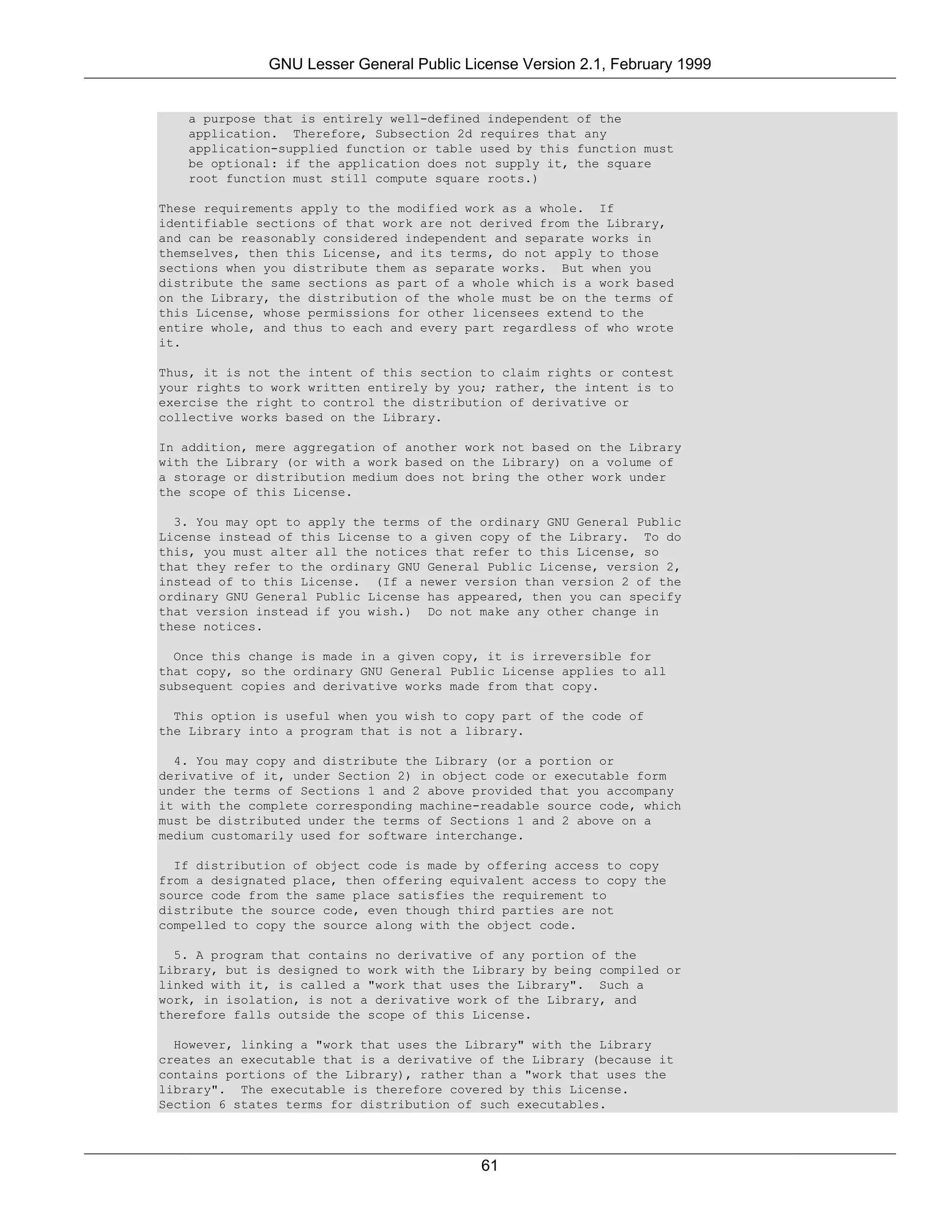 GNU Lesser General Public License Version 2.1, February 1999


   a purpose that is entirely well-defined independent of the
   application. Therefore, Subsection 2d requires that any
   application-supplied function or table used by this function must
   be optional: if the application does not supply it, the square
   root function must still compute square roots.)

These requirements apply to the modified work as a whole. If
identifiable sections of that work are not derived from the Library,
and can be reasonably considered independent and separate works in
themselves, then this License, and its terms, do not apply to those
sections when you distribute them as separate works. But when you
distribute the same sections as part of a whole which is a work based
on the Library, the distribution of the whole must be on the terms of
this License, whose permissions for other licensees extend to the
entire whole, and thus to each and every part regardless of who wrote
it.

Thus, it is not the intent of this section to claim rights or contest
your rights to work written entirely by you; rather, the intent is to
exercise the right to control the distribution of derivative or
collective works based on the Library.

In addition, mere aggregation of another work not based on the Library
with the Library (or with a work based on the Library) on a volume of
a storage or distribution medium does not bring the other work under
the scope of this License.

  3. You may opt to apply the terms of the ordinary GNU General Public
License instead of this License to a given copy of the Library. To do
this, you must alter all the notices that refer to this License, so
that they refer to the ordinary GNU General Public License, version 2,
instead of to this License. (If a newer version than version 2 of the
ordinary GNU General Public License has appeared, then you can specify
that version instead if you wish.) Do not make any other change in
these notices.

  Once this change is made in a given copy, it is irreversible for
that copy, so the ordinary GNU General Public License applies to all
subsequent copies and derivative works made from that copy.

  This option is useful when you wish to copy part of the code of
the Library into a program that is not a library.

  4. You may copy and distribute the Library (or a portion or
derivative of it, under Section 2) in object code or executable form
under the terms of Sections 1 and 2 above provided that you accompany
it with the complete corresponding machine-readable source code, which
must be distributed under the terms of Sections 1 and 2 above on a
medium customarily used for software interchange.

  If distribution of object code is made by offering access to copy
from a designated place, then offering equivalent access to copy the
source code from the same place satisfies the requirement to
distribute the source code, even though third parties are not
compelled to copy the source along with the object code.

  5. A program that contains no derivative of any portion of the
Library, but is designed to work with the Library by being compiled or
linked with it, is called a "work that uses the Library". Such a
work, in isolation, is not a derivative work of the Library, and
therefore falls outside the scope of this License.

  However, linking a "work that uses the Library" with the Library
creates an executable that is a derivative of the Library (because it
contains portions of the Library), rather than a "work that uses the
library". The executable is therefore covered by this License.
Section 6 states terms for distribution of such executables.




                                           61
 