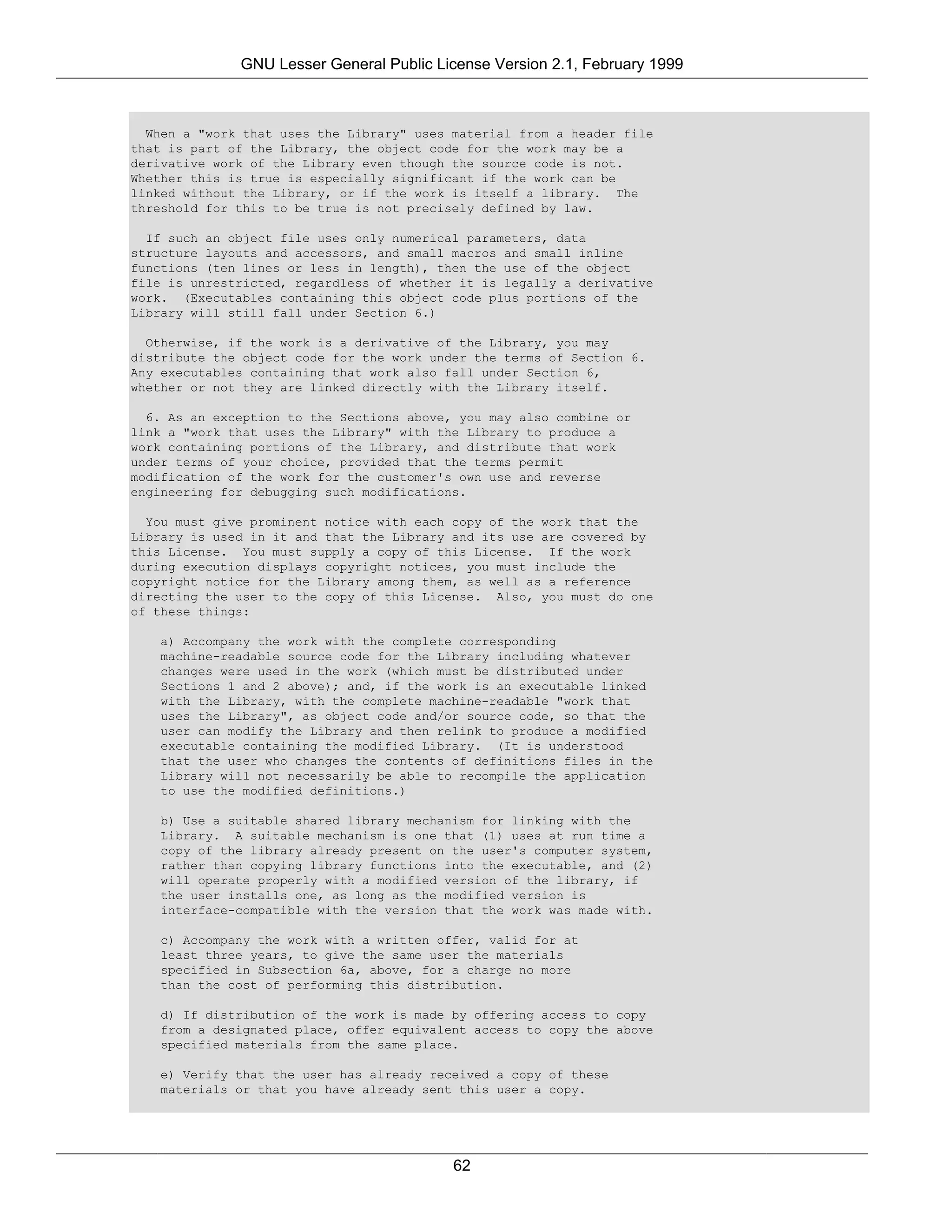 GNU Lesser General Public License Version 2.1, February 1999



  When a "work that uses the Library" uses material from a header file
that is part of the Library, the object code for the work may be a
derivative work of the Library even though the source code is not.
Whether this is true is especially significant if the work can be
linked without the Library, or if the work is itself a library. The
threshold for this to be true is not precisely defined by law.

  If such an object file uses only numerical parameters, data
structure layouts and accessors, and small macros and small inline
functions (ten lines or less in length), then the use of the object
file is unrestricted, regardless of whether it is legally a derivative
work. (Executables containing this object code plus portions of the
Library will still fall under Section 6.)

  Otherwise, if the work is a derivative of the Library, you may
distribute the object code for the work under the terms of Section 6.
Any executables containing that work also fall under Section 6,
whether or not they are linked directly with the Library itself.

  6. As an exception to the Sections above, you may also combine or
link a "work that uses the Library" with the Library to produce a
work containing portions of the Library, and distribute that work
under terms of your choice, provided that the terms permit
modification of the work for the customer's own use and reverse
engineering for debugging such modifications.

  You must give prominent notice with each copy of the work that the
Library is used in it and that the Library and its use are covered by
this License. You must supply a copy of this License. If the work
during execution displays copyright notices, you must include the
copyright notice for the Library among them, as well as a reference
directing the user to the copy of this License. Also, you must do one
of these things:

   a) Accompany the work with the complete corresponding
   machine-readable source code for the Library including whatever
   changes were used in the work (which must be distributed under
   Sections 1 and 2 above); and, if the work is an executable linked
   with the Library, with the complete machine-readable "work that
   uses the Library", as object code and/or source code, so that the
   user can modify the Library and then relink to produce a modified
   executable containing the modified Library. (It is understood
   that the user who changes the contents of definitions files in the
   Library will not necessarily be able to recompile the application
   to use the modified definitions.)

   b) Use a suitable shared library mechanism for linking with the
   Library. A suitable mechanism is one that (1) uses at run time a
   copy of the library already present on the user's computer system,
   rather than copying library functions into the executable, and (2)
   will operate properly with a modified version of the library, if
   the user installs one, as long as the modified version is
   interface-compatible with the version that the work was made with.

   c) Accompany the work with a written offer, valid for at
   least three years, to give the same user the materials
   specified in Subsection 6a, above, for a charge no more
   than the cost of performing this distribution.

   d) If distribution of the work is made by offering access to copy
   from a designated place, offer equivalent access to copy the above
   specified materials from the same place.

   e) Verify that the user has already received a copy of these
   materials or that you have already sent this user a copy.




                                           62
 