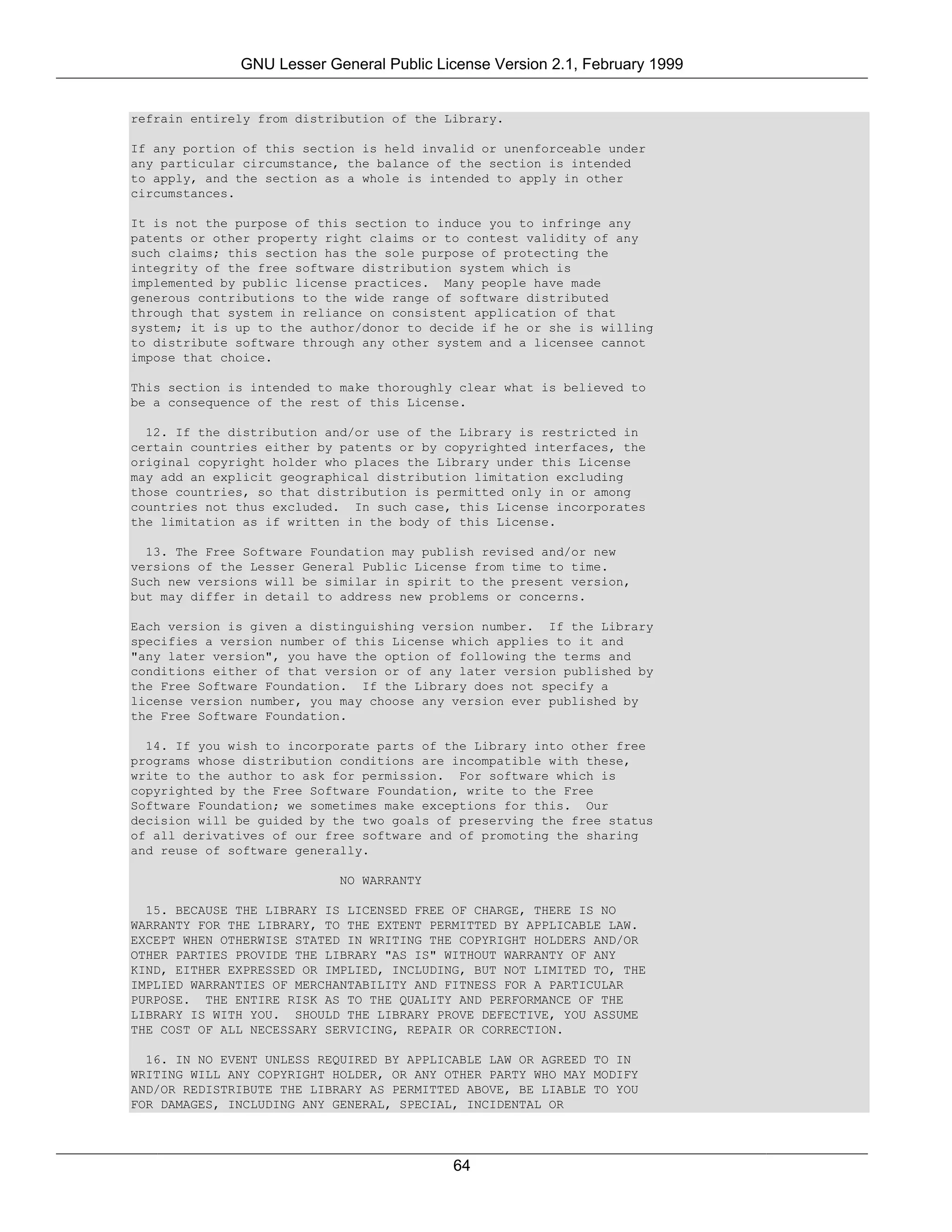 GNU Lesser General Public License Version 2.1, February 1999


refrain entirely from distribution of the Library.

If any portion of this section is held invalid or unenforceable under
any particular circumstance, the balance of the section is intended
to apply, and the section as a whole is intended to apply in other
circumstances.

It is not the purpose of this section to induce you to infringe any
patents or other property right claims or to contest validity of any
such claims; this section has the sole purpose of protecting the
integrity of the free software distribution system which is
implemented by public license practices. Many people have made
generous contributions to the wide range of software distributed
through that system in reliance on consistent application of that
system; it is up to the author/donor to decide if he or she is willing
to distribute software through any other system and a licensee cannot
impose that choice.

This section is intended to make thoroughly clear what is believed to
be a consequence of the rest of this License.

  12. If the distribution and/or use of the Library is restricted in
certain countries either by patents or by copyrighted interfaces, the
original copyright holder who places the Library under this License
may add an explicit geographical distribution limitation excluding
those countries, so that distribution is permitted only in or among
countries not thus excluded. In such case, this License incorporates
the limitation as if written in the body of this License.

  13. The Free Software Foundation may publish revised and/or new
versions of the Lesser General Public License from time to time.
Such new versions will be similar in spirit to the present version,
but may differ in detail to address new problems or concerns.

Each version is given a distinguishing version number. If the Library
specifies a version number of this License which applies to it and
"any later version", you have the option of following the terms and
conditions either of that version or of any later version published by
the Free Software Foundation. If the Library does not specify a
license version number, you may choose any version ever published by
the Free Software Foundation.

  14. If you wish to incorporate parts of the Library into other free
programs whose distribution conditions are incompatible with these,
write to the author to ask for permission. For software which is
copyrighted by the Free Software Foundation, write to the Free
Software Foundation; we sometimes make exceptions for this. Our
decision will be guided by the two goals of preserving the free status
of all derivatives of our free software and of promoting the sharing
and reuse of software generally.

                           NO WARRANTY

  15. BECAUSE THE LIBRARY IS LICENSED FREE OF CHARGE, THERE IS NO
WARRANTY FOR THE LIBRARY, TO THE EXTENT PERMITTED BY APPLICABLE LAW.
EXCEPT WHEN OTHERWISE STATED IN WRITING THE COPYRIGHT HOLDERS AND/OR
OTHER PARTIES PROVIDE THE LIBRARY "AS IS" WITHOUT WARRANTY OF ANY
KIND, EITHER EXPRESSED OR IMPLIED, INCLUDING, BUT NOT LIMITED TO, THE
IMPLIED WARRANTIES OF MERCHANTABILITY AND FITNESS FOR A PARTICULAR
PURPOSE. THE ENTIRE RISK AS TO THE QUALITY AND PERFORMANCE OF THE
LIBRARY IS WITH YOU. SHOULD THE LIBRARY PROVE DEFECTIVE, YOU ASSUME
THE COST OF ALL NECESSARY SERVICING, REPAIR OR CORRECTION.

  16. IN NO EVENT UNLESS REQUIRED BY APPLICABLE LAW OR AGREED TO IN
WRITING WILL ANY COPYRIGHT HOLDER, OR ANY OTHER PARTY WHO MAY MODIFY
AND/OR REDISTRIBUTE THE LIBRARY AS PERMITTED ABOVE, BE LIABLE TO YOU
FOR DAMAGES, INCLUDING ANY GENERAL, SPECIAL, INCIDENTAL OR




                                           64
 