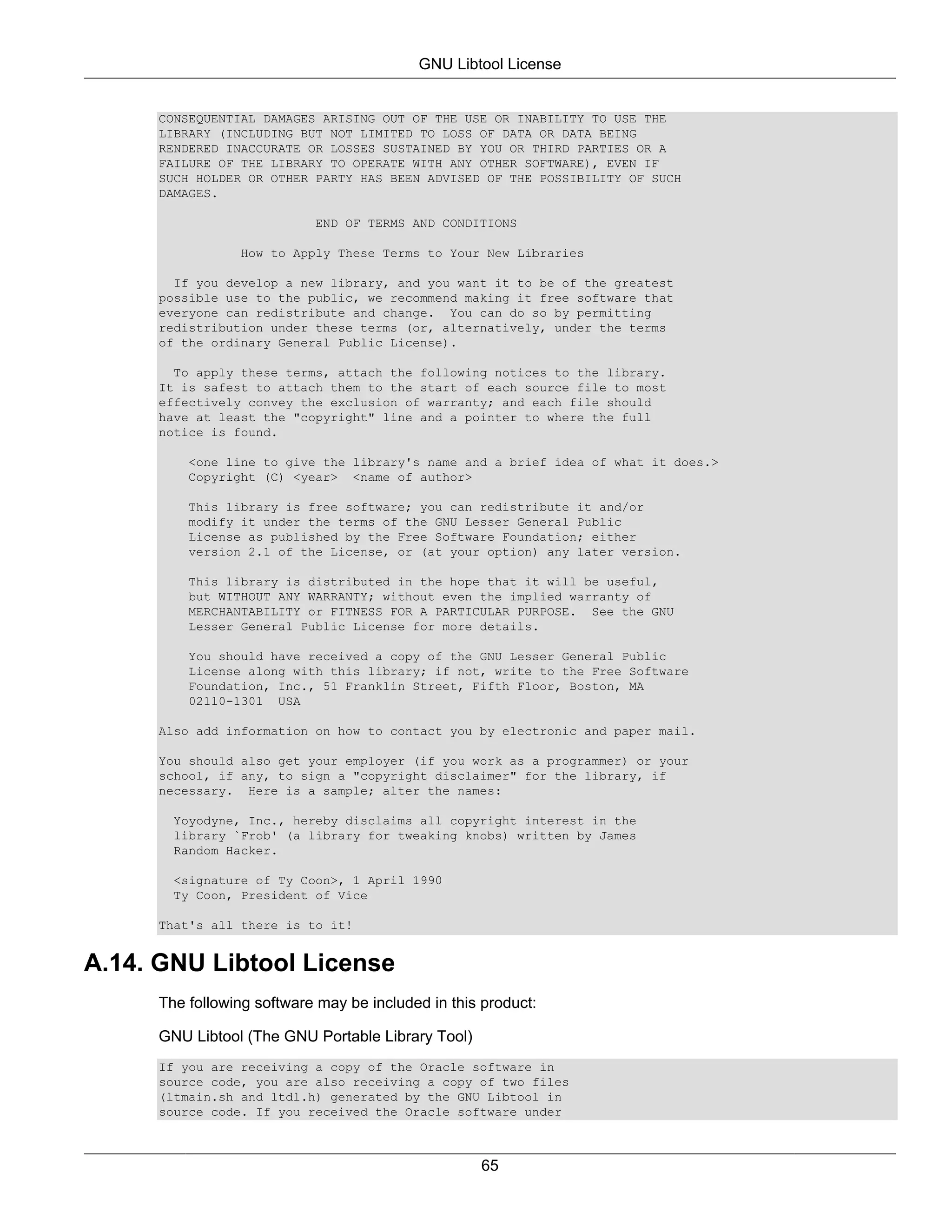 GNU Libtool License


     CONSEQUENTIAL DAMAGES ARISING OUT OF THE USE OR INABILITY TO USE THE
     LIBRARY (INCLUDING BUT NOT LIMITED TO LOSS OF DATA OR DATA BEING
     RENDERED INACCURATE OR LOSSES SUSTAINED BY YOU OR THIRD PARTIES OR A
     FAILURE OF THE LIBRARY TO OPERATE WITH ANY OTHER SOFTWARE), EVEN IF
     SUCH HOLDER OR OTHER PARTY HAS BEEN ADVISED OF THE POSSIBILITY OF SUCH
     DAMAGES.

                           END OF TERMS AND CONDITIONS

                How to Apply These Terms to Your New Libraries

       If you develop a new library, and you want it to be of the greatest
     possible use to the public, we recommend making it free software that
     everyone can redistribute and change. You can do so by permitting
     redistribution under these terms (or, alternatively, under the terms
     of the ordinary General Public License).

       To apply these terms, attach the following notices to the library.
     It is safest to attach them to the start of each source file to most
     effectively convey the exclusion of warranty; and each file should
     have at least the "copyright" line and a pointer to where the full
     notice is found.

         <one line to give the library's name and a brief idea of what it does.>
         Copyright (C) <year> <name of author>

         This library is free software; you can redistribute it and/or
         modify it under the terms of the GNU Lesser General Public
         License as published by the Free Software Foundation; either
         version 2.1 of the License, or (at your option) any later version.

         This library is distributed in the hope that it will be useful,
         but WITHOUT ANY WARRANTY; without even the implied warranty of
         MERCHANTABILITY or FITNESS FOR A PARTICULAR PURPOSE. See the GNU
         Lesser General Public License for more details.

         You should have received a copy of the GNU Lesser General Public
         License along with this library; if not, write to the Free Software
         Foundation, Inc., 51 Franklin Street, Fifth Floor, Boston, MA
         02110-1301 USA

     Also add information on how to contact you by electronic and paper mail.

     You should also get your employer (if you work as a programmer) or your
     school, if any, to sign a "copyright disclaimer" for the library, if
     necessary. Here is a sample; alter the names:

       Yoyodyne, Inc., hereby disclaims all copyright interest in the
       library `Frob' (a library for tweaking knobs) written by James
       Random Hacker.

       <signature of Ty Coon>, 1 April 1990
       Ty Coon, President of Vice

     That's all there is to it!


A.14. GNU Libtool License
     The following software may be included in this product:

     GNU Libtool (The GNU Portable Library Tool)
     If you are receiving a copy of the Oracle software in
     source code, you are also receiving a copy of two files
     (ltmain.sh and ltdl.h) generated by the GNU Libtool in
     source code. If you received the Oracle software under



                                                   65
 