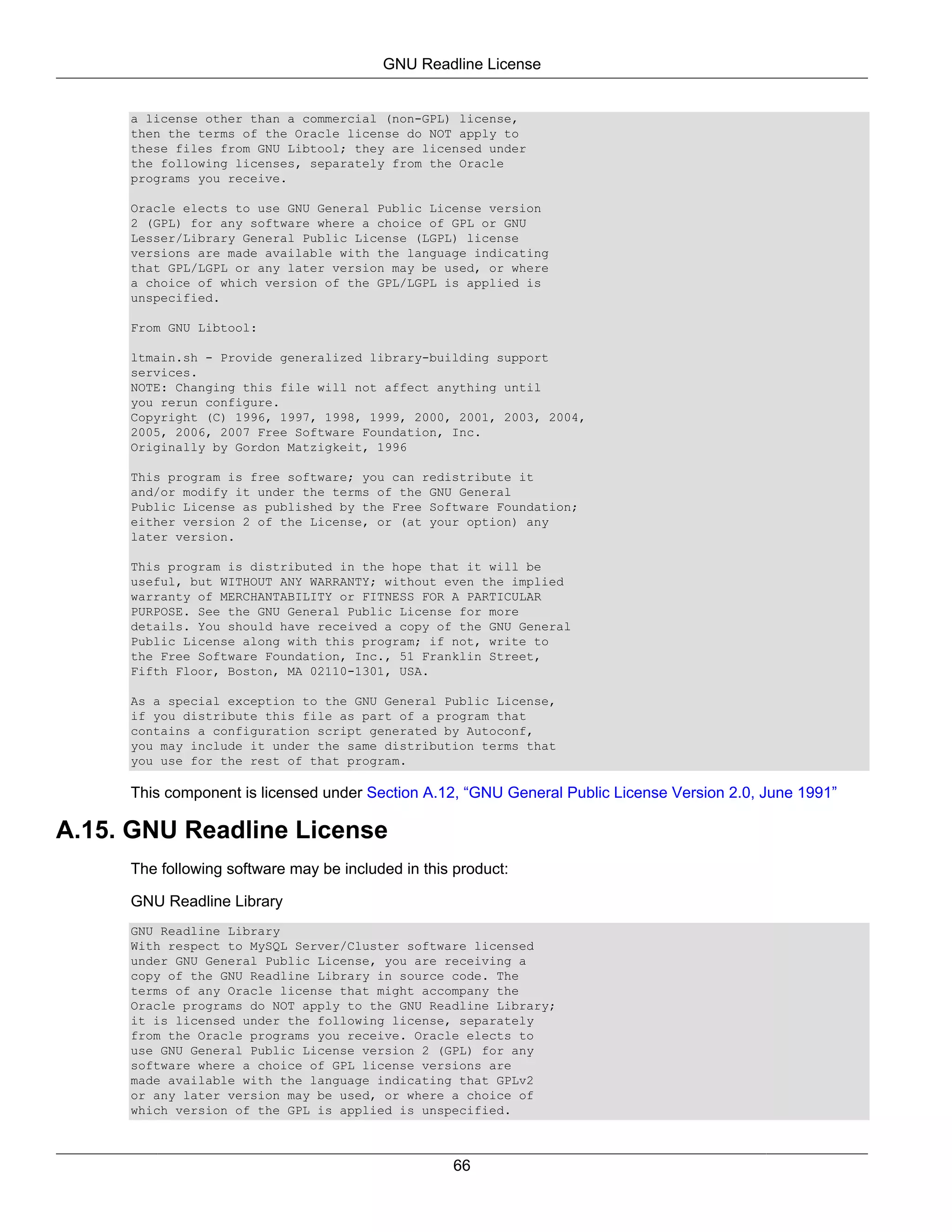 GNU Readline License


     a license other than a commercial (non-GPL) license,
     then the terms of the Oracle license do NOT apply to
     these files from GNU Libtool; they are licensed under
     the following licenses, separately from the Oracle
     programs you receive.

     Oracle elects to use GNU General Public License version
     2 (GPL) for any software where a choice of GPL or GNU
     Lesser/Library General Public License (LGPL) license
     versions are made available with the language indicating
     that GPL/LGPL or any later version may be used, or where
     a choice of which version of the GPL/LGPL is applied is
     unspecified.

     From GNU Libtool:

     ltmain.sh - Provide generalized library-building support
     services.
     NOTE: Changing this file will not affect anything until
     you rerun configure.
     Copyright (C) 1996, 1997, 1998, 1999, 2000, 2001, 2003, 2004,
     2005, 2006, 2007 Free Software Foundation, Inc.
     Originally by Gordon Matzigkeit, 1996

     This program is free software; you can redistribute it
     and/or modify it under the terms of the GNU General
     Public License as published by the Free Software Foundation;
     either version 2 of the License, or (at your option) any
     later version.

     This program is distributed in the hope that it will be
     useful, but WITHOUT ANY WARRANTY; without even the implied
     warranty of MERCHANTABILITY or FITNESS FOR A PARTICULAR
     PURPOSE. See the GNU General Public License for more
     details. You should have received a copy of the GNU General
     Public License along with this program; if not, write to
     the Free Software Foundation, Inc., 51 Franklin Street,
     Fifth Floor, Boston, MA 02110-1301, USA.

     As a special exception to the GNU General Public License,
     if you distribute this file as part of a program that
     contains a configuration script generated by Autoconf,
     you may include it under the same distribution terms that
     you use for the rest of that program.

     This component is licensed under Section A.12, “GNU General Public License Version 2.0, June 1991”

A.15. GNU Readline License
     The following software may be included in this product:

     GNU Readline Library
     GNU Readline Library
     With respect to MySQL Server/Cluster software licensed
     under GNU General Public License, you are receiving a
     copy of the GNU Readline Library in source code. The
     terms of any Oracle license that might accompany the
     Oracle programs do NOT apply to the GNU Readline Library;
     it is licensed under the following license, separately
     from the Oracle programs you receive. Oracle elects to
     use GNU General Public License version 2 (GPL) for any
     software where a choice of GPL license versions are
     made available with the language indicating that GPLv2
     or any later version may be used, or where a choice of
     which version of the GPL is applied is unspecified.



                                                   66
 