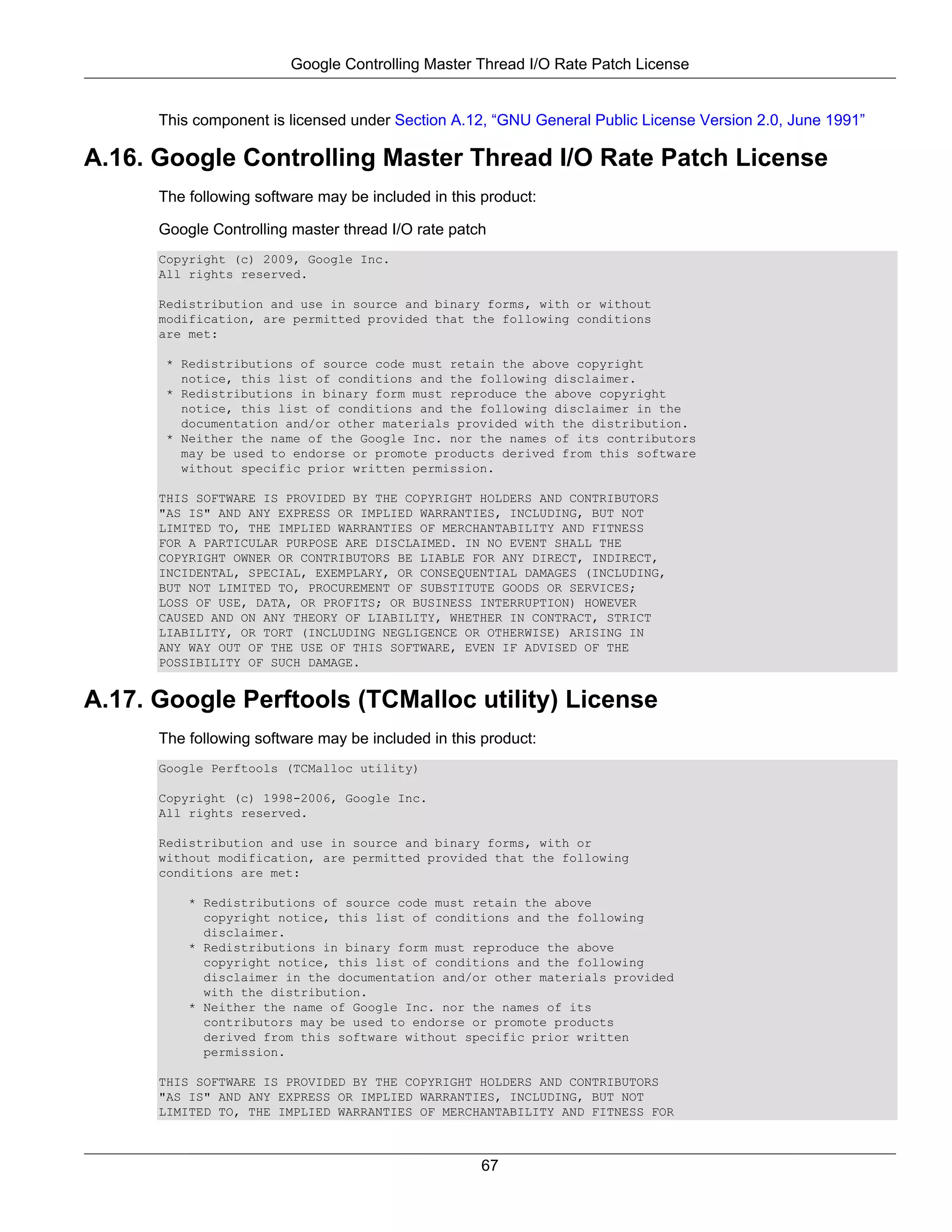 Google Controlling Master Thread I/O Rate Patch License


      This component is licensed under Section A.12, “GNU General Public License Version 2.0, June 1991”

A.16. Google Controlling Master Thread I/O Rate Patch License
      The following software may be included in this product:

      Google Controlling master thread I/O rate patch
      Copyright (c) 2009, Google Inc.
      All rights reserved.

      Redistribution and use in source and binary forms, with or without
      modification, are permitted provided that the following conditions
      are met:

       * Redistributions of source code must retain the above copyright
         notice, this list of conditions and the following disclaimer.
       * Redistributions in binary form must reproduce the above copyright
         notice, this list of conditions and the following disclaimer in the
         documentation and/or other materials provided with the distribution.
       * Neither the name of the Google Inc. nor the names of its contributors
         may be used to endorse or promote products derived from this software
         without specific prior written permission.

      THIS SOFTWARE IS PROVIDED BY THE COPYRIGHT HOLDERS AND CONTRIBUTORS
      "AS IS" AND ANY EXPRESS OR IMPLIED WARRANTIES, INCLUDING, BUT NOT
      LIMITED TO, THE IMPLIED WARRANTIES OF MERCHANTABILITY AND FITNESS
      FOR A PARTICULAR PURPOSE ARE DISCLAIMED. IN NO EVENT SHALL THE
      COPYRIGHT OWNER OR CONTRIBUTORS BE LIABLE FOR ANY DIRECT, INDIRECT,
      INCIDENTAL, SPECIAL, EXEMPLARY, OR CONSEQUENTIAL DAMAGES (INCLUDING,
      BUT NOT LIMITED TO, PROCUREMENT OF SUBSTITUTE GOODS OR SERVICES;
      LOSS OF USE, DATA, OR PROFITS; OR BUSINESS INTERRUPTION) HOWEVER
      CAUSED AND ON ANY THEORY OF LIABILITY, WHETHER IN CONTRACT, STRICT
      LIABILITY, OR TORT (INCLUDING NEGLIGENCE OR OTHERWISE) ARISING IN
      ANY WAY OUT OF THE USE OF THIS SOFTWARE, EVEN IF ADVISED OF THE
      POSSIBILITY OF SUCH DAMAGE.


A.17. Google Perftools (TCMalloc utility) License
      The following software may be included in this product:
      Google Perftools (TCMalloc utility)

      Copyright (c) 1998-2006, Google Inc.
      All rights reserved.

      Redistribution and use in source and binary forms, with or
      without modification, are permitted provided that the following
      conditions are met:

          * Redistributions of source code must retain the above
            copyright notice, this list of conditions and the following
            disclaimer.
          * Redistributions in binary form must reproduce the above
            copyright notice, this list of conditions and the following
            disclaimer in the documentation and/or other materials provided
            with the distribution.
          * Neither the name of Google Inc. nor the names of its
            contributors may be used to endorse or promote products
            derived from this software without specific prior written
            permission.

      THIS SOFTWARE IS PROVIDED BY THE COPYRIGHT HOLDERS AND CONTRIBUTORS
      "AS IS" AND ANY EXPRESS OR IMPLIED WARRANTIES, INCLUDING, BUT NOT
      LIMITED TO, THE IMPLIED WARRANTIES OF MERCHANTABILITY AND FITNESS FOR



                                                    67
 