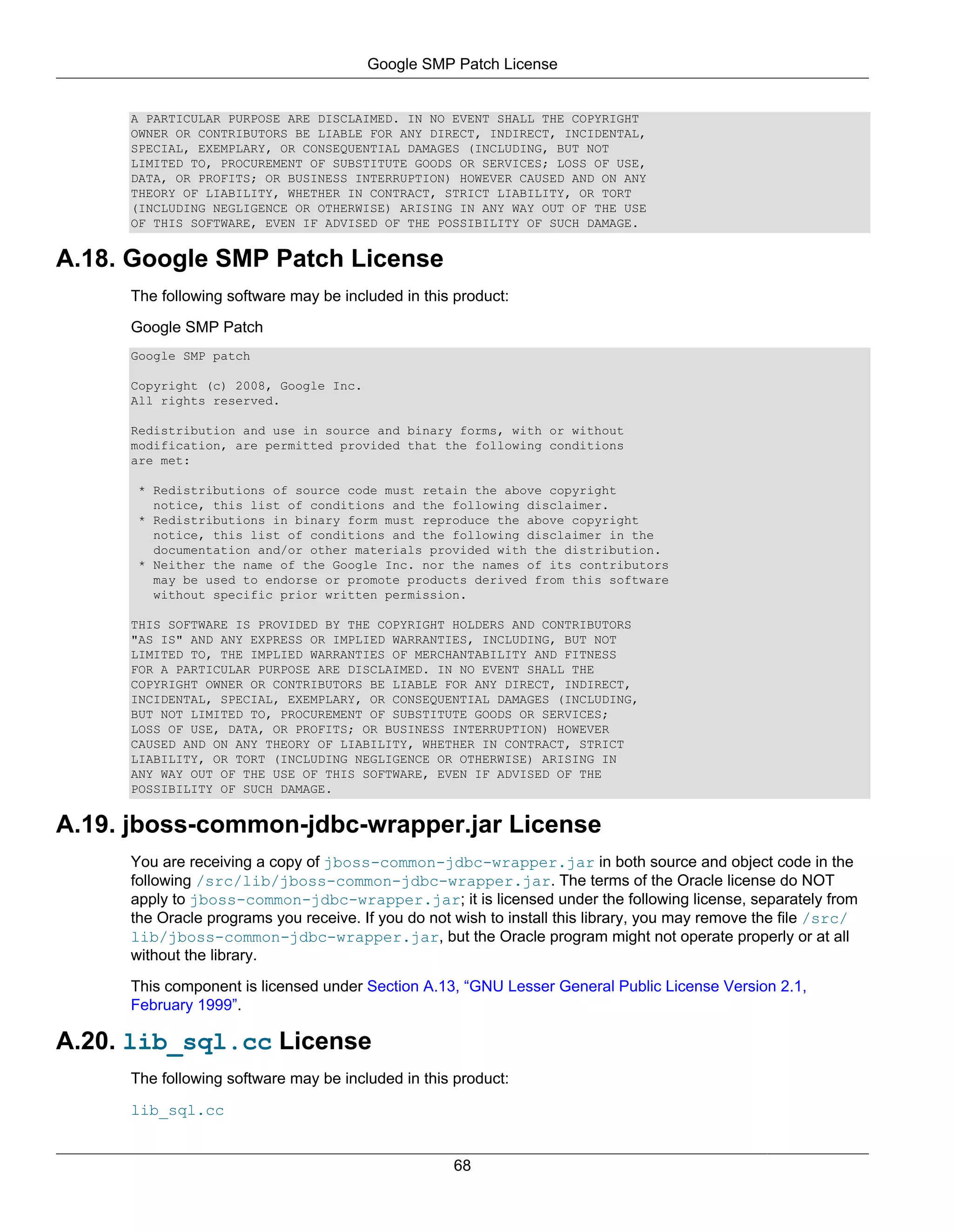 Google SMP Patch License


     A PARTICULAR PURPOSE ARE DISCLAIMED. IN NO EVENT SHALL THE COPYRIGHT
     OWNER OR CONTRIBUTORS BE LIABLE FOR ANY DIRECT, INDIRECT, INCIDENTAL,
     SPECIAL, EXEMPLARY, OR CONSEQUENTIAL DAMAGES (INCLUDING, BUT NOT
     LIMITED TO, PROCUREMENT OF SUBSTITUTE GOODS OR SERVICES; LOSS OF USE,
     DATA, OR PROFITS; OR BUSINESS INTERRUPTION) HOWEVER CAUSED AND ON ANY
     THEORY OF LIABILITY, WHETHER IN CONTRACT, STRICT LIABILITY, OR TORT
     (INCLUDING NEGLIGENCE OR OTHERWISE) ARISING IN ANY WAY OUT OF THE USE
     OF THIS SOFTWARE, EVEN IF ADVISED OF THE POSSIBILITY OF SUCH DAMAGE.


A.18. Google SMP Patch License
     The following software may be included in this product:

     Google SMP Patch
     Google SMP patch

     Copyright (c) 2008, Google Inc.
     All rights reserved.

     Redistribution and use in source and binary forms, with or without
     modification, are permitted provided that the following conditions
     are met:

      * Redistributions of source code must retain the above copyright
        notice, this list of conditions and the following disclaimer.
      * Redistributions in binary form must reproduce the above copyright
        notice, this list of conditions and the following disclaimer in the
        documentation and/or other materials provided with the distribution.
      * Neither the name of the Google Inc. nor the names of its contributors
        may be used to endorse or promote products derived from this software
        without specific prior written permission.

     THIS SOFTWARE IS PROVIDED BY THE COPYRIGHT HOLDERS AND CONTRIBUTORS
     "AS IS" AND ANY EXPRESS OR IMPLIED WARRANTIES, INCLUDING, BUT NOT
     LIMITED TO, THE IMPLIED WARRANTIES OF MERCHANTABILITY AND FITNESS
     FOR A PARTICULAR PURPOSE ARE DISCLAIMED. IN NO EVENT SHALL THE
     COPYRIGHT OWNER OR CONTRIBUTORS BE LIABLE FOR ANY DIRECT, INDIRECT,
     INCIDENTAL, SPECIAL, EXEMPLARY, OR CONSEQUENTIAL DAMAGES (INCLUDING,
     BUT NOT LIMITED TO, PROCUREMENT OF SUBSTITUTE GOODS OR SERVICES;
     LOSS OF USE, DATA, OR PROFITS; OR BUSINESS INTERRUPTION) HOWEVER
     CAUSED AND ON ANY THEORY OF LIABILITY, WHETHER IN CONTRACT, STRICT
     LIABILITY, OR TORT (INCLUDING NEGLIGENCE OR OTHERWISE) ARISING IN
     ANY WAY OUT OF THE USE OF THIS SOFTWARE, EVEN IF ADVISED OF THE
     POSSIBILITY OF SUCH DAMAGE.


A.19. jboss-common-jdbc-wrapper.jar License
     You are receiving a copy of jboss-common-jdbc-wrapper.jar in both source and object code in the
     following /src/lib/jboss-common-jdbc-wrapper.jar. The terms of the Oracle license do NOT
     apply to jboss-common-jdbc-wrapper.jar; it is licensed under the following license, separately from
     the Oracle programs you receive. If you do not wish to install this library, you may remove the file /src/
     lib/jboss-common-jdbc-wrapper.jar, but the Oracle program might not operate properly or at all
     without the library.

     This component is licensed under Section A.13, “GNU Lesser General Public License Version 2.1,
     February 1999”.

A.20. lib_sql.cc License
     The following software may be included in this product:

     lib_sql.cc


                                                    68
 