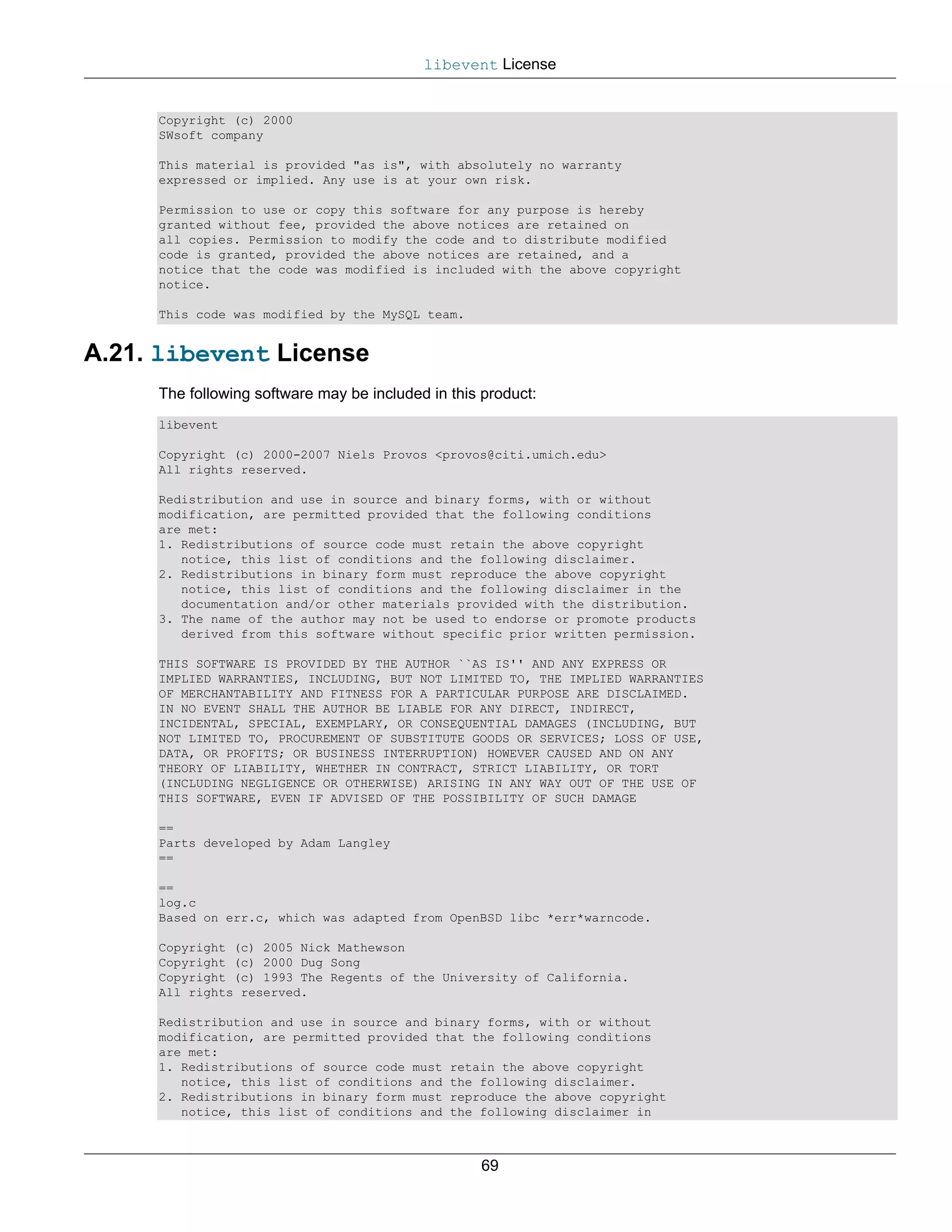 libevent License


     Copyright (c) 2000
     SWsoft company

     This material is provided "as is", with absolutely no warranty
     expressed or implied. Any use is at your own risk.

     Permission to use or copy this software for any purpose is hereby
     granted without fee, provided the above notices are retained on
     all copies. Permission to modify the code and to distribute modified
     code is granted, provided the above notices are retained, and a
     notice that the code was modified is included with the above copyright
     notice.

     This code was modified by the MySQL team.


A.21. libevent License
     The following software may be included in this product:
     libevent

     Copyright (c) 2000-2007 Niels Provos <provos@citi.umich.edu>
     All rights reserved.

     Redistribution and use in source and binary forms, with or without
     modification, are permitted provided that the following conditions
     are met:
     1. Redistributions of source code must retain the above copyright
        notice, this list of conditions and the following disclaimer.
     2. Redistributions in binary form must reproduce the above copyright
        notice, this list of conditions and the following disclaimer in the
        documentation and/or other materials provided with the distribution.
     3. The name of the author may not be used to endorse or promote products
        derived from this software without specific prior written permission.

     THIS SOFTWARE IS PROVIDED BY THE AUTHOR ``AS IS'' AND ANY EXPRESS OR
     IMPLIED WARRANTIES, INCLUDING, BUT NOT LIMITED TO, THE IMPLIED WARRANTIES
     OF MERCHANTABILITY AND FITNESS FOR A PARTICULAR PURPOSE ARE DISCLAIMED.
     IN NO EVENT SHALL THE AUTHOR BE LIABLE FOR ANY DIRECT, INDIRECT,
     INCIDENTAL, SPECIAL, EXEMPLARY, OR CONSEQUENTIAL DAMAGES (INCLUDING, BUT
     NOT LIMITED TO, PROCUREMENT OF SUBSTITUTE GOODS OR SERVICES; LOSS OF USE,
     DATA, OR PROFITS; OR BUSINESS INTERRUPTION) HOWEVER CAUSED AND ON ANY
     THEORY OF LIABILITY, WHETHER IN CONTRACT, STRICT LIABILITY, OR TORT
     (INCLUDING NEGLIGENCE OR OTHERWISE) ARISING IN ANY WAY OUT OF THE USE OF
     THIS SOFTWARE, EVEN IF ADVISED OF THE POSSIBILITY OF SUCH DAMAGE

     ==
     Parts developed by Adam Langley
     ==

     ==
     log.c
     Based on err.c, which was adapted from OpenBSD libc *err*warncode.

     Copyright (c) 2005 Nick Mathewson
     Copyright (c) 2000 Dug Song
     Copyright (c) 1993 The Regents of the University of California.
     All rights reserved.

     Redistribution and use in source and binary forms, with or without
     modification, are permitted provided that the following conditions
     are met:
     1. Redistributions of source code must retain the above copyright
        notice, this list of conditions and the following disclaimer.
     2. Redistributions in binary form must reproduce the above copyright
        notice, this list of conditions and the following disclaimer in



                                                   69
 