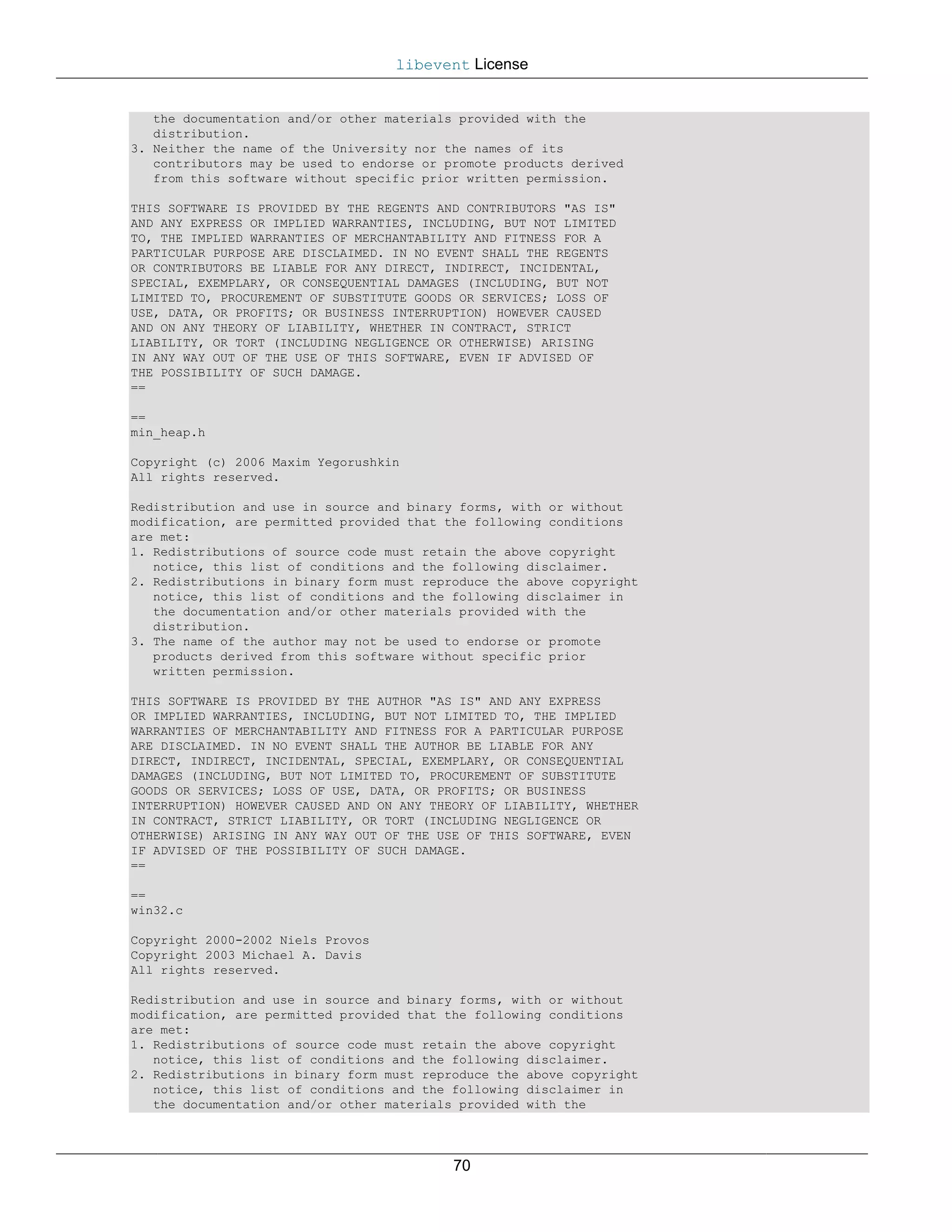 libevent License


   the documentation and/or other materials provided with the
   distribution.
3. Neither the name of the University nor the names of its
   contributors may be used to endorse or promote products derived
   from this software without specific prior written permission.

THIS SOFTWARE IS PROVIDED BY THE REGENTS AND CONTRIBUTORS "AS IS"
AND ANY EXPRESS OR IMPLIED WARRANTIES, INCLUDING, BUT NOT LIMITED
TO, THE IMPLIED WARRANTIES OF MERCHANTABILITY AND FITNESS FOR A
PARTICULAR PURPOSE ARE DISCLAIMED. IN NO EVENT SHALL THE REGENTS
OR CONTRIBUTORS BE LIABLE FOR ANY DIRECT, INDIRECT, INCIDENTAL,
SPECIAL, EXEMPLARY, OR CONSEQUENTIAL DAMAGES (INCLUDING, BUT NOT
LIMITED TO, PROCUREMENT OF SUBSTITUTE GOODS OR SERVICES; LOSS OF
USE, DATA, OR PROFITS; OR BUSINESS INTERRUPTION) HOWEVER CAUSED
AND ON ANY THEORY OF LIABILITY, WHETHER IN CONTRACT, STRICT
LIABILITY, OR TORT (INCLUDING NEGLIGENCE OR OTHERWISE) ARISING
IN ANY WAY OUT OF THE USE OF THIS SOFTWARE, EVEN IF ADVISED OF
THE POSSIBILITY OF SUCH DAMAGE.
==

==
min_heap.h

Copyright (c) 2006 Maxim Yegorushkin
All rights reserved.

Redistribution and use in source and binary forms, with or without
modification, are permitted provided that the following conditions
are met:
1. Redistributions of source code must retain the above copyright
   notice, this list of conditions and the following disclaimer.
2. Redistributions in binary form must reproduce the above copyright
   notice, this list of conditions and the following disclaimer in
   the documentation and/or other materials provided with the
   distribution.
3. The name of the author may not be used to endorse or promote
   products derived from this software without specific prior
   written permission.

THIS SOFTWARE IS PROVIDED BY THE AUTHOR "AS IS" AND ANY EXPRESS
OR IMPLIED WARRANTIES, INCLUDING, BUT NOT LIMITED TO, THE IMPLIED
WARRANTIES OF MERCHANTABILITY AND FITNESS FOR A PARTICULAR PURPOSE
ARE DISCLAIMED. IN NO EVENT SHALL THE AUTHOR BE LIABLE FOR ANY
DIRECT, INDIRECT, INCIDENTAL, SPECIAL, EXEMPLARY, OR CONSEQUENTIAL
DAMAGES (INCLUDING, BUT NOT LIMITED TO, PROCUREMENT OF SUBSTITUTE
GOODS OR SERVICES; LOSS OF USE, DATA, OR PROFITS; OR BUSINESS
INTERRUPTION) HOWEVER CAUSED AND ON ANY THEORY OF LIABILITY, WHETHER
IN CONTRACT, STRICT LIABILITY, OR TORT (INCLUDING NEGLIGENCE OR
OTHERWISE) ARISING IN ANY WAY OUT OF THE USE OF THIS SOFTWARE, EVEN
IF ADVISED OF THE POSSIBILITY OF SUCH DAMAGE.
==

==
win32.c

Copyright 2000-2002 Niels Provos
Copyright 2003 Michael A. Davis
All rights reserved.

Redistribution and use in source and binary forms, with or without
modification, are permitted provided that the following conditions
are met:
1. Redistributions of source code must retain the above copyright
   notice, this list of conditions and the following disclaimer.
2. Redistributions in binary form must reproduce the above copyright
   notice, this list of conditions and the following disclaimer in
   the documentation and/or other materials provided with the




                                           70
 