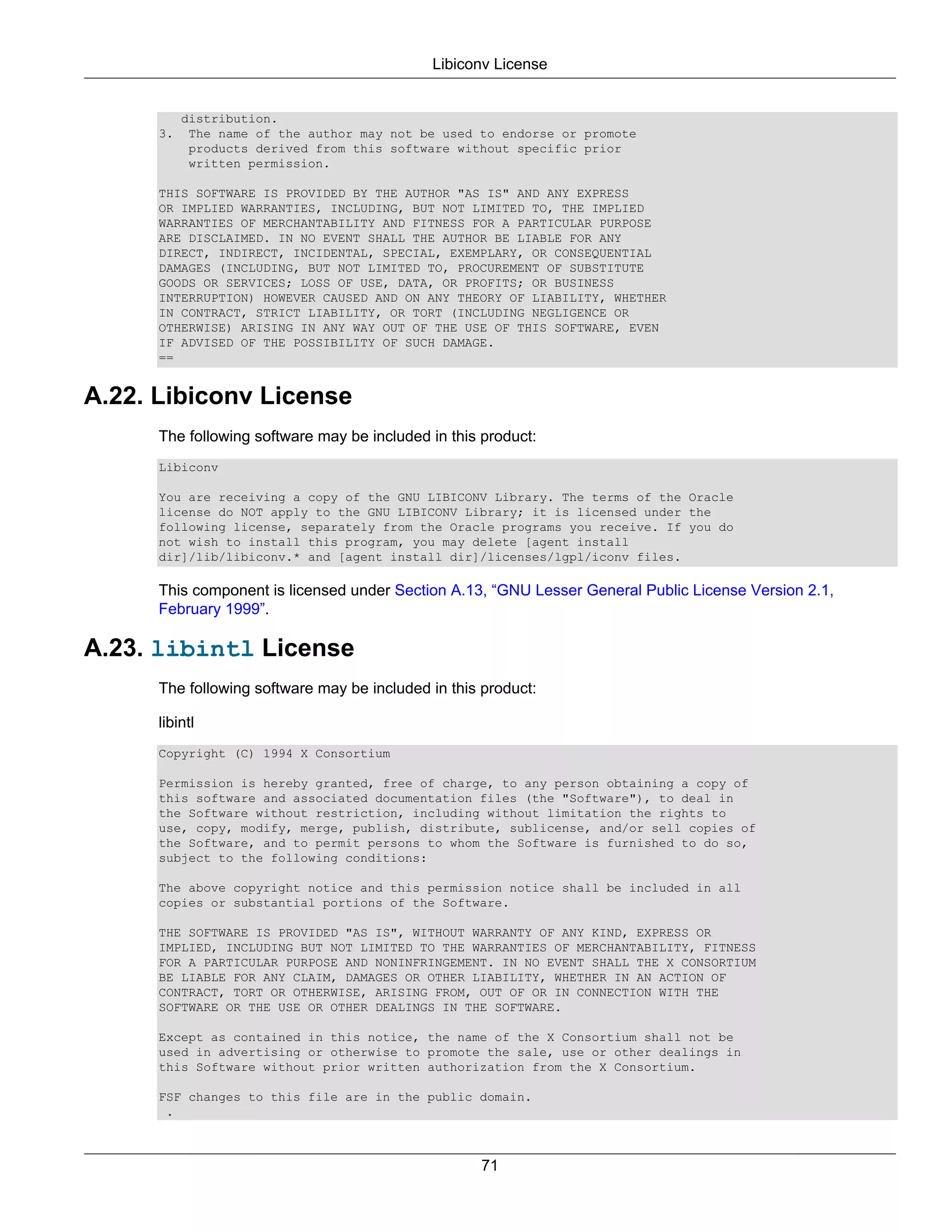 Libiconv License


           distribution.
      3.    The name of the author may not be used to endorse or promote
            products derived from this software without specific prior
            written permission.

      THIS SOFTWARE IS PROVIDED BY THE AUTHOR "AS IS" AND ANY EXPRESS
      OR IMPLIED WARRANTIES, INCLUDING, BUT NOT LIMITED TO, THE IMPLIED
      WARRANTIES OF MERCHANTABILITY AND FITNESS FOR A PARTICULAR PURPOSE
      ARE DISCLAIMED. IN NO EVENT SHALL THE AUTHOR BE LIABLE FOR ANY
      DIRECT, INDIRECT, INCIDENTAL, SPECIAL, EXEMPLARY, OR CONSEQUENTIAL
      DAMAGES (INCLUDING, BUT NOT LIMITED TO, PROCUREMENT OF SUBSTITUTE
      GOODS OR SERVICES; LOSS OF USE, DATA, OR PROFITS; OR BUSINESS
      INTERRUPTION) HOWEVER CAUSED AND ON ANY THEORY OF LIABILITY, WHETHER
      IN CONTRACT, STRICT LIABILITY, OR TORT (INCLUDING NEGLIGENCE OR
      OTHERWISE) ARISING IN ANY WAY OUT OF THE USE OF THIS SOFTWARE, EVEN
      IF ADVISED OF THE POSSIBILITY OF SUCH DAMAGE.
      ==


A.22. Libiconv License
      The following software may be included in this product:
      Libiconv

      You are receiving a copy of the GNU LIBICONV Library. The terms of the Oracle
      license do NOT apply to the GNU LIBICONV Library; it is licensed under the
      following license, separately from the Oracle programs you receive. If you do
      not wish to install this program, you may delete [agent install
      dir]/lib/libiconv.* and [agent install dir]/licenses/lgpl/iconv files.

      This component is licensed under Section A.13, “GNU Lesser General Public License Version 2.1,
      February 1999”.

A.23. libintl License
      The following software may be included in this product:

      libintl
      Copyright (C) 1994 X Consortium

      Permission is hereby granted, free of charge, to any person obtaining a copy of
      this software and associated documentation files (the "Software"), to deal in
      the Software without restriction, including without limitation the rights to
      use, copy, modify, merge, publish, distribute, sublicense, and/or sell copies of
      the Software, and to permit persons to whom the Software is furnished to do so,
      subject to the following conditions:

      The above copyright notice and this permission notice shall be included in all
      copies or substantial portions of the Software.

      THE SOFTWARE IS PROVIDED "AS IS", WITHOUT WARRANTY OF ANY KIND, EXPRESS OR
      IMPLIED, INCLUDING BUT NOT LIMITED TO THE WARRANTIES OF MERCHANTABILITY, FITNESS
      FOR A PARTICULAR PURPOSE AND NONINFRINGEMENT. IN NO EVENT SHALL THE X CONSORTIUM
      BE LIABLE FOR ANY CLAIM, DAMAGES OR OTHER LIABILITY, WHETHER IN AN ACTION OF
      CONTRACT, TORT OR OTHERWISE, ARISING FROM, OUT OF OR IN CONNECTION WITH THE
      SOFTWARE OR THE USE OR OTHER DEALINGS IN THE SOFTWARE.

      Except as contained in this notice, the name of the X Consortium shall not be
      used in advertising or otherwise to promote the sale, use or other dealings in
      this Software without prior written authorization from the X Consortium.

      FSF changes to this file are in the public domain.
       .



                                                    71
 