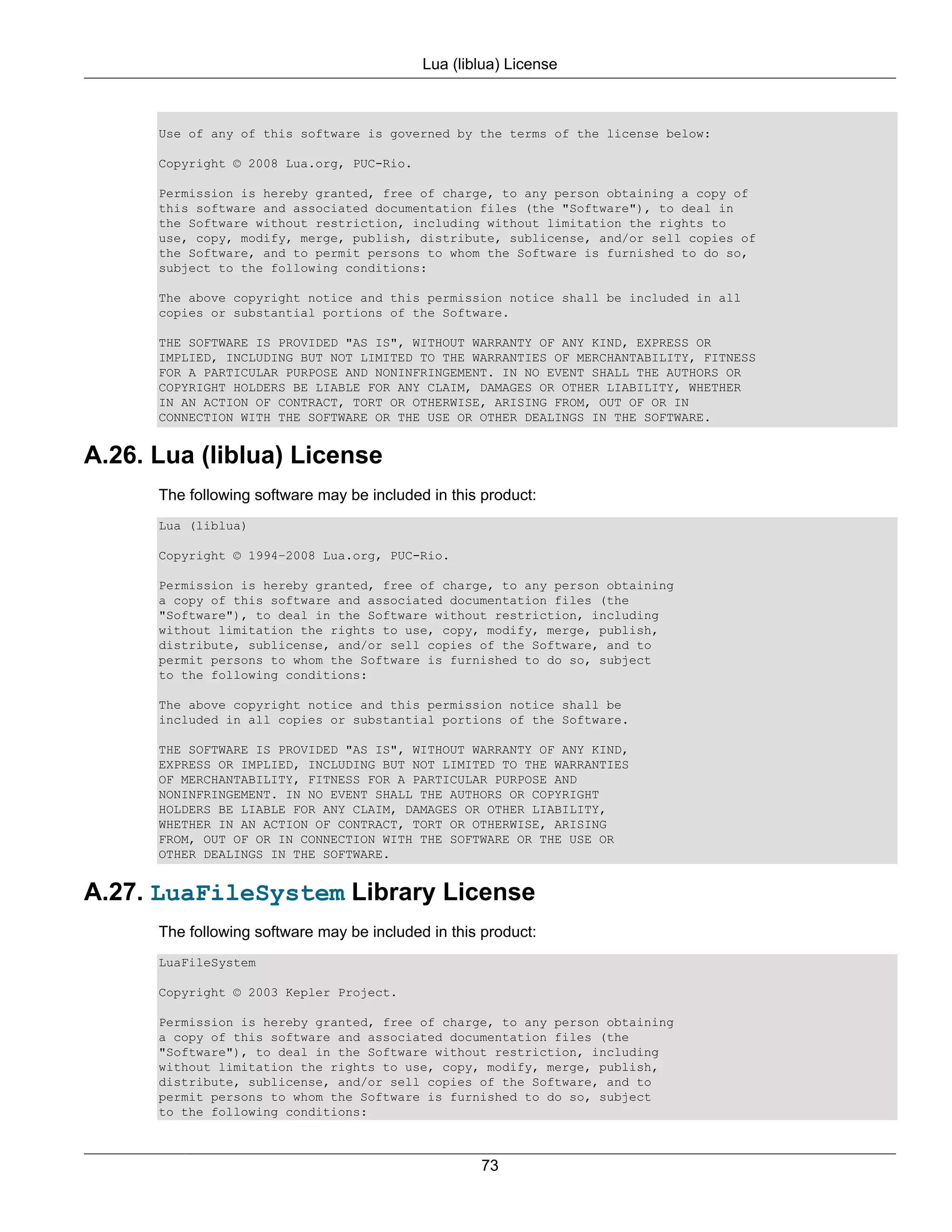 Lua (liblua) License



      Use of any of this software is governed by the terms of the license below:

      Copyright © 2008 Lua.org, PUC-Rio.

      Permission is hereby granted, free of charge, to any person obtaining a copy of
      this software and associated documentation files (the "Software"), to deal in
      the Software without restriction, including without limitation the rights to
      use, copy, modify, merge, publish, distribute, sublicense, and/or sell copies of
      the Software, and to permit persons to whom the Software is furnished to do so,
      subject to the following conditions:

      The above copyright notice and this permission notice shall be included in all
      copies or substantial portions of the Software.

      THE SOFTWARE IS PROVIDED "AS IS", WITHOUT WARRANTY OF ANY KIND, EXPRESS OR
      IMPLIED, INCLUDING BUT NOT LIMITED TO THE WARRANTIES OF MERCHANTABILITY, FITNESS
      FOR A PARTICULAR PURPOSE AND NONINFRINGEMENT. IN NO EVENT SHALL THE AUTHORS OR
      COPYRIGHT HOLDERS BE LIABLE FOR ANY CLAIM, DAMAGES OR OTHER LIABILITY, WHETHER
      IN AN ACTION OF CONTRACT, TORT OR OTHERWISE, ARISING FROM, OUT OF OR IN
      CONNECTION WITH THE SOFTWARE OR THE USE OR OTHER DEALINGS IN THE SOFTWARE.


A.26. Lua (liblua) License
      The following software may be included in this product:
      Lua (liblua)

      Copyright © 1994–2008 Lua.org, PUC-Rio.

      Permission is hereby granted, free of charge, to any person obtaining
      a copy of this software and associated documentation files (the
      "Software"), to deal in the Software without restriction, including
      without limitation the rights to use, copy, modify, merge, publish,
      distribute, sublicense, and/or sell copies of the Software, and to
      permit persons to whom the Software is furnished to do so, subject
      to the following conditions:

      The above copyright notice and this permission notice shall be
      included in all copies or substantial portions of the Software.

      THE SOFTWARE IS PROVIDED "AS IS", WITHOUT WARRANTY OF ANY KIND,
      EXPRESS OR IMPLIED, INCLUDING BUT NOT LIMITED TO THE WARRANTIES
      OF MERCHANTABILITY, FITNESS FOR A PARTICULAR PURPOSE AND
      NONINFRINGEMENT. IN NO EVENT SHALL THE AUTHORS OR COPYRIGHT
      HOLDERS BE LIABLE FOR ANY CLAIM, DAMAGES OR OTHER LIABILITY,
      WHETHER IN AN ACTION OF CONTRACT, TORT OR OTHERWISE, ARISING
      FROM, OUT OF OR IN CONNECTION WITH THE SOFTWARE OR THE USE OR
      OTHER DEALINGS IN THE SOFTWARE.


A.27. LuaFileSystem Library License
      The following software may be included in this product:
      LuaFileSystem

      Copyright © 2003 Kepler Project.

      Permission is hereby granted, free of charge, to any person obtaining
      a copy of this software and associated documentation files (the
      "Software"), to deal in the Software without restriction, including
      without limitation the rights to use, copy, modify, merge, publish,
      distribute, sublicense, and/or sell copies of the Software, and to
      permit persons to whom the Software is furnished to do so, subject
      to the following conditions:



                                                    73
 