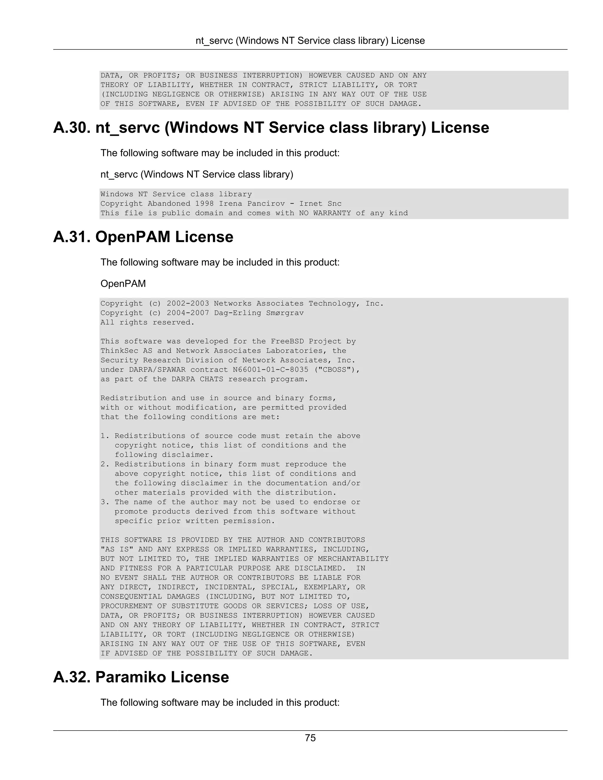 nt_servc (Windows NT Service class library) License


      DATA, OR PROFITS; OR BUSINESS INTERRUPTION) HOWEVER CAUSED AND ON ANY
      THEORY OF LIABILITY, WHETHER IN CONTRACT, STRICT LIABILITY, OR TORT
      (INCLUDING NEGLIGENCE OR OTHERWISE) ARISING IN ANY WAY OUT OF THE USE
      OF THIS SOFTWARE, EVEN IF ADVISED OF THE POSSIBILITY OF SUCH DAMAGE.


A.30. nt_servc (Windows NT Service class library) License
      The following software may be included in this product:

      nt_servc (Windows NT Service class library)
      Windows NT Service class library
      Copyright Abandoned 1998 Irena Pancirov - Irnet Snc
      This file is public domain and comes with NO WARRANTY of any kind


A.31. OpenPAM License
      The following software may be included in this product:

      OpenPAM
      Copyright (c) 2002-2003 Networks Associates Technology, Inc.
      Copyright (c) 2004-2007 Dag-Erling Smørgrav
      All rights reserved.

      This software was developed for the FreeBSD Project by
      ThinkSec AS and Network Associates Laboratories, the
      Security Research Division of Network Associates, Inc.
      under DARPA/SPAWAR contract N66001-01-C-8035 ("CBOSS"),
      as part of the DARPA CHATS research program.

      Redistribution and use in source and binary forms,
      with or without modification, are permitted provided
      that the following conditions are met:

      1. Redistributions of source code must retain the above
         copyright notice, this list of conditions and the
         following disclaimer.
      2. Redistributions in binary form must reproduce the
         above copyright notice, this list of conditions and
         the following disclaimer in the documentation and/or
         other materials provided with the distribution.
      3. The name of the author may not be used to endorse or
         promote products derived from this software without
         specific prior written permission.

      THIS SOFTWARE IS PROVIDED BY THE AUTHOR AND CONTRIBUTORS
      "AS IS" AND ANY EXPRESS OR IMPLIED WARRANTIES, INCLUDING,
      BUT NOT LIMITED TO, THE IMPLIED WARRANTIES OF MERCHANTABILITY
      AND FITNESS FOR A PARTICULAR PURPOSE ARE DISCLAIMED. IN
      NO EVENT SHALL THE AUTHOR OR CONTRIBUTORS BE LIABLE FOR
      ANY DIRECT, INDIRECT, INCIDENTAL, SPECIAL, EXEMPLARY, OR
      CONSEQUENTIAL DAMAGES (INCLUDING, BUT NOT LIMITED TO,
      PROCUREMENT OF SUBSTITUTE GOODS OR SERVICES; LOSS OF USE,
      DATA, OR PROFITS; OR BUSINESS INTERRUPTION) HOWEVER CAUSED
      AND ON ANY THEORY OF LIABILITY, WHETHER IN CONTRACT, STRICT
      LIABILITY, OR TORT (INCLUDING NEGLIGENCE OR OTHERWISE)
      ARISING IN ANY WAY OUT OF THE USE OF THIS SOFTWARE, EVEN
      IF ADVISED OF THE POSSIBILITY OF SUCH DAMAGE.


A.32. Paramiko License
      The following software may be included in this product:


                                                    75
 