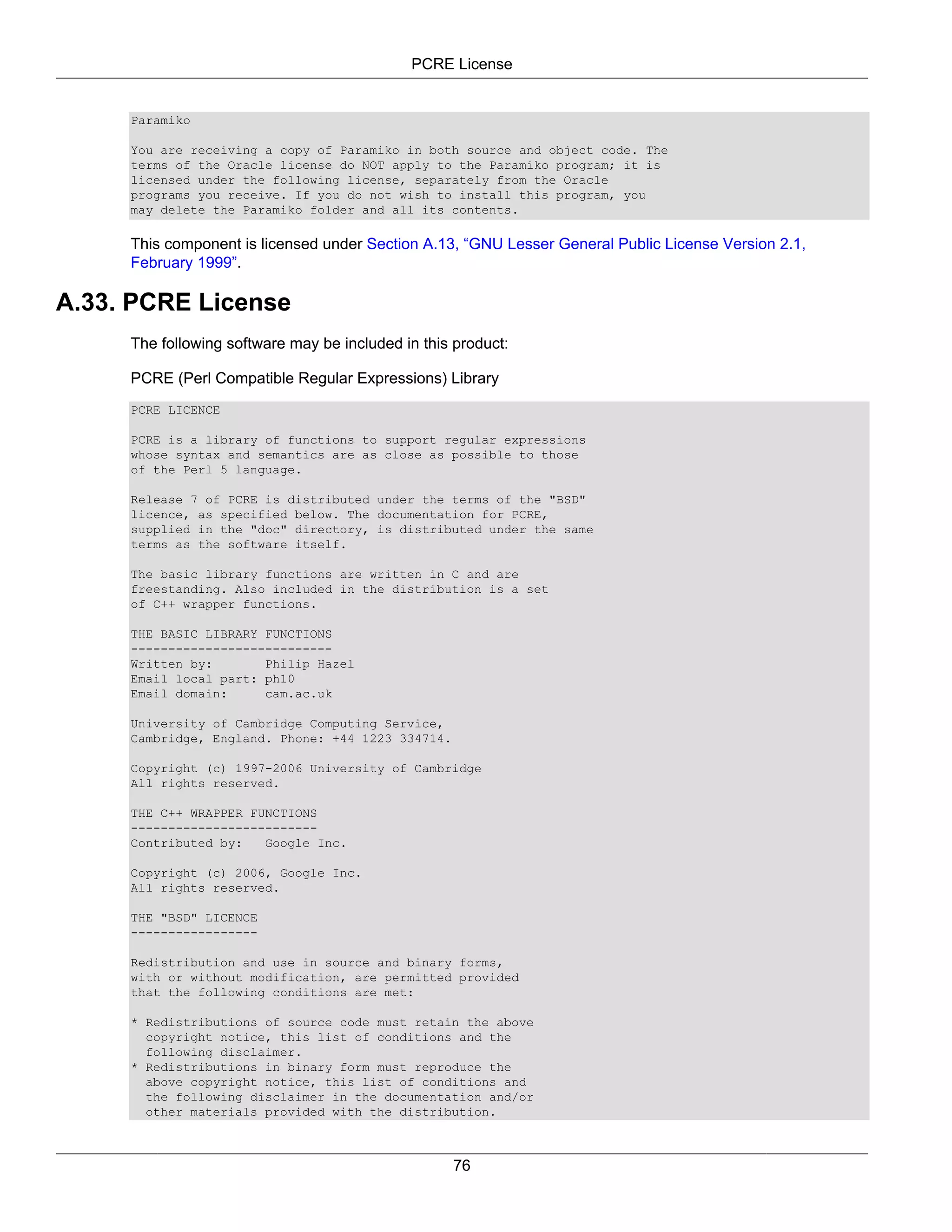 PCRE License


     Paramiko

     You are receiving a copy of Paramiko in both source and object code. The
     terms of the Oracle license do NOT apply to the Paramiko program; it is
     licensed under the following license, separately from the Oracle
     programs you receive. If you do not wish to install this program, you
     may delete the Paramiko folder and all its contents.

     This component is licensed under Section A.13, “GNU Lesser General Public License Version 2.1,
     February 1999”.

A.33. PCRE License
     The following software may be included in this product:

     PCRE (Perl Compatible Regular Expressions) Library
     PCRE LICENCE

     PCRE is a library of functions to support regular expressions
     whose syntax and semantics are as close as possible to those
     of the Perl 5 language.

     Release 7 of PCRE is distributed under the terms of the "BSD"
     licence, as specified below. The documentation for PCRE,
     supplied in the "doc" directory, is distributed under the same
     terms as the software itself.

     The basic library functions are written in C and are
     freestanding. Also included in the distribution is a set
     of C++ wrapper functions.

     THE BASIC LIBRARY FUNCTIONS
     ---------------------------
     Written by:       Philip Hazel
     Email local part: ph10
     Email domain:     cam.ac.uk

     University of Cambridge Computing Service,
     Cambridge, England. Phone: +44 1223 334714.

     Copyright (c) 1997-2006 University of Cambridge
     All rights reserved.

     THE C++ WRAPPER FUNCTIONS
     -------------------------
     Contributed by:   Google Inc.

     Copyright (c) 2006, Google Inc.
     All rights reserved.

     THE "BSD" LICENCE
     -----------------

     Redistribution and use in source and binary forms,
     with or without modification, are permitted provided
     that the following conditions are met:

     * Redistributions of source code must retain the above
       copyright notice, this list of conditions and the
       following disclaimer.
     * Redistributions in binary form must reproduce the
       above copyright notice, this list of conditions and
       the following disclaimer in the documentation and/or
       other materials provided with the distribution.



                                                   76
 