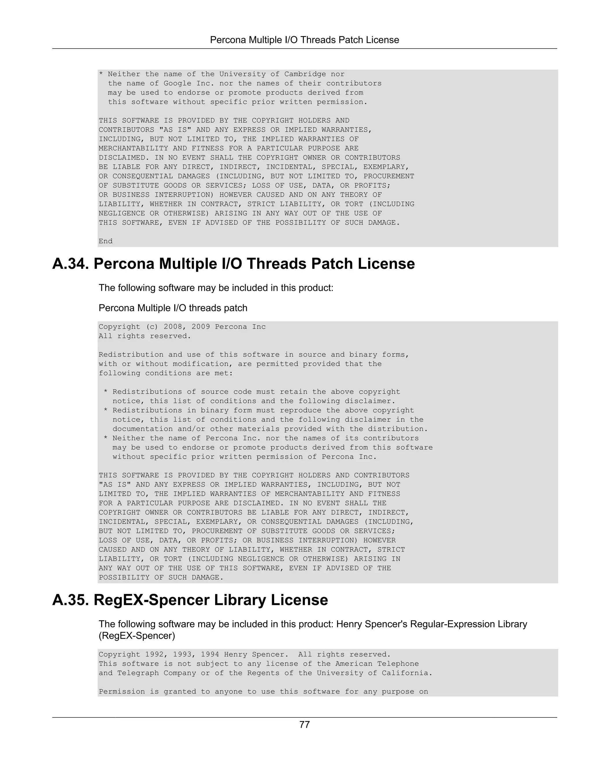 Percona Multiple I/O Threads Patch License


      * Neither the name of the University of Cambridge nor
        the name of Google Inc. nor the names of their contributors
        may be used to endorse or promote products derived from
        this software without specific prior written permission.

      THIS SOFTWARE IS PROVIDED BY THE COPYRIGHT HOLDERS AND
      CONTRIBUTORS "AS IS" AND ANY EXPRESS OR IMPLIED WARRANTIES,
      INCLUDING, BUT NOT LIMITED TO, THE IMPLIED WARRANTIES OF
      MERCHANTABILITY AND FITNESS FOR A PARTICULAR PURPOSE ARE
      DISCLAIMED. IN NO EVENT SHALL THE COPYRIGHT OWNER OR CONTRIBUTORS
      BE LIABLE FOR ANY DIRECT, INDIRECT, INCIDENTAL, SPECIAL, EXEMPLARY,
      OR CONSEQUENTIAL DAMAGES (INCLUDING, BUT NOT LIMITED TO, PROCUREMENT
      OF SUBSTITUTE GOODS OR SERVICES; LOSS OF USE, DATA, OR PROFITS;
      OR BUSINESS INTERRUPTION) HOWEVER CAUSED AND ON ANY THEORY OF
      LIABILITY, WHETHER IN CONTRACT, STRICT LIABILITY, OR TORT (INCLUDING
      NEGLIGENCE OR OTHERWISE) ARISING IN ANY WAY OUT OF THE USE OF
      THIS SOFTWARE, EVEN IF ADVISED OF THE POSSIBILITY OF SUCH DAMAGE.

      End


A.34. Percona Multiple I/O Threads Patch License
      The following software may be included in this product:

      Percona Multiple I/O threads patch
      Copyright (c) 2008, 2009 Percona Inc
      All rights reserved.

      Redistribution and use of this software in source and binary forms,
      with or without modification, are permitted provided that the
      following conditions are met:

       * Redistributions of source code must retain the above copyright
         notice, this list of conditions and the following disclaimer.
       * Redistributions in binary form must reproduce the above copyright
         notice, this list of conditions and the following disclaimer in the
         documentation and/or other materials provided with the distribution.
       * Neither the name of Percona Inc. nor the names of its contributors
         may be used to endorse or promote products derived from this software
         without specific prior written permission of Percona Inc.

      THIS SOFTWARE IS PROVIDED BY THE COPYRIGHT HOLDERS AND CONTRIBUTORS
      "AS IS" AND ANY EXPRESS OR IMPLIED WARRANTIES, INCLUDING, BUT NOT
      LIMITED TO, THE IMPLIED WARRANTIES OF MERCHANTABILITY AND FITNESS
      FOR A PARTICULAR PURPOSE ARE DISCLAIMED. IN NO EVENT SHALL THE
      COPYRIGHT OWNER OR CONTRIBUTORS BE LIABLE FOR ANY DIRECT, INDIRECT,
      INCIDENTAL, SPECIAL, EXEMPLARY, OR CONSEQUENTIAL DAMAGES (INCLUDING,
      BUT NOT LIMITED TO, PROCUREMENT OF SUBSTITUTE GOODS OR SERVICES;
      LOSS OF USE, DATA, OR PROFITS; OR BUSINESS INTERRUPTION) HOWEVER
      CAUSED AND ON ANY THEORY OF LIABILITY, WHETHER IN CONTRACT, STRICT
      LIABILITY, OR TORT (INCLUDING NEGLIGENCE OR OTHERWISE) ARISING IN
      ANY WAY OUT OF THE USE OF THIS SOFTWARE, EVEN IF ADVISED OF THE
      POSSIBILITY OF SUCH DAMAGE.


A.35. RegEX-Spencer Library License
      The following software may be included in this product: Henry Spencer's Regular-Expression Library
      (RegEX-Spencer)
      Copyright 1992, 1993, 1994 Henry Spencer. All rights reserved.
      This software is not subject to any license of the American Telephone
      and Telegraph Company or of the Regents of the University of California.

      Permission is granted to anyone to use this software for any purpose on



                                                    77
 
