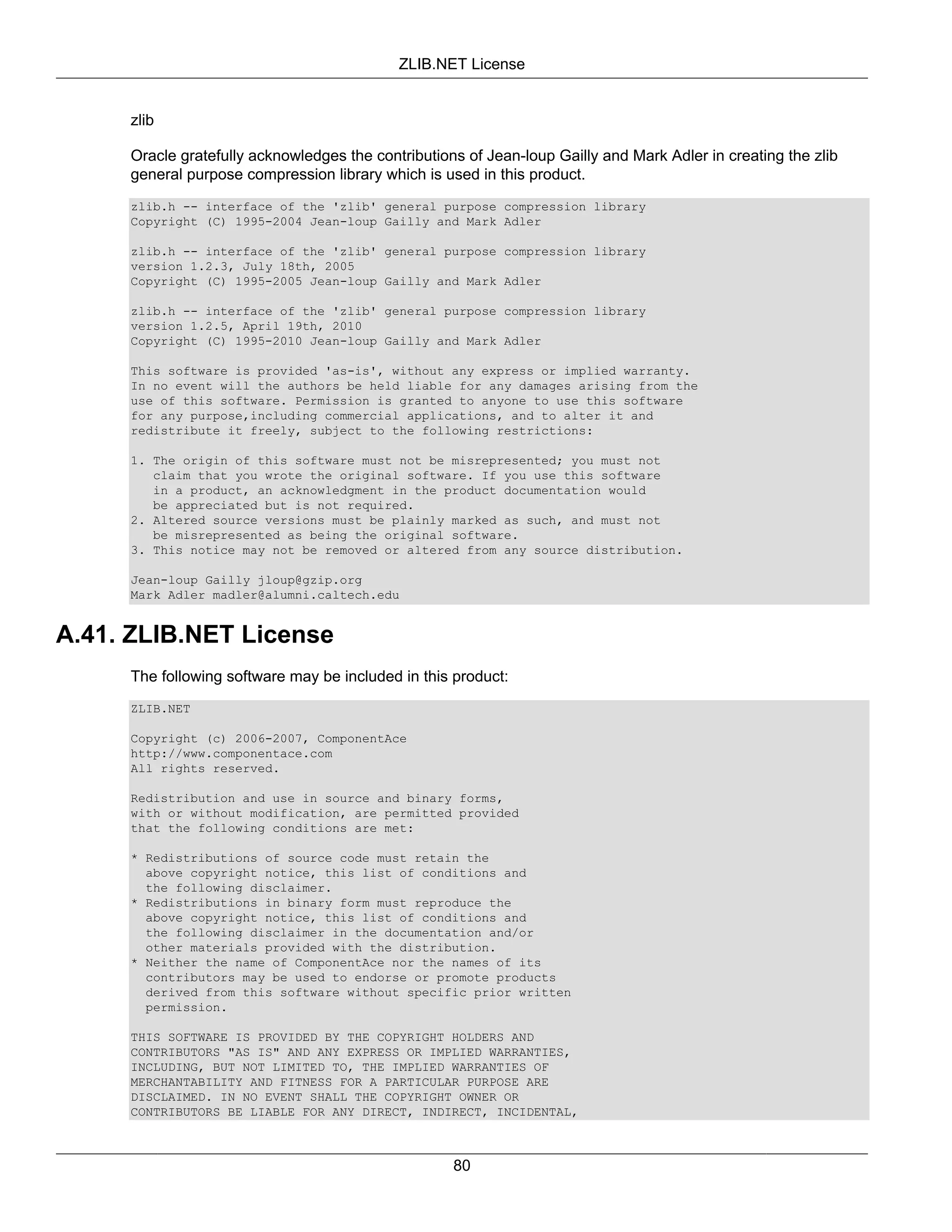 ZLIB.NET License


     zlib

     Oracle gratefully acknowledges the contributions of Jean-loup Gailly and Mark Adler in creating the zlib
     general purpose compression library which is used in this product.
     zlib.h -- interface of the 'zlib' general purpose compression library
     Copyright (C) 1995-2004 Jean-loup Gailly and Mark Adler

     zlib.h -- interface of the 'zlib' general purpose compression library
     version 1.2.3, July 18th, 2005
     Copyright (C) 1995-2005 Jean-loup Gailly and Mark Adler

     zlib.h -- interface of the 'zlib' general purpose compression library
     version 1.2.5, April 19th, 2010
     Copyright (C) 1995-2010 Jean-loup Gailly and Mark Adler

     This software is provided 'as-is', without any express or implied warranty.
     In no event will the authors be held liable for any damages arising from the
     use of this software. Permission is granted to anyone to use this software
     for any purpose,including commercial applications, and to alter it and
     redistribute it freely, subject to the following restrictions:

     1. The origin of this software must not be misrepresented; you must not
        claim that you wrote the original software. If you use this software
        in a product, an acknowledgment in the product documentation would
        be appreciated but is not required.
     2. Altered source versions must be plainly marked as such, and must not
        be misrepresented as being the original software.
     3. This notice may not be removed or altered from any source distribution.

     Jean-loup Gailly jloup@gzip.org
     Mark Adler madler@alumni.caltech.edu


A.41. ZLIB.NET License
     The following software may be included in this product:
     ZLIB.NET

     Copyright (c) 2006-2007, ComponentAce
     http://www.componentace.com
     All rights reserved.

     Redistribution and use in source and binary forms,
     with or without modification, are permitted provided
     that the following conditions are met:

     * Redistributions of source code must retain the
       above copyright notice, this list of conditions and
       the following disclaimer.
     * Redistributions in binary form must reproduce the
       above copyright notice, this list of conditions and
       the following disclaimer in the documentation and/or
       other materials provided with the distribution.
     * Neither the name of ComponentAce nor the names of its
       contributors may be used to endorse or promote products
       derived from this software without specific prior written
       permission.

     THIS SOFTWARE IS PROVIDED BY THE COPYRIGHT HOLDERS AND
     CONTRIBUTORS "AS IS" AND ANY EXPRESS OR IMPLIED WARRANTIES,
     INCLUDING, BUT NOT LIMITED TO, THE IMPLIED WARRANTIES OF
     MERCHANTABILITY AND FITNESS FOR A PARTICULAR PURPOSE ARE
     DISCLAIMED. IN NO EVENT SHALL THE COPYRIGHT OWNER OR
     CONTRIBUTORS BE LIABLE FOR ANY DIRECT, INDIRECT, INCIDENTAL,



                                                    80
 