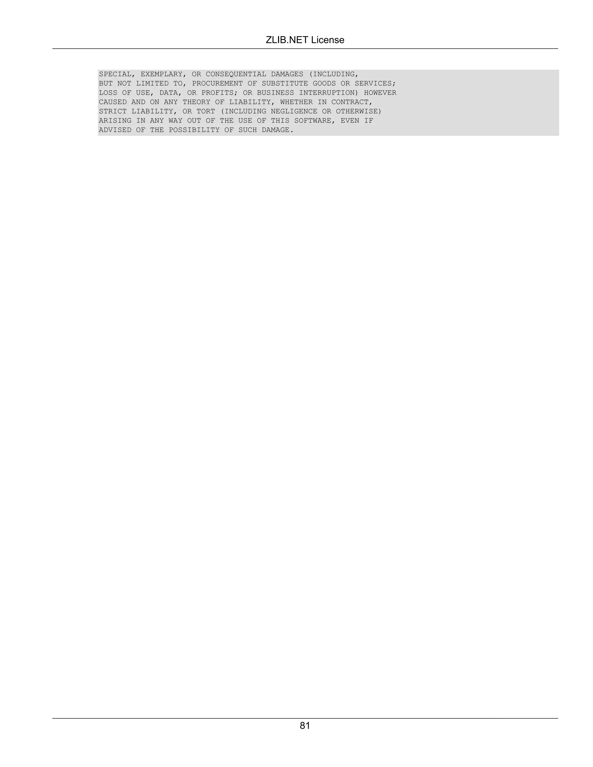 ZLIB.NET License


SPECIAL, EXEMPLARY, OR CONSEQUENTIAL DAMAGES (INCLUDING,
BUT NOT LIMITED TO, PROCUREMENT OF SUBSTITUTE GOODS OR SERVICES;
LOSS OF USE, DATA, OR PROFITS; OR BUSINESS INTERRUPTION) HOWEVER
CAUSED AND ON ANY THEORY OF LIABILITY, WHETHER IN CONTRACT,
STRICT LIABILITY, OR TORT (INCLUDING NEGLIGENCE OR OTHERWISE)
ARISING IN ANY WAY OUT OF THE USE OF THIS SOFTWARE, EVEN IF
ADVISED OF THE POSSIBILITY OF SUCH DAMAGE.




                                           81
 