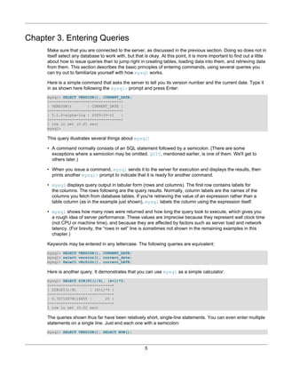 Chapter 3. Entering Queries
     Make sure that you are connected to the server, as discussed in the previous section. Doing so does not in
     itself select any database to work with, but that is okay. At this point, it is more important to find out a little
     about how to issue queries than to jump right in creating tables, loading data into them, and retrieving data
     from them. This section describes the basic principles of entering commands, using several queries you
     can try out to familiarize yourself with how mysql works.

     Here is a simple command that asks the server to tell you its version number and the current date. Type it
     in as shown here following the mysql> prompt and press Enter:
     mysql> SELECT VERSION(), CURRENT_DATE;
     +-----------------+--------------+
     | VERSION()       | CURRENT_DATE |
     +-----------------+--------------+
     | 5.1.2-alpha-log | 2005-10-11   |
     +-----------------+--------------+
     1 row in set (0.01 sec)
     mysql>

     This query illustrates several things about mysql:

     • A command normally consists of an SQL statement followed by a semicolon. (There are some
       exceptions where a semicolon may be omitted. QUIT, mentioned earlier, is one of them. We'll get to
       others later.)

     • When you issue a command, mysql sends it to the server for execution and displays the results, then
       prints another mysql> prompt to indicate that it is ready for another command.

     • mysql displays query output in tabular form (rows and columns). The first row contains labels for
       the columns. The rows following are the query results. Normally, column labels are the names of the
       columns you fetch from database tables. If you're retrieving the value of an expression rather than a
       table column (as in the example just shown), mysql labels the column using the expression itself.

     • mysql shows how many rows were returned and how long the query took to execute, which gives you
       a rough idea of server performance. These values are imprecise because they represent wall clock time
       (not CPU or machine time), and because they are affected by factors such as server load and network
       latency. (For brevity, the “rows in set” line is sometimes not shown in the remaining examples in this
       chapter.)

     Keywords may be entered in any lettercase. The following queries are equivalent:
     mysql> SELECT VERSION(), CURRENT_DATE;
     mysql> select version(), current_date;
     mysql> SeLeCt vErSiOn(), current_DATE;

     Here is another query. It demonstrates that you can use mysql as a simple calculator:
     mysql> SELECT SIN(PI()/4), (4+1)*5;
     +------------------+---------+
     | SIN(PI()/4)      | (4+1)*5 |
     +------------------+---------+
     | 0.70710678118655 |      25 |
     +------------------+---------+
     1 row in set (0.02 sec)

     The queries shown thus far have been relatively short, single-line statements. You can even enter multiple
     statements on a single line. Just end each one with a semicolon:
     mysql> SELECT VERSION(); SELECT NOW();



                                                        5
 