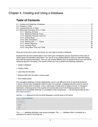 Chapter 4. Creating and Using a Database

     Table of Contents
     4.1.   Creating and Selecting a Database ............................................................................................              10
     4.2.   Creating a Table ........................................................................................................................   11
     4.3.   Loading Data into a Table ..........................................................................................................        12
     4.4.   Retrieving Information from a Table ............................................................................................            13
             4.4.1. Selecting All Data ...........................................................................................................      13
             4.4.2. Selecting Particular Rows ................................................................................................          14
             4.4.3. Selecting Particular Columns ...........................................................................................            15
             4.4.4. Sorting Rows ..................................................................................................................     16
             4.4.5. Date Calculations ............................................................................................................      17
             4.4.6. Working with NULL Values ..............................................................................................             20
             4.4.7. Pattern Matching .............................................................................................................      20
             4.4.8. Counting Rows ...............................................................................................................       23
             4.4.9. Using More Than one Table ............................................................................................              25


     Once you know how to enter commands, you are ready to access a database.

     Suppose that you have several pets in your home (your menagerie) and you would like to keep track of
     various types of information about them. You can do so by creating tables to hold your data and loading
     them with the desired information. Then you can answer different sorts of questions about your animals by
     retrieving data from the tables. This section shows you how to perform the following operations:

     • Create a database

     • Create a table

     • Load data into the table

     • Retrieve data from the table in various ways

     • Use multiple tables

     The menagerie database is simple (deliberately), but it is not difficult to think of real-world situations
     in which a similar type of database might be used. For example, a database like this could be used by
     a farmer to keep track of livestock, or by a veterinarian to keep track of patient records. A menagerie
     distribution containing some of the queries and sample data used in the following sections can be
     obtained from the MySQL Web site. It is available in both compressed tar file and Zip formats at http://
     dev.mysql.com/doc/.

     Use the SHOW statement to find out what databases currently exist on the server:
     mysql> SHOW DATABASES;
     +----------+
     | Database |
     +----------+
     | mysql    |
     | test     |
     | tmp      |
     +----------+

     The mysql database describes user access privileges. The test database often is available as a
     workspace for users to try things out.


                                                                       9
 