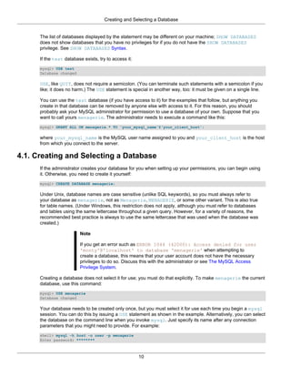 Creating and Selecting a Database


      The list of databases displayed by the statement may be different on your machine; SHOW DATABASES
      does not show databases that you have no privileges for if you do not have the SHOW DATABASES
      privilege. See SHOW DATABASES Syntax.

      If the test database exists, try to access it:
      mysql> USE test
      Database changed

      USE, like QUIT, does not require a semicolon. (You can terminate such statements with a semicolon if you
      like; it does no harm.) The USE statement is special in another way, too: it must be given on a single line.

      You can use the test database (if you have access to it) for the examples that follow, but anything you
      create in that database can be removed by anyone else with access to it. For this reason, you should
      probably ask your MySQL administrator for permission to use a database of your own. Suppose that you
      want to call yours menagerie. The administrator needs to execute a command like this:
      mysql> GRANT ALL ON menagerie.* TO 'your_mysql_name'@'your_client_host';

      where your_mysql_name is the MySQL user name assigned to you and your_client_host is the host
      from which you connect to the server.

4.1. Creating and Selecting a Database
      If the administrator creates your database for you when setting up your permissions, you can begin using
      it. Otherwise, you need to create it yourself:
      mysql> CREATE DATABASE menagerie;

      Under Unix, database names are case sensitive (unlike SQL keywords), so you must always refer to
      your database as menagerie, not as Menagerie, MENAGERIE, or some other variant. This is also true
      for table names. (Under Windows, this restriction does not apply, although you must refer to databases
      and tables using the same lettercase throughout a given query. However, for a variety of reasons, the
      recommended best practice is always to use the same lettercase that was used when the database was
      created.)

                          Note

                          If you get an error such as ERROR 1044 (42000): Access denied for user
                          'monty'@'localhost' to database 'menagerie' when attempting to
                          create a database, this means that your user account does not have the necessary
                          privileges to do so. Discuss this with the administrator or see The MySQL Access
                          Privilege System.

      Creating a database does not select it for use; you must do that explicitly. To make menagerie the current
      database, use this command:
      mysql> USE menagerie
      Database changed

      Your database needs to be created only once, but you must select it for use each time you begin a mysql
      session. You can do this by issuing a USE statement as shown in the example. Alternatively, you can select
      the database on the command line when you invoke mysql. Just specify its name after any connection
      parameters that you might need to provide. For example:
      shell> mysql -h host -u user -p menagerie
      Enter password: ********



                                                       10
 
