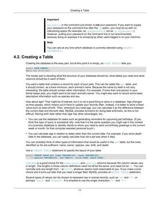 Creating a Table


                         Important

                         menagerie in the command just shown is not your password. If you want to supply
                         your password on the command line after the -p option, you must do so with no
                         intervening space (for example, as -pmypassword, not as -p mypassword).
                         However, putting your password on the command line is not recommended,
                         because doing so exposes it to snooping by other users logged in on your machine.

                         Note

                         You can see at any time which database is currently selected using SELECT
                         DATABASE().

4.2. Creating a Table
      Creating the database is the easy part, but at this point it is empty, as SHOW TABLES tells you:
      mysql> SHOW TABLES;
      Empty set (0.00 sec)

      The harder part is deciding what the structure of your database should be: what tables you need and what
      columns should be in each of them.

      You want a table that contains a record for each of your pets. This can be called the pet table, and
      it should contain, as a bare minimum, each animal's name. Because the name by itself is not very
      interesting, the table should contain other information. For example, if more than one person in your
      family keeps pets, you might want to list each animal's owner. You might also want to record some basic
      descriptive information such as species and sex.

      How about age? That might be of interest, but it is not a good thing to store in a database. Age changes
      as time passes, which means you'd have to update your records often. Instead, it is better to store a fixed
      value such as date of birth. Then, whenever you need age, you can calculate it as the difference between
      the current date and the birth date. MySQL provides functions for doing date arithmetic, so this is not
      difficult. Storing birth date rather than age has other advantages, too:

      • You can use the database for tasks such as generating reminders for upcoming pet birthdays. (If you
        think this type of query is somewhat silly, note that it is the same question you might ask in the context
        of a business database to identify clients to whom you need to send out birthday greetings in the current
        week or month, for that computer-assisted personal touch.)

      • You can calculate age in relation to dates other than the current date. For example, if you store death
        date in the database, you can easily calculate how old a pet was when it died.

      You can probably think of other types of information that would be useful in the pet table, but the ones
      identified so far are sufficient: name, owner, species, sex, birth, and death.

      Use a CREATE TABLE statement to specify the layout of your table:
      mysql> CREATE TABLE pet (name VARCHAR(20), owner VARCHAR(20),
          -> species VARCHAR(20), sex CHAR(1), birth DATE, death DATE);

      VARCHAR is a good choice for the name, owner, and species columns because the column values vary
      in length. The lengths in those column definitions need not all be the same, and need not be 20. You can
      normally pick any length from 1 to 65535, whatever seems most reasonable to you. If you make a poor
      choice and it turns out later that you need a longer field, MySQL provides an ALTER TABLE statement.

      Several types of values can be chosen to represent sex in animal records, such as 'm' and 'f', or
      perhaps 'male' and 'female'. It is simplest to use the single characters 'm' and 'f'.


                                                     11
 