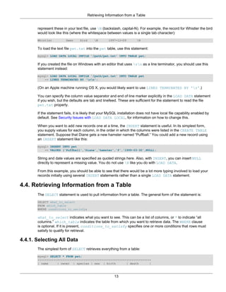 Retrieving Information from a Table


       represent these in your text file, use N (backslash, capital-N). For example, the record for Whistler the bird
       would look like this (where the whitespace between values is a single tab character):
       Whistler          Gwen     bird       N      1997-12-09        N

       To load the text file pet.txt into the pet table, use this statement:
       mysql> LOAD DATA LOCAL INFILE '/path/pet.txt' INTO TABLE pet;

       If you created the file on Windows with an editor that uses rn as a line terminator, you should use this
       statement instead:
       mysql> LOAD DATA LOCAL INFILE '/path/pet.txt' INTO TABLE pet
           -> LINES TERMINATED BY 'rn';

       (On an Apple machine running OS X, you would likely want to use LINES TERMINATED BY 'r'.)

       You can specify the column value separator and end of line marker explicitly in the LOAD DATA statement
       if you wish, but the defaults are tab and linefeed. These are sufficient for the statement to read the file
       pet.txt properly.

       If the statement fails, it is likely that your MySQL installation does not have local file capability enabled by
       default. See Security Issues with LOAD DATA LOCAL, for information on how to change this.

       When you want to add new records one at a time, the INSERT statement is useful. In its simplest form,
       you supply values for each column, in the order in which the columns were listed in the CREATE TABLE
       statement. Suppose that Diane gets a new hamster named “Puffball.” You could add a new record using
       an INSERT statement like this:
       mysql> INSERT INTO pet
           -> VALUES ('Puffball','Diane','hamster','f','1999-03-30',NULL);

       String and date values are specified as quoted strings here. Also, with INSERT, you can insert NULL
       directly to represent a missing value. You do not use N like you do with LOAD DATA.

       From this example, you should be able to see that there would be a lot more typing involved to load your
       records initially using several INSERT statements rather than a single LOAD DATA statement.

4.4. Retrieving Information from a Table
       The SELECT statement is used to pull information from a table. The general form of the statement is:
       SELECT what_to_select
       FROM which_table
       WHERE conditions_to_satisfy;

       what_to_select indicates what you want to see. This can be a list of columns, or * to indicate “all
       columns.” which_table indicates the table from which you want to retrieve data. The WHERE clause
       is optional. If it is present, conditions_to_satisfy specifies one or more conditions that rows must
       satisfy to qualify for retrieval.

4.4.1. Selecting All Data
       The simplest form of SELECT retrieves everything from a table:
       mysql> SELECT * FROM pet;
       +----------+--------+---------+------+------------+------------+
       | name     | owner | species | sex | birth        | death      |



                                                         13
 