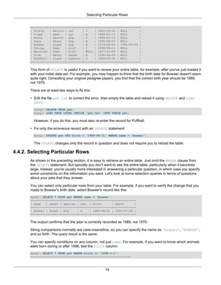 Selecting Particular Rows


       +----------+--------+---------+------+------------+------------+
       | Fluffy   | Harold | cat     | f    | 1993-02-04 | NULL       |
       | Claws    | Gwen   | cat     | m    | 1994-03-17 | NULL       |
       | Buffy    | Harold | dog     | f    | 1989-05-13 | NULL       |
       | Fang     | Benny | dog      | m    | 1990-08-27 | NULL       |
       | Bowser   | Diane | dog      | m    | 1979-08-31 | 1995-07-29 |
       | Chirpy   | Gwen   | bird    | f    | 1998-09-11 | NULL       |
       | Whistler | Gwen   | bird    | NULL | 1997-12-09 | NULL       |
       | Slim     | Benny | snake    | m    | 1996-04-29 | NULL       |
       | Puffball | Diane | hamster | f     | 1999-03-30 | NULL       |
       +----------+--------+---------+------+------------+------------+

       This form of SELECT is useful if you want to review your entire table, for example, after you've just loaded it
       with your initial data set. For example, you may happen to think that the birth date for Bowser doesn't seem
       quite right. Consulting your original pedigree papers, you find that the correct birth year should be 1989,
       not 1979.

       There are at least two ways to fix this:

       • Edit the file pet.txt to correct the error, then empty the table and reload it using DELETE and LOAD
         DATA:
         mysql> DELETE FROM pet;
         mysql> LOAD DATA LOCAL INFILE 'pet.txt' INTO TABLE pet;

         However, if you do this, you must also re-enter the record for Puffball.

       • Fix only the erroneous record with an UPDATE statement:
         mysql> UPDATE pet SET birth = '1989-08-31' WHERE name = 'Bowser';

         The UPDATE changes only the record in question and does not require you to reload the table.

4.4.2. Selecting Particular Rows
       As shown in the preceding section, it is easy to retrieve an entire table. Just omit the WHERE clause from
       the SELECT statement. But typically you don't want to see the entire table, particularly when it becomes
       large. Instead, you're usually more interested in answering a particular question, in which case you specify
       some constraints on the information you want. Let's look at some selection queries in terms of questions
       about your pets that they answer.

       You can select only particular rows from your table. For example, if you want to verify the change that you
       made to Bowser's birth date, select Bowser's record like this:
       mysql> SELECT * FROM pet WHERE name = 'Bowser';
       +--------+-------+---------+------+------------+------------+
       | name   | owner | species | sex | birth        | death     |
       +--------+-------+---------+------+------------+------------+
       | Bowser | Diane | dog     | m    | 1989-08-31 | 1995-07-29 |
       +--------+-------+---------+------+------------+------------+

       The output confirms that the year is correctly recorded as 1989, not 1979.

       String comparisons normally are case-insensitive, so you can specify the name as 'bowser', 'BOWSER',
       and so forth. The query result is the same.

       You can specify conditions on any column, not just name. For example, if you want to know which animals
       were born during or after 1998, test the birth column:
       mysql> SELECT * FROM pet WHERE birth >= '1998-1-1';
       +----------+-------+---------+------+------------+-------+



                                                       14
 