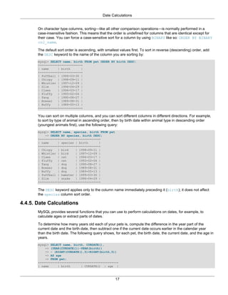 Date Calculations


       On character type columns, sorting—like all other comparison operations—is normally performed in a
       case-insensitive fashion. This means that the order is undefined for columns that are identical except for
       their case. You can force a case-sensitive sort for a column by using BINARY like so: ORDER BY BINARY
       col_name.

       The default sort order is ascending, with smallest values first. To sort in reverse (descending) order, add
       the DESC keyword to the name of the column you are sorting by:
       mysql> SELECT name, birth FROM pet ORDER BY birth DESC;
       +----------+------------+
       | name     | birth      |
       +----------+------------+
       | Puffball | 1999-03-30 |
       | Chirpy   | 1998-09-11 |
       | Whistler | 1997-12-09 |
       | Slim     | 1996-04-29 |
       | Claws    | 1994-03-17 |
       | Fluffy   | 1993-02-04 |
       | Fang     | 1990-08-27 |
       | Bowser   | 1989-08-31 |
       | Buffy    | 1989-05-13 |
       +----------+------------+

       You can sort on multiple columns, and you can sort different columns in different directions. For example,
       to sort by type of animal in ascending order, then by birth date within animal type in descending order
       (youngest animals first), use the following query:
       mysql> SELECT name, species, birth FROM pet
           -> ORDER BY species, birth DESC;
       +----------+---------+------------+
       | name     | species | birth      |
       +----------+---------+------------+
       | Chirpy   | bird    | 1998-09-11 |
       | Whistler | bird    | 1997-12-09 |
       | Claws    | cat     | 1994-03-17 |
       | Fluffy   | cat     | 1993-02-04 |
       | Fang     | dog     | 1990-08-27 |
       | Bowser   | dog     | 1989-08-31 |
       | Buffy    | dog     | 1989-05-13 |
       | Puffball | hamster | 1999-03-30 |
       | Slim     | snake   | 1996-04-29 |
       +----------+---------+------------+

       The DESC keyword applies only to the column name immediately preceding it (birth); it does not affect
       the species column sort order.

4.4.5. Date Calculations
       MySQL provides several functions that you can use to perform calculations on dates, for example, to
       calculate ages or extract parts of dates.

       To determine how many years old each of your pets is, compute the difference in the year part of the
       current date and the birth date, then subtract one if the current date occurs earlier in the calendar year
       than the birth date. The following query shows, for each pet, the birth date, the current date, and the age in
       years.
       mysql> SELECT name, birth, CURDATE(),
           -> (YEAR(CURDATE())-YEAR(birth))
           -> - (RIGHT(CURDATE(),5)<RIGHT(birth,5))
           -> AS age
           -> FROM pet;
       +----------+------------+------------+------+
       | name     | birth      | CURDATE() | age |



                                                       17
 