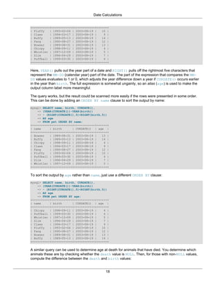Date Calculations


+----------+------------+------------+------+
| Fluffy   | 1993-02-04 | 2003-08-19 |   10 |
| Claws    | 1994-03-17 | 2003-08-19 |    9 |
| Buffy    | 1989-05-13 | 2003-08-19 |   14 |
| Fang     | 1990-08-27 | 2003-08-19 |   12 |
| Bowser   | 1989-08-31 | 2003-08-19 |   13 |
| Chirpy   | 1998-09-11 | 2003-08-19 |    4 |
| Whistler | 1997-12-09 | 2003-08-19 |    5 |
| Slim     | 1996-04-29 | 2003-08-19 |    7 |
| Puffball | 1999-03-30 | 2003-08-19 |    4 |
+----------+------------+------------+------+

Here, YEAR() pulls out the year part of a date and RIGHT() pulls off the rightmost five characters that
represent the MM-DD (calendar year) part of the date. The part of the expression that compares the MM-
DD values evaluates to 1 or 0, which adjusts the year difference down a year if CURDATE() occurs earlier
in the year than birth. The full expression is somewhat ungainly, so an alias (age) is used to make the
output column label more meaningful.

The query works, but the result could be scanned more easily if the rows were presented in some order.
This can be done by adding an ORDER BY name clause to sort the output by name:
mysql> SELECT name, birth, CURDATE(),
    -> (YEAR(CURDATE())-YEAR(birth))
    -> - (RIGHT(CURDATE(),5)<RIGHT(birth,5))
    -> AS age
    -> FROM pet ORDER BY name;
+----------+------------+------------+------+
| name     | birth      | CURDATE() | age |
+----------+------------+------------+------+
| Bowser   | 1989-08-31 | 2003-08-19 |   13 |
| Buffy    | 1989-05-13 | 2003-08-19 |   14 |
| Chirpy   | 1998-09-11 | 2003-08-19 |    4 |
| Claws    | 1994-03-17 | 2003-08-19 |    9 |
| Fang     | 1990-08-27 | 2003-08-19 |   12 |
| Fluffy   | 1993-02-04 | 2003-08-19 |   10 |
| Puffball | 1999-03-30 | 2003-08-19 |    4 |
| Slim     | 1996-04-29 | 2003-08-19 |    7 |
| Whistler | 1997-12-09 | 2003-08-19 |    5 |
+----------+------------+------------+------+

To sort the output by age rather than name, just use a different ORDER BY clause:
mysql> SELECT name, birth, CURDATE(),
    -> (YEAR(CURDATE())-YEAR(birth))
    -> - (RIGHT(CURDATE(),5)<RIGHT(birth,5))
    -> AS age
    -> FROM pet ORDER BY age;
+----------+------------+------------+------+
| name     | birth      | CURDATE() | age |
+----------+------------+------------+------+
| Chirpy   | 1998-09-11 | 2003-08-19 |    4 |
| Puffball | 1999-03-30 | 2003-08-19 |    4 |
| Whistler | 1997-12-09 | 2003-08-19 |    5 |
| Slim     | 1996-04-29 | 2003-08-19 |    7 |
| Claws    | 1994-03-17 | 2003-08-19 |    9 |
| Fluffy   | 1993-02-04 | 2003-08-19 |   10 |
| Fang     | 1990-08-27 | 2003-08-19 |   12 |
| Bowser   | 1989-08-31 | 2003-08-19 |   13 |
| Buffy    | 1989-05-13 | 2003-08-19 |   14 |
+----------+------------+------------+------+

A similar query can be used to determine age at death for animals that have died. You determine which
animals these are by checking whether the death value is NULL. Then, for those with non-NULL values,
compute the difference between the death and birth values:


                                              18
 