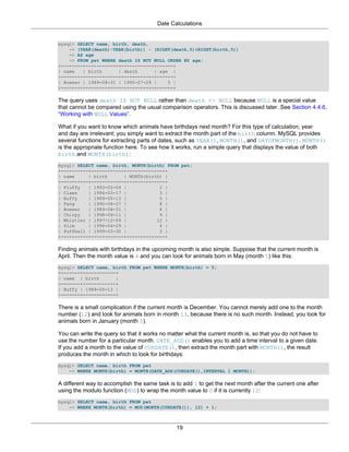 Date Calculations


mysql> SELECT name, birth, death,
    -> (YEAR(death)-YEAR(birth)) - (RIGHT(death,5)<RIGHT(birth,5))
    -> AS age
    -> FROM pet WHERE death IS NOT NULL ORDER BY age;
+--------+------------+------------+------+
| name   | birth      | death      | age |
+--------+------------+------------+------+
| Bowser | 1989-08-31 | 1995-07-29 |    5 |
+--------+------------+------------+------+

The query uses death IS NOT NULL rather than death <> NULL because NULL is a special value
that cannot be compared using the usual comparison operators. This is discussed later. See Section 4.4.6,
“Working with NULL Values”.

What if you want to know which animals have birthdays next month? For this type of calculation, year
and day are irrelevant; you simply want to extract the month part of the birth column. MySQL provides
several functions for extracting parts of dates, such as YEAR(), MONTH(), and DAYOFMONTH(). MONTH()
is the appropriate function here. To see how it works, run a simple query that displays the value of both
birth and MONTH(birth):
mysql> SELECT name, birth, MONTH(birth) FROM pet;
+----------+------------+--------------+
| name     | birth      | MONTH(birth) |
+----------+------------+--------------+
| Fluffy   | 1993-02-04 |            2 |
| Claws    | 1994-03-17 |            3 |
| Buffy    | 1989-05-13 |            5 |
| Fang     | 1990-08-27 |            8 |
| Bowser   | 1989-08-31 |            8 |
| Chirpy   | 1998-09-11 |            9 |
| Whistler | 1997-12-09 |           12 |
| Slim     | 1996-04-29 |            4 |
| Puffball | 1999-03-30 |            3 |
+----------+------------+--------------+

Finding animals with birthdays in the upcoming month is also simple. Suppose that the current month is
April. Then the month value is 4 and you can look for animals born in May (month 5) like this:
mysql> SELECT name, birth FROM pet WHERE MONTH(birth) = 5;
+-------+------------+
| name | birth       |
+-------+------------+
| Buffy | 1989-05-13 |
+-------+------------+

There is a small complication if the current month is December. You cannot merely add one to the month
number (12) and look for animals born in month 13, because there is no such month. Instead, you look for
animals born in January (month 1).

You can write the query so that it works no matter what the current month is, so that you do not have to
use the number for a particular month. DATE_ADD() enables you to add a time interval to a given date.
If you add a month to the value of CURDATE(), then extract the month part with MONTH(), the result
produces the month in which to look for birthdays:
mysql> SELECT name, birth FROM pet
    -> WHERE MONTH(birth) = MONTH(DATE_ADD(CURDATE(),INTERVAL 1 MONTH));

A different way to accomplish the same task is to add 1 to get the next month after the current one after
using the modulo function (MOD) to wrap the month value to 0 if it is currently 12:
mysql> SELECT name, birth FROM pet
    -> WHERE MONTH(birth) = MOD(MONTH(CURDATE()), 12) + 1;



                                               19
 